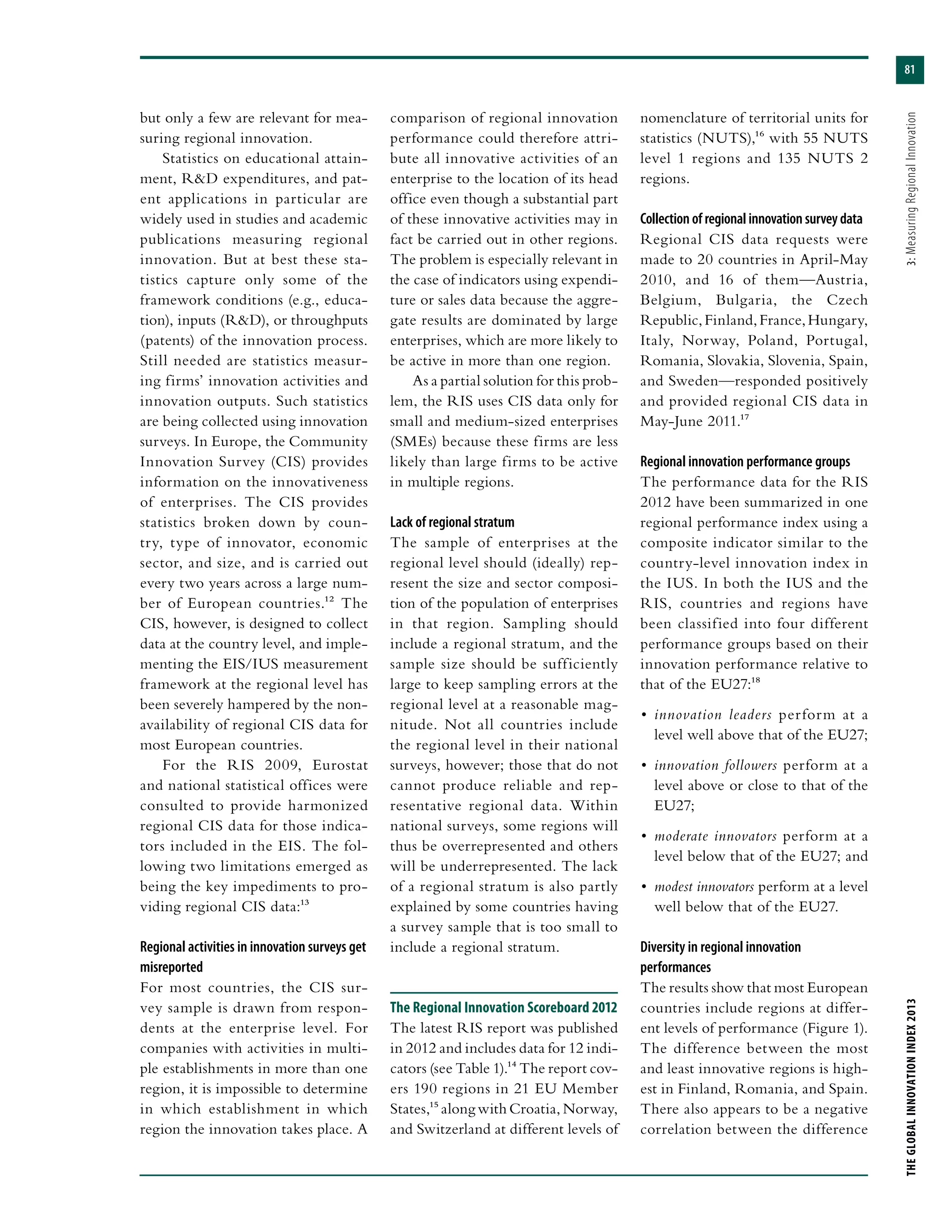 81
THEGLOBALINNOVATIONINDEX2013	3:MeasuringRegionalInnovation
but only a few are relevant for mea-
suring regional innovation.
Statistics on educational attain-
ment, R&D expenditures, and pat-
ent applications in particular are
widely used in studies and academic
publications measuring regional
innovation. But at best these sta-
tistics capture only some of the
framework conditions (e.g., educa-
tion), inputs (R&D), or throughputs
(patents) of the innovation process.
Still needed are statistics measur-
ing firms’ innovation activities and
innovation outputs. Such statistics
are being collected using innovation
surveys. In Europe, the Community
Innovation Survey (CIS) provides
information on the innovativeness
of enterprises. The CIS provides
statistics broken down by coun-
try, type of innovator, economic
sector, and size, and is carried out
every two years across a large num-
ber of European countries.12 The
CIS, however, is designed to collect
data at the country level, and imple-
menting the EIS/IUS measurement
framework at the regional level has
been severely hampered by the non-
availability of regional CIS data for
most European countries.
For the RIS 2009, Eurostat
and national statistical offices were
consulted to provide harmonized
regional CIS data for those indica-
tors included in the EIS. The fol-
lowing two limitations emerged as
being the key impediments to pro-
viding regional CIS data:13
Regional activities in innovation surveys get
misreported
For most countries, the CIS sur-
vey sample is drawn from respon-
dents at the enterprise level. For
companies with activities in multi-
ple establishments in more than one
region, it is impossible to determine
in which establishment in which
region the innovation takes place. A
comparison of regional innovation
performance could therefore attri-
bute all innovative activities of an
enterprise to the location of its head
office even though a substantial part
of these innovative activities may in
fact be carried out in other regions.
The problem is especially relevant in
the case of indicators using expendi-
ture or sales data because the aggre-
gate results are dominated by large
enterprises, which are more likely to
be active in more than one region.
As a partial solution for this prob-
lem, the RIS uses CIS data only for
small and medium-sized enterprises
(SMEs) because these firms are less
likely than large firms to be active
in multiple regions.
Lack of regional stratum
The sample of enterprises at the
regional level should (ideally) rep-
resent the size and sector composi-
tion of the population of enterprises
in that region. Sampling should
include a regional stratum, and the
sample size should be sufficiently
large to keep sampling errors at the
regional level at a reasonable mag-
nitude. Not all countries include
the regional level in their national
surveys, however; those that do not
cannot produce reliable and rep-
resentative regional data. Within
national surveys, some regions will
thus be overrepresented and others
will be underrepresented. The lack
of a regional stratum is also partly
explained by some countries having
a survey sample that is too small to
include a regional stratum.
The Regional Innovation Scoreboard 2012
The latest RIS report was published
in 2012 and includes data for 12 indi-
cators (see Table 1).14 The report cov-
ers 190 regions in 21 EU Member
States,15 along with Croatia, Norway,
and Switzerland at different levels of
nomenclature of territorial units for
statistics (NUTS),16 with 55 NUTS
level 1 regions and 135 NUTS 2
regions.
Collection of regional innovation survey data
Regional CIS data requests were
made to 20 countries in April-May
2010, and 16 of them—Austria,
Belgium, Bulgaria, the Czech
Republic,Finland,France,Hungary,
Italy, Norway, Poland, Portugal,
Romania, Slovakia, Slovenia, Spain,
and Sweden—responded positively
and provided regional CIS data in
May-June 2011.17
Regional innovation performance groups
The performance data for the RIS
2012 have been summarized in one
regional performance index using a
composite indicator similar to the
country-level innovation index in
the IUS. In both the IUS and the
RIS, countries and regions have
been classified into four different
performance groups based on their
innovation performance relative to
that of the EU27:18
•	 innovation leaders perform at a
level well above that of the EU27;
•	 innovation followers perform at a
level above or close to that of the
EU27;
•	 moderate innovators perform at a
level below that of the EU27; and
•	 modest innovators perform at a level
well below that of the EU27.
Diversity in regional innovation
performances
The results show that most European
countries include regions at differ-
ent levels of performance (Figure 1).
The difference between the most
and least innovative regions is high-
est in Finland, Romania, and Spain.
There also appears to be a negative
correlation between the difference
 
