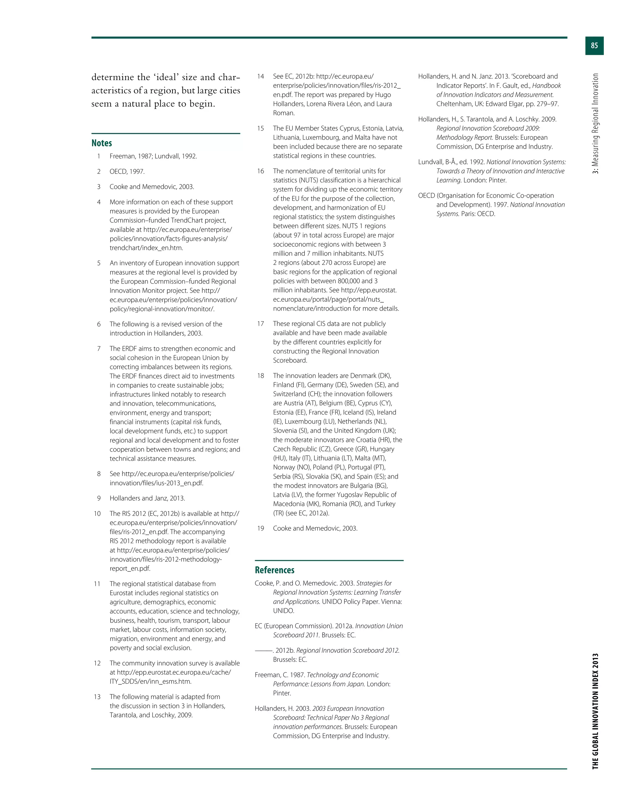 85
THEGLOBALINNOVATIONINDEX2013	3:MeasuringRegionalInnovation
determine the ‘ideal’ size and char-
acteristics of a region, but large cities
seem a natural place to begin.
Notes
	 1	 Freeman, 1987; Lundvall, 1992.
	 2	 OECD, 1997.
	 3	 Cooke and Memedovic, 2003.
	 4	 More information on each of these support
measures is provided by the European
Commission–funded TrendChart project,
available at http://ec.europa.eu/enterprise/
policies/innovation/facts-figures-analysis/
trendchart/index_en.htm.
	 5	 An inventory of European innovation support
measures at the regional level is provided by
the European Commission–funded Regional
Innovation Monitor project. See http://
ec.europa.eu/enterprise/policies/innovation/
policy/regional-innovation/monitor/.
	 6	 The following is a revised version of the
introduction in Hollanders, 2003.
	 7	 The ERDF aims to strengthen economic and
social cohesion in the European Union by
correcting imbalances between its regions.
The ERDF finances direct aid to investments
in companies to create sustainable jobs;
infrastructures linked notably to research
and innovation, telecommunications,
environment, energy and transport;
financial instruments (capital risk funds,
local development funds, etc.) to support
regional and local development and to foster
cooperation between towns and regions; and
technical assistance measures.
	 8	 See http://ec.europa.eu/enterprise/policies/
innovation/files/ius-2013_en.pdf.
	 9	 Hollanders and Janz, 2013.
	10	 The RIS 2012 (EC, 2012b) is available at http://
ec.europa.eu/enterprise/policies/innovation/
files/ris-2012_en.pdf. The accompanying
RIS 2012 methodology report is available
at http://ec.europa.eu/enterprise/policies/
innovation/files/ris-2012-methodology-
report_en.pdf.
	11	 The regional statistical database from
Eurostat includes regional statistics on
agriculture, demographics, economic
accounts, education, science and technology,
business, health, tourism, transport, labour
market, labour costs, information society,
migration, environment and energy, and
poverty and social exclusion.
	12	 The community innovation survey is available
at http://epp.eurostat.ec.europa.eu/cache/
ITY_SDDS/en/inn_esms.htm.
	13	 The following material is adapted from
the discussion in section 3 in Hollanders,
Tarantola, and Loschky, 2009.
	14	 See EC, 2012b: http://ec.europa.eu/
enterprise/policies/innovation/files/ris-2012_
en.pdf. The report was prepared by Hugo
Hollanders, Lorena Rivera Léon, and Laura
Roman.
	15	 The EU Member States Cyprus, Estonia, Latvia,
Lithuania, Luxembourg, and Malta have not
been included because there are no separate
statistical regions in these countries.
	16	 The nomenclature of territorial units for
statistics (NUTS) classification is a hierarchical
system for dividing up the economic territory
of the EU for the purpose of the collection,
development, and harmonization of EU
regional statistics; the system distinguishes
between different sizes. NUTS 1 regions
(about 97 in total across Europe) are major
socioeconomic regions with between 3
million and 7 million inhabitants. NUTS
2 regions (about 270 across Europe) are
basic regions for the application of regional
policies with between 800,000 and 3
million inhabitants. See http://epp.eurostat.
ec.europa.eu/portal/page/portal/nuts_
nomenclature/introduction for more details.
	17	 These regional CIS data are not publicly
available and have been made available
by the different countries explicitly for
constructing the Regional Innovation
Scoreboard.
	18	 The innovation leaders are Denmark (DK),
Finland (FI), Germany (DE), Sweden (SE), and
Switzerland (CH); the innovation followers
are Austria (AT), Belgium (BE), Cyprus (CY),
Estonia (EE), France (FR), Iceland (IS), Ireland
(IE), Luxembourg (LU), Netherlands (NL),
Slovenia (SI), and the United Kingdom (UK);
the moderate innovators are Croatia (HR), the
Czech Republic (CZ), Greece (GR), Hungary
(HU), Italy (IT), Lithuania (LT), Malta (MT),
Norway (NO), Poland (PL), Portugal (PT),
Serbia (RS), Slovakia (SK), and Spain (ES); and
the modest innovators are Bulgaria (BG),
Latvia (LV), the former Yugoslav Republic of
Macedonia (MK), Romania (RO), and Turkey
(TR) (see EC, 2012a).
	19	 Cooke and Memedovic, 2003.
References
Cooke, P. and O. Memedovic. 2003. Strategies for
Regional Innovation Systems: Learning Transfer
and Applications. UNIDO Policy Paper. Vienna:
UNIDO.
EC (European Commission). 2012a. Innovation Union
Scoreboard 2011. Brussels: EC.
———. 2012b. Regional Innovation Scoreboard 2012.
Brussels: EC.
Freeman, C. 1987. Technology and Economic
Performance: Lessons from Japan. London:
Pinter.
Hollanders, H. 2003. 2003 European Innovation
Scoreboard: Technical Paper No 3 Regional
innovation performances. Brussels: European
Commission, DG Enterprise and Industry.
Hollanders, H. and N. Janz. 2013. ‘Scoreboard and
Indicator Reports’. In F. Gault, ed., Handbook
of Innovation Indicators and Measurement.
Cheltenham, UK: Edward Elgar, pp. 279–97.
Hollanders, H., S. Tarantola, and A. Loschky. 2009.
Regional Innovation Scoreboard 2009:
Methodology Report. Brussels: European
Commission, DG Enterprise and Industry.
Lundvall, B-Å., ed. 1992. National Innovation Systems:
Towards a Theory of Innovation and Interactive
Learning. London: Pinter.
OECD (Organisation for Economic Co-operation
and Development). 1997. National Innovation
Systems. Paris: OECD.
 