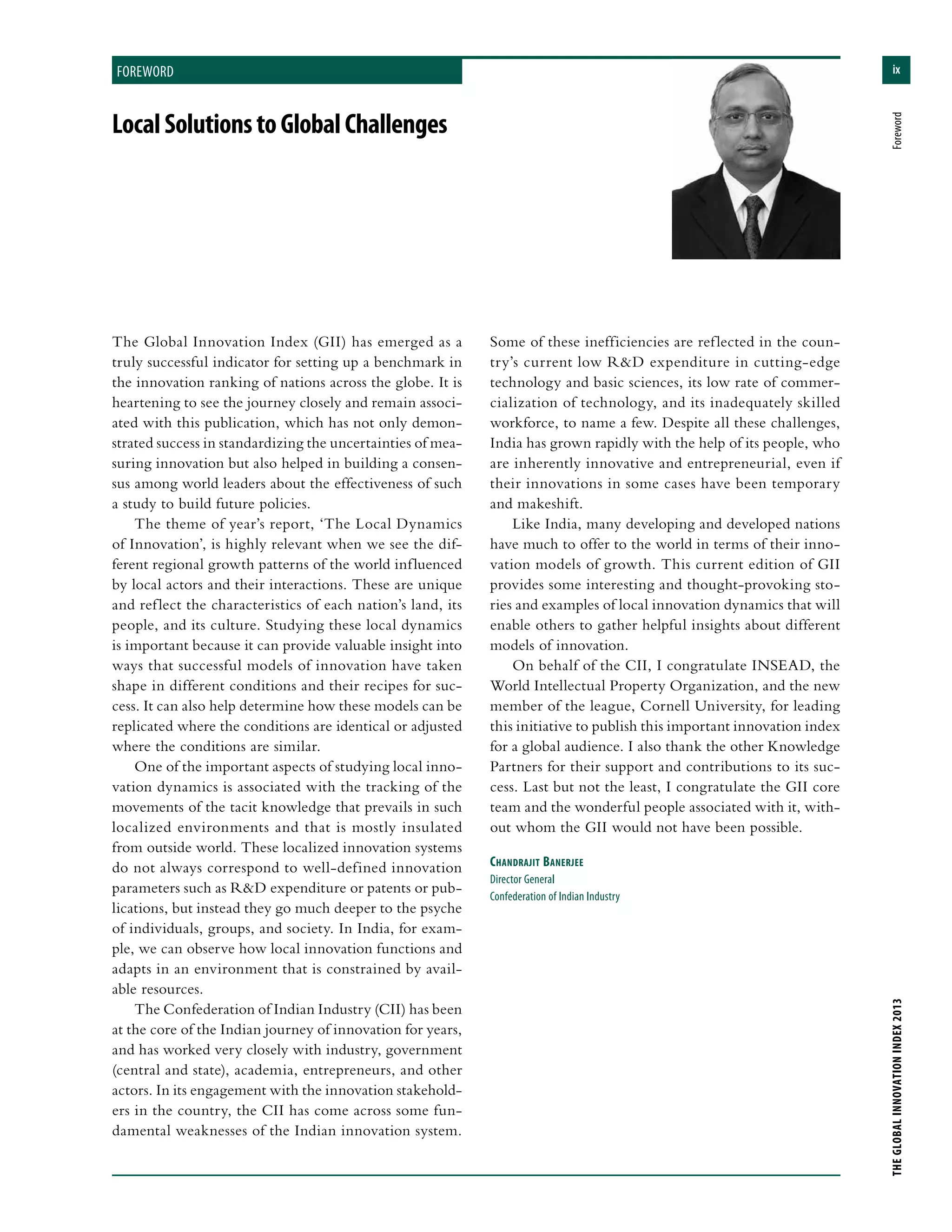 ix
THEGLOBALINNOVATIONINDEX2013	Foreword
foreword
The Global Innovation Index (GII) has emerged as a
truly successful indicator for setting up a benchmark in
the innovation ranking of nations across the globe. It is
heartening to see the journey closely and remain associ-
ated with this publication, which has not only demon-
strated success in standardizing the uncertainties of mea-
suring innovation but also helped in building a consen-
sus among world leaders about the effectiveness of such
a study to build future policies.
The theme of year’s report, ‘The Local Dynamics
of Innovation’, is highly relevant when we see the dif-
ferent regional growth patterns of the world influenced
by local actors and their interactions. These are unique
and reflect the characteristics of each nation’s land, its
people, and its culture. Studying these local dynamics
is important because it can provide valuable insight into
ways that successful models of innovation have taken
shape in different conditions and their recipes for suc-
cess. It can also help determine how these models can be
replicated where the conditions are identical or adjusted
where the conditions are similar.
One of the important aspects of studying local inno-
vation dynamics is associated with the tracking of the
movements of the tacit knowledge that prevails in such
localized environments and that is mostly insulated
from outside world. These localized innovation systems
do not always correspond to well-defined innovation
parameters such as R&D expenditure or patents or pub-
lications, but instead they go much deeper to the psyche
of individuals, groups, and society. In India, for exam-
ple, we can observe how local innovation functions and
adapts in an environment that is constrained by avail-
able resources.
The Confederation of Indian Industry (CII) has been
at the core of the Indian journey of innovation for years,
and has worked very closely with industry, government
(central and state), academia, entrepreneurs, and other
actors. In its engagement with the innovation stakehold-
ers in the country, the CII has come across some fun-
damental weaknesses of the Indian innovation system.
Some of these inefficiencies are reflected in the coun-
try’s current low R&D expenditure in cutting-edge
technology and basic sciences, its low rate of commer-
cialization of technology, and its inadequately skilled
workforce, to name a few. Despite all these challenges,
India has grown rapidly with the help of its people, who
are inherently innovative and entrepreneurial, even if
their innovations in some cases have been temporary
and makeshift.
Like India, many developing and developed nations
have much to offer to the world in terms of their inno-
vation models of growth. This current edition of GII
provides some interesting and thought-provoking sto-
ries and examples of local innovation dynamics that will
enable others to gather helpful insights about different
models of innovation.
On behalf of the CII, I congratulate INSEAD, the
World Intellectual Property Organization, and the new
member of the league, Cornell University, for leading
this initiative to publish this important innovation index
for a global audience. I also thank the other Knowledge
Partners for their support and contributions to its suc-
cess. Last but not the least, I congratulate the GII core
team and the wonderful people associated with it, with-
out whom the GII would not have been possible.
Chandrajit Banerjee
Director General
Confederation of Indian Industry
LocalSolutionstoGlobalChallenges
 