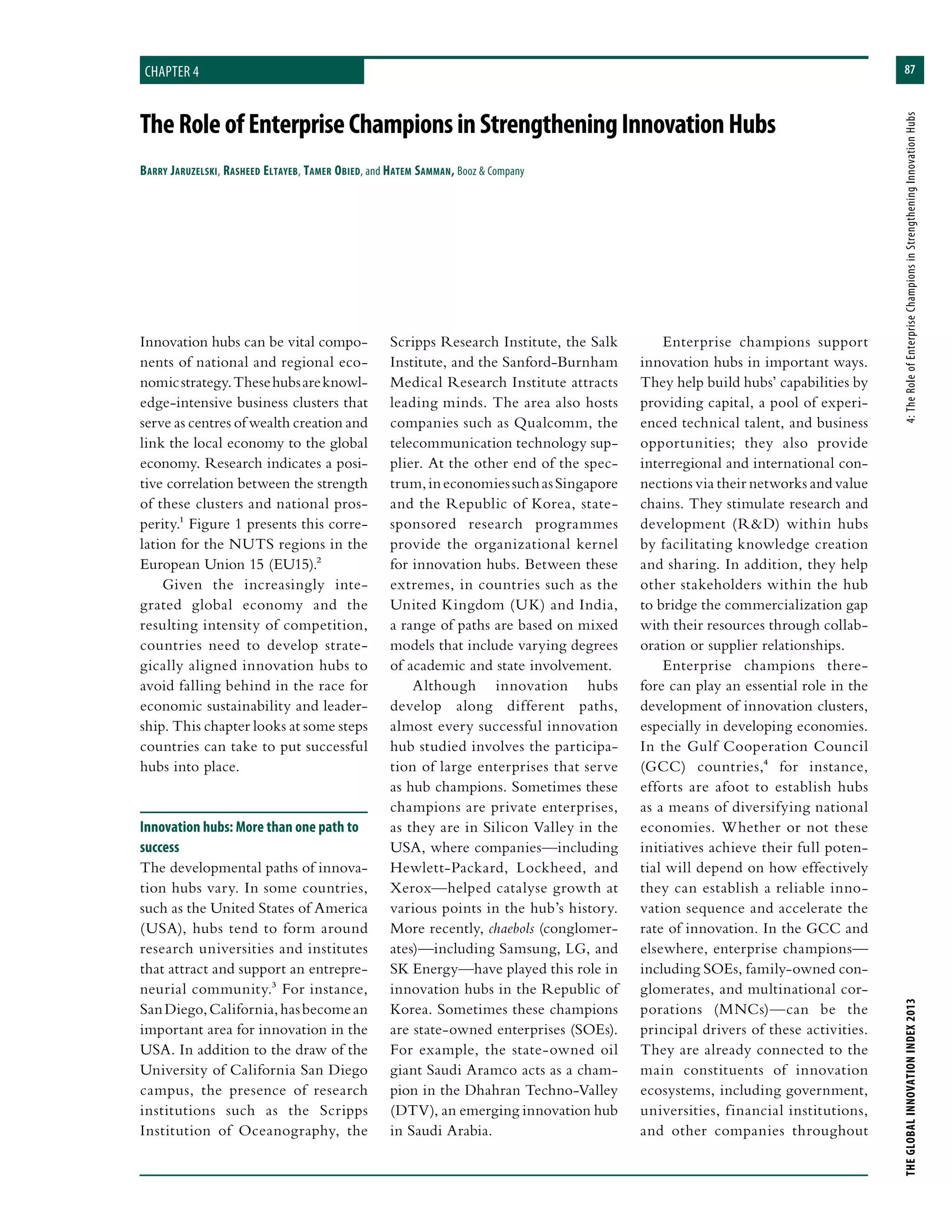 87
THEGLOBALINNOVATIONINDEX2013	4:TheRoleofEnterpriseChampionsinStrengtheningInnovationHubs
chapter 4
TheRoleofEnterpriseChampionsinStrengtheningInnovationHubs
Barry Jaruzelski, Rasheed Eltayeb, Tamer Obied, and Hatem Samman, Booz & Company
Scripps Research Institute, the Salk
Institute, and the Sanford-Burnham
Medical Research Institute attracts
leading minds. The area also hosts
companies such as Qualcomm, the
telecommunication technology sup-
plier. At the other end of the spec-
trum,ineconomiessuchasSingapore
and the Republic of Korea, state-
sponsored research programmes
provide the organizational kernel
for innovation hubs. Between these
extremes, in countries such as the
United Kingdom (UK) and India,
a range of paths are based on mixed
models that include varying degrees
of academic and state involvement.
Although innovation hubs
develop along different paths,
almost every successful innovation
hub studied involves the participa-
tion of large enterprises that serve
as hub champions. Sometimes these
champions are private enterprises,
as they are in Silicon Valley in the
USA, where companies—including
Hewlett-Packard, Lockheed, and
Xerox—helped catalyse growth at
various points in the hub’s history.
More recently, chaebols (conglomer-
ates)—including Samsung, LG, and
SK Energy—have played this role in
innovation hubs in the Republic of
Korea. Sometimes these champions
are state-owned enterprises (SOEs).
For example, the state-owned oil
giant Saudi Aramco acts as a cham-
pion in the Dhahran Techno-Valley
(DTV), an emerging innovation hub
in Saudi Arabia.
Enterprise champions support
innovation hubs in important ways.
They help build hubs’ capabilities by
providing capital, a pool of experi-
enced technical talent, and business
opportunities; they also provide
interregional and international con-
nections via their networks and value
chains. They stimulate research and
development (R&D) within hubs
by facilitating knowledge creation
and sharing. In addition, they help
other stakeholders within the hub
to bridge the commercialization gap
with their resources through collab-
oration or supplier relationships.
Enterprise champions there-
fore can play an essential role in the
development of innovation clusters,
especially in developing economies.
In the Gulf Cooperation Council
(GCC) countries,4 for instance,
efforts are afoot to establish hubs
as a means of diversifying national
economies. Whether or not these
initiatives achieve their full poten-
tial will depend on how effectively
they can establish a reliable inno-
vation sequence and accelerate the
rate of innovation. In the GCC and
elsewhere, enterprise champions—
including SOEs, family-owned con-
glomerates, and multinational cor-
porations (MNCs)—can be the
principal drivers of these activities.
They are already connected to the
main constituents of innovation
ecosystems, including government,
universities, financial institutions,
and other companies throughout
Innovation hubs can be vital compo-
nents of national and regional eco-
nomicstrategy.Thesehubsareknowl-
edge-intensive business clusters that
serve as centres of wealth creation and
link the local economy to the global
economy. Research indicates a posi-
tive correlation between the strength
of these clusters and national pros-
perity.1 Figure 1 presents this corre-
lation for the NUTS regions in the
European Union 15 (EU15).2
Given the increasingly inte-
grated global economy and the
resulting intensity of competition,
countries need to develop strate-
gically aligned innovation hubs to
avoid falling behind in the race for
economic sustainability and leader-
ship. This chapter looks at some steps
countries can take to put successful
hubs into place.
Innovation hubs: More than one path to
success
The developmental paths of innova-
tion hubs vary. In some countries,
such as the United States of America
(USA), hubs tend to form around
research universities and institutes
that attract and support an entrepre-
neurial community.3 For instance,
SanDiego,California,hasbecomean
important area for innovation in the
USA. In addition to the draw of the
University of California San Diego
campus, the presence of research
institutions such as the Scripps
Institution of Oceanography, the
 
