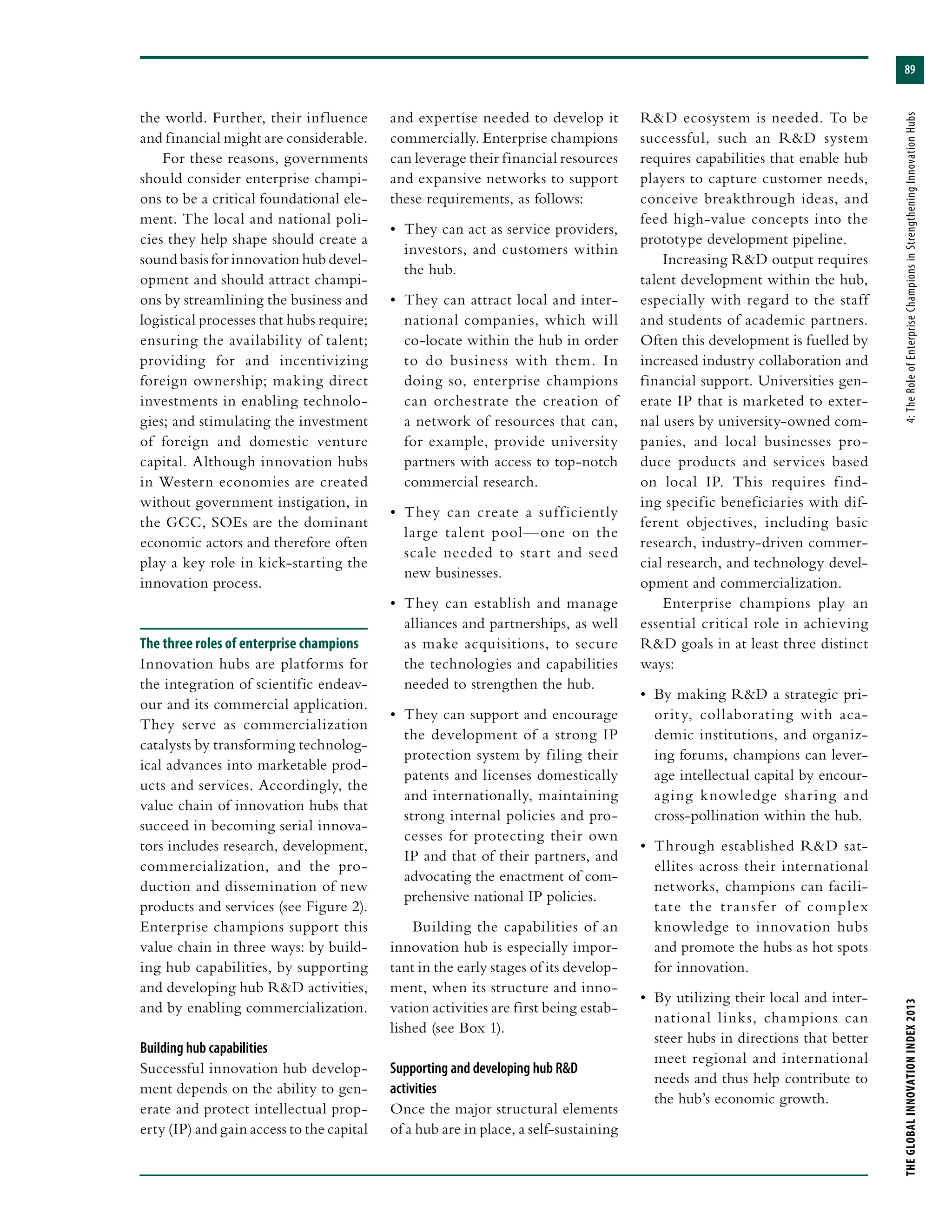 89
THEGLOBALINNOVATIONINDEX2013	4:TheRoleofEnterpriseChampionsinStrengtheningInnovationHubs
the world. Further, their influence
and financial might are considerable.
For these reasons, governments
should consider enterprise champi-
ons to be a critical foundational ele-
ment. The local and national poli-
cies they help shape should create a
sound basis for innovation hub devel-
opment and should attract champi-
ons by streamlining the business and
logistical processes that hubs require;
ensuring the availability of talent;
providing for and incentivizing
foreign ownership; making direct
investments in enabling technolo-
gies; and stimulating the investment
of foreign and domestic venture
capital. Although innovation hubs
in Western economies are created
without government instigation, in
the GCC, SOEs are the dominant
economic actors and therefore often
play a key role in kick-starting the
innovation process.
The three roles of enterprise champions
Innovation hubs are platforms for
the integration of scientific endeav-
our and its commercial application.
They serve as commercialization
catalysts by transforming technolog-
ical advances into marketable prod-
ucts and services. Accordingly, the
value chain of innovation hubs that
succeed in becoming serial innova-
tors includes research, development,
commercialization, and the pro-
duction and dissemination of new
products and services (see Figure 2).
Enterprise champions support this
value chain in three ways: by build-
ing hub capabilities, by supporting
and developing hub R&D activities,
and by enabling commercialization.
Building hub capabilities
Successful innovation hub develop-
ment depends on the ability to gen-
erate and protect intellectual prop-
erty (IP) and gain access to the capital
and expertise needed to develop it
commercially. Enterprise champions
can leverage their financial resources
and expansive networks to support
these requirements, as follows:
•	 They can act as service providers,
investors, and customers within
the hub.
•	 They can attract local and inter-
national companies, which will
co-locate within the hub in order
to do business with them. In
doing so, enterprise champions
can orchestrate the creation of
a network of resources that can,
for example, provide university
partners with access to top-notch
commercial research.
•	 They can create a sufficiently
large talent pool—one on the
scale needed to start and seed
new businesses.
•	 They can establish and manage
alliances and partnerships, as well
as make acquisitions, to secure
the technologies and capabilities
needed to strengthen the hub.
•	 They can support and encourage
the development of a strong IP
protection system by filing their
patents and licenses domestically
and internationally, maintaining
strong internal policies and pro-
cesses for protecting their own
IP and that of their partners, and
advocating the enactment of com-
prehensive national IP policies.
Building the capabilities of an
innovation hub is especially impor-
tant in the early stages of its develop-
ment, when its structure and inno-
vation activities are first being estab-
lished (see Box 1).
Supporting and developing hub R&D
activities
Once the major structural elements
of a hub are in place, a self-sustaining
R&D ecosystem is needed. To be
successful, such an R&D system
requires capabilities that enable hub
players to capture customer needs,
conceive breakthrough ideas, and
feed high-value concepts into the
prototype development pipeline.
Increasing R&D output requires
talent development within the hub,
especially with regard to the staff
and students of academic partners.
Often this development is fuelled by
increased industry collaboration and
financial support. Universities gen-
erate IP that is marketed to exter-
nal users by university-owned com-
panies, and local businesses pro-
duce products and services based
on local IP. This requires find-
ing specific beneficiaries with dif-
ferent objectives, including basic
research, industry-driven commer-
cial research, and technology devel-
opment and commercialization.
Enterprise champions play an
essential critical role in achieving
R&D goals in at least three distinct
ways:
•	 By making R&D a strategic pri-
ority, collaborating with aca-
demic institutions, and organiz-
ing forums, champions can lever-
age intellectual capital by encour-
aging knowledge sharing and
cross-pollination within the hub.
•	 Through established R&D sat-
ellites across their international
networks, champions can facili-
tate the transfer of complex
knowledge to innovation hubs
and promote the hubs as hot spots
for innovation.
•	 By utilizing their local and inter-
national links, champions can
steer hubs in directions that better
meet regional and international
needs and thus help contribute to
the hub’s economic growth.
 