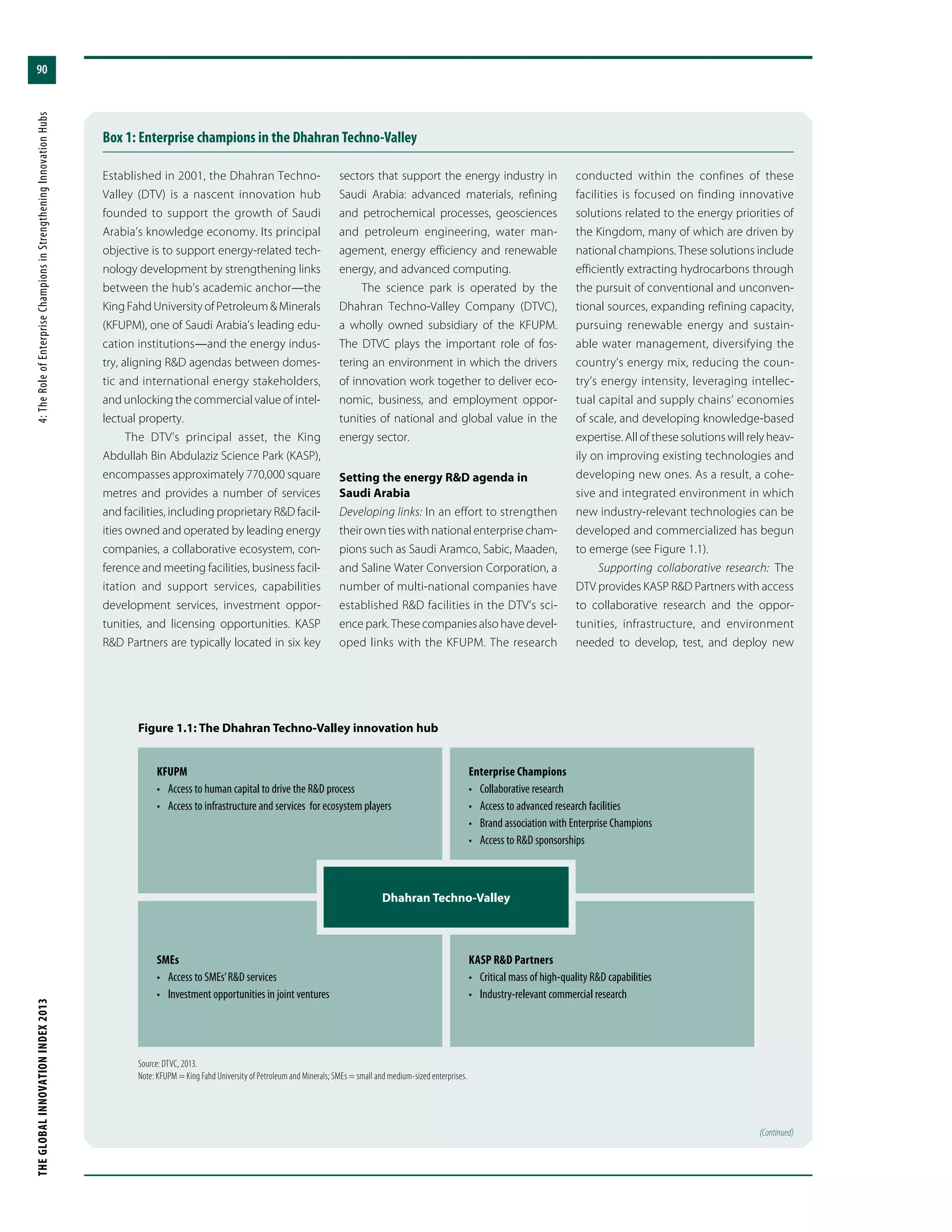THEGLOBALINNOVATIONINDEX2013	4:TheRoleofEnterpriseChampionsinStrengtheningInnovationHubs
90
Box 1: Enterprise champions in the Dhahran Techno-Valley
Established in 2001, the Dhahran Techno-
Valley (DTV) is a nascent innovation hub
founded to support the growth of Saudi
Arabia’s knowledge economy. Its principal
objective is to support energy-related tech-
nology development by strengthening links
between the hub’s academic anchor—the
King Fahd University of Petroleum & Minerals
(KFUPM), one of Saudi Arabia’s leading edu-
cation institutions—and the energy indus-
try, aligning R&D agendas between domes-
tic and international energy stakeholders,
and unlocking the commercial value of intel-
lectual property.
The DTV’s principal asset, the King
Abdullah Bin Abdulaziz Science Park (KASP),
encompasses approximately 770,000 square
metres and provides a number of services
and facilities, including proprietary R&D facil-
ities owned and operated by leading energy
companies, a collaborative ecosystem, con-
ference and meeting facilities, business facil-
itation and support services, capabilities
development services, investment oppor-
tunities, and licensing opportunities. KASP
R&D Partners are typically located in six key
sectors that support the energy industry in
Saudi Arabia: advanced materials, refining
and petrochemical processes, geosciences
and petroleum engineering, water man-
agement, energy efficiency and renewable
energy, and advanced computing.
The science park is operated by the
Dhahran Techno-Valley Company (DTVC),
a wholly owned subsidiary of the KFUPM.
The DTVC plays the important role of fos-
tering an environment in which the drivers
of innovation work together to deliver eco-
nomic, business, and employment oppor-
tunities of national and global value in the
energy sector.
Setting the energy R&D agenda in
Saudi Arabia
Developing links: In an effort to strengthen
their own ties with national enterprise cham-
pions such as Saudi Aramco, Sabic, Maaden,
and Saline Water Conversion Corporation, a
number of multi-national companies have
established R&D facilities in the DTV’s sci-
ence park. These companies also have devel-
oped links with the KFUPM. The research
conducted within the confines of these
facilities is focused on finding innovative
solutions related to the energy priorities of
the Kingdom, many of which are driven by
national champions. These solutions include
efficiently extracting hydrocarbons through
the pursuit of conventional and unconven-
tional sources, expanding refining capacity,
pursuing renewable energy and sustain-
able water management, diversifying the
country’s energy mix, reducing the coun-
try’s energy intensity, leveraging intellec-
tual capital and supply chains’ economies
of scale, and developing knowledge-based
expertise. All of these solutions will rely heav-
ily on improving existing technologies and
developing new ones. As a result, a cohe-
sive and integrated environment in which
new industry-relevant technologies can be
developed and commercialized has begun
to emerge (see Figure 1.1).
Supporting collaborative research: The
DTV provides KASP R&D Partners with access
to collaborative research and the oppor-
tunities, infrastructure, and environment
needed to develop, test, and deploy new
SMEs
•	 Access to SMEs’R&D services
•	 Investment opportunities in joint ventures
KASP R&D Partners
•	 Critical mass of high-quality R&D capabilities
•	 Industry-relevant commercial research
Figure 1.1: The Dhahran Techno-Valley innovation hub
Source: DTVC, 2013.
Note: KFUPM = King Fahd University of Petroleum and Minerals; SMEs = small and medium-sized enterprises.
KFUPM
•	 Access to human capital to drive the R&D process
•	 Access to infrastructure and services for ecosystem players
Enterprise Champions
•	 Collaborative research
•	 Access to advanced research facilities
•	 Brand association with Enterprise Champions
•	 Access to R&D sponsorships
(Continued)
Dhahran Techno-Valley
 