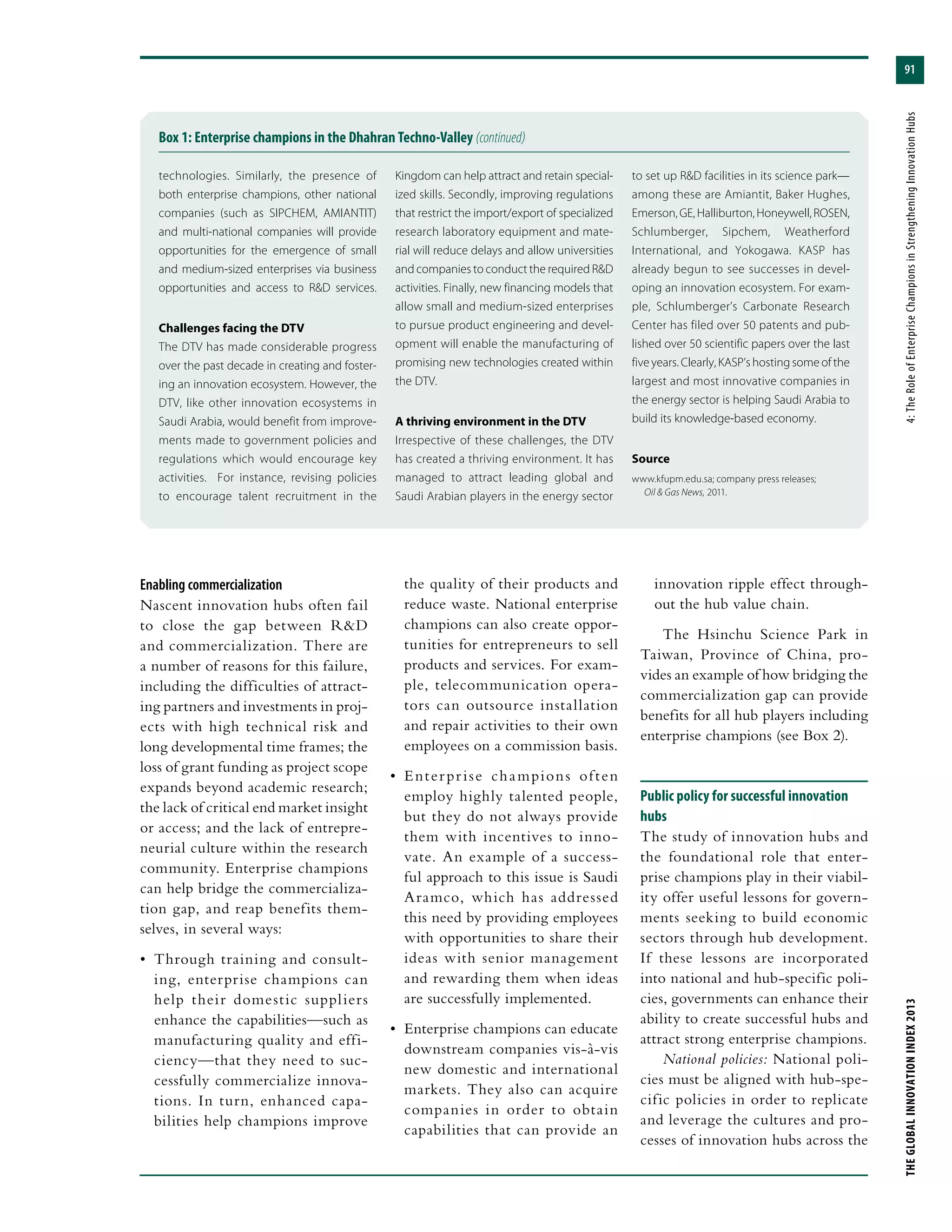 91
THEGLOBALINNOVATIONINDEX2013	4:TheRoleofEnterpriseChampionsinStrengtheningInnovationHubs
Box 1: Enterprise champions in the Dhahran Techno-Valley (continued)
technologies. Similarly, the presence of
both enterprise champions, other national
companies (such as SIPCHEM, AMIANTIT)
and multi-national companies will provide
opportunities for the emergence of small
and medium-sized enterprises via business
opportunities and access to R&D services.
Challenges facing the DTV
The DTV has made considerable progress
over the past decade in creating and foster-
ing an innovation ecosystem. However, the
DTV, like other innovation ecosystems in
Saudi Arabia, would benefit from improve-
ments made to government policies and
regulations which would encourage key
activities. For instance, revising policies
to encourage talent recruitment in the
Kingdom can help attract and retain special-
ized skills. Secondly, improving regulations
that restrict the import/export of specialized
research laboratory equipment and mate-
rial will reduce delays and allow universities
and companies to conduct the required R&D
activities. Finally, new financing models that
allow small and medium-sized enterprises
to pursue product engineering and devel-
opment will enable the manufacturing of
promising new technologies created within
the DTV.
A thriving environment in the DTV
Irrespective of these challenges, the DTV
has created a thriving environment. It has
managed to attract leading global and
Saudi Arabian players in the energy sector
to set up R&D facilities in its science park—
among these are Amiantit, Baker Hughes,
Emerson,GE,Halliburton,Honeywell,ROSEN,
Schlumberger, Sipchem, Weatherford
International, and Yokogawa. KASP has
already begun to see successes in devel-
oping an innovation ecosystem. For exam-
ple, Schlumberger’s Carbonate Research
Center has filed over 50 patents and pub-
lished over 50 scientific papers over the last
five years. Clearly, KASP’s hosting some of the
largest and most innovative companies in
the energy sector is helping Saudi Arabia to
build its knowledge-based economy.
Source
www.kfupm.edu.sa; company press releases;
Oil & Gas News, 2011.
innovation ripple effect through-
out the hub value chain.
The Hsinchu Science Park in
Taiwan, Province of China, pro-
vides an example of how bridging the
commercialization gap can provide
benefits for all hub players including
enterprise champions (see Box 2).
Public policy for successful innovation
hubs
The study of innovation hubs and
the foundational role that enter-
prise champions play in their viabil-
ity offer useful lessons for govern-
ments seeking to build economic
sectors through hub development.
If these lessons are incorporated
into national and hub-specific poli-
cies, governments can enhance their
ability to create successful hubs and
attract strong enterprise champions.
National policies: National poli-
cies must be aligned with hub-spe-
cific policies in order to replicate
and leverage the cultures and pro-
cesses of innovation hubs across the
Enabling commercialization
Nascent innovation hubs often fail
to close the gap between R&D
and commercialization. There are
a number of reasons for this failure,
including the difficulties of attract-
ing partners and investments in proj-
ects with high technical risk and
long developmental time frames; the
loss of grant funding as project scope
expands beyond academic research;
the lack of critical end market insight
or access; and the lack of entrepre-
neurial culture within the research
community. Enterprise champions
can help bridge the commercializa-
tion gap, and reap benefits them-
selves, in several ways:
•	 Through training and consult-
ing, enterprise champions can
help their domestic suppliers
enhance the capabilities—such as
manufacturing quality and effi-
ciency—that they need to suc-
cessfully commercialize innova-
tions. In turn, enhanced capa-
bilities help champions improve
the quality of their products and
reduce waste. National enterprise
champions can also create oppor-
tunities for entrepreneurs to sell
products and services. For exam-
ple, telecommunication opera-
tors can outsource installation
and repair activities to their own
employees on a commission basis.
•	 Enterprise champions often
employ highly talented people,
but they do not always provide
them with incentives to inno-
vate. An example of a success-
ful approach to this issue is Saudi
Aramco, which has addressed
this need by providing employees
with opportunities to share their
ideas with senior management
and rewarding them when ideas
are successfully implemented.
•	 Enterprise champions can educate
downstream companies vis-à-vis
new domestic and international
markets. They also can acquire
companies in order to obtain
capabilities that can provide an
 