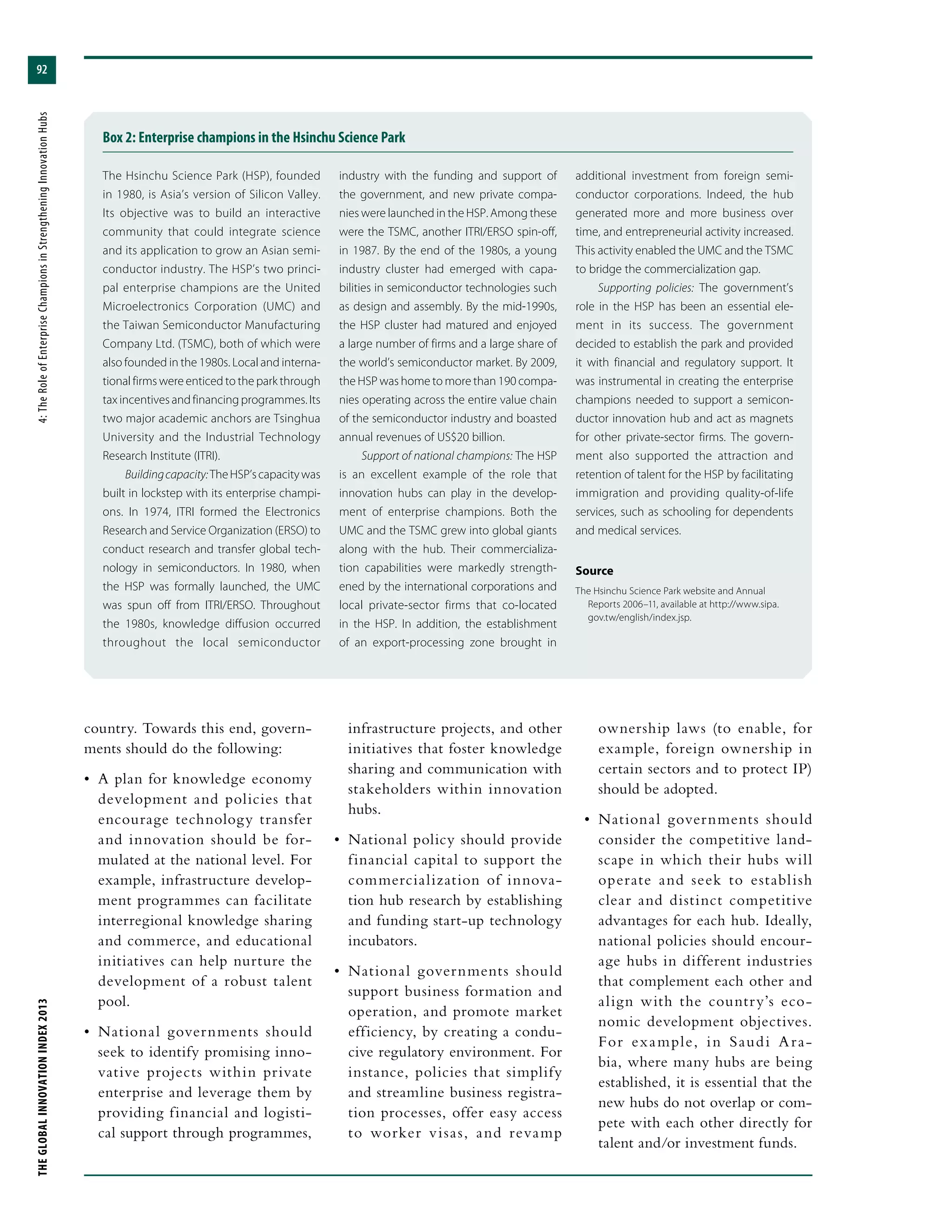 THEGLOBALINNOVATIONINDEX2013	4:TheRoleofEnterpriseChampionsinStrengtheningInnovationHubs
92
country. Towards this end, govern-
ments should do the following:
•	 A plan for knowledge economy
development and policies that
encourage technology transfer
and innovation should be for-
mulated at the national level. For
example, infrastructure develop-
ment programmes can facilitate
interregional knowledge sharing
and commerce, and educational
initiatives can help nurture the
development of a robust talent
pool.
•	 National governments should
seek to identify promising inno-
vative projects within private
enterprise and leverage them by
providing financial and logisti-
cal support through programmes,
infrastructure projects, and other
initiatives that foster knowledge
sharing and communication with
stakeholders within innovation
hubs.
•	 National policy should provide
financial capital to support the
commercialization of innova-
tion hub research by establishing
and funding start-up technology
incubators.
•	 National governments should
support business formation and
operation, and promote market
efficiency, by creating a condu-
cive regulatory environment. For
instance, policies that simplify
and streamline business registra-
tion processes, offer easy access
to worker visas, and revamp
ownership laws (to enable, for
example, foreign ownership in
certain sectors and to protect IP)
should be adopted.
•	 National governments should
consider the competitive land-
scape in which their hubs will
operate and seek to establish
clear and distinct competitive
advantages for each hub. Ideally,
national policies should encour-
age hubs in different industries
that complement each other and
align with the country’s eco-
nomic development objectives.
For example, in Saudi Ara-
bia, where many hubs are being
established, it is essential that the
new hubs do not overlap or com-
pete with each other directly for
talent and/or investment funds.
Box 2: Enterprise champions in the Hsinchu Science Park
The Hsinchu Science Park (HSP), founded
in 1980, is Asia’s version of Silicon Valley.
Its objective was to build an interactive
community that could integrate science
and its application to grow an Asian semi-
conductor industry. The HSP’s two princi-
pal enterprise champions are the United
Microelectronics Corporation (UMC) and
the Taiwan Semiconductor Manufacturing
Company Ltd. (TSMC), both of which were
also founded in the 1980s. Local and interna-
tional firms were enticed to the park through
tax incentives and financing programmes. Its
two major academic anchors are Tsinghua
University and the Industrial Technology
Research Institute (ITRI).
Buildingcapacity:TheHSP’scapacitywas
built in lockstep with its enterprise champi-
ons. In 1974, ITRI formed the Electronics
Research and Service Organization (ERSO) to
conduct research and transfer global tech-
nology in semiconductors. In 1980, when
the HSP was formally launched, the UMC
was spun off from ITRI/ERSO. Throughout
the 1980s, knowledge diffusion occurred
throughout the local semiconductor
industry with the funding and support of
the government, and new private compa-
nies were launched in the HSP. Among these
were the TSMC, another ITRI/ERSO spin-off,
in 1987. By the end of the 1980s, a young
industry cluster had emerged with capa-
bilities in semiconductor technologies such
as design and assembly. By the mid-1990s,
the HSP cluster had matured and enjoyed
a large number of firms and a large share of
the world’s semiconductor market. By 2009,
the HSP was home to more than 190 compa-
nies operating across the entire value chain
of the semiconductor industry and boasted
annual revenues of US$20 billion.
Support of national champions: The HSP
is an excellent example of the role that
innovation hubs can play in the develop-
ment of enterprise champions. Both the
UMC and the TSMC grew into global giants
along with the hub. Their commercializa-
tion capabilities were markedly strength-
ened by the international corporations and
local private-sector firms that co-located
in the HSP. In addition, the establishment
of an export-processing zone brought in
additional investment from foreign semi-
conductor corporations. Indeed, the hub
generated more and more business over
time, and entrepreneurial activity increased.
This activity enabled the UMC and the TSMC
to bridge the commercialization gap.
Supporting policies: The government’s
role in the HSP has been an essential ele-
ment in its success. The government
decided to establish the park and provided
it with financial and regulatory support. It
was instrumental in creating the enterprise
champions needed to support a semicon-
ductor innovation hub and act as magnets
for other private-sector firms. The govern-
ment also supported the attraction and
retention of talent for the HSP by facilitating
immigration and providing quality-of-life
services, such as schooling for dependents
and medical services.
Source
The Hsinchu Science Park website and Annual
Reports 2006–11, available at http://www.sipa.
gov.tw/english/index.jsp.
 