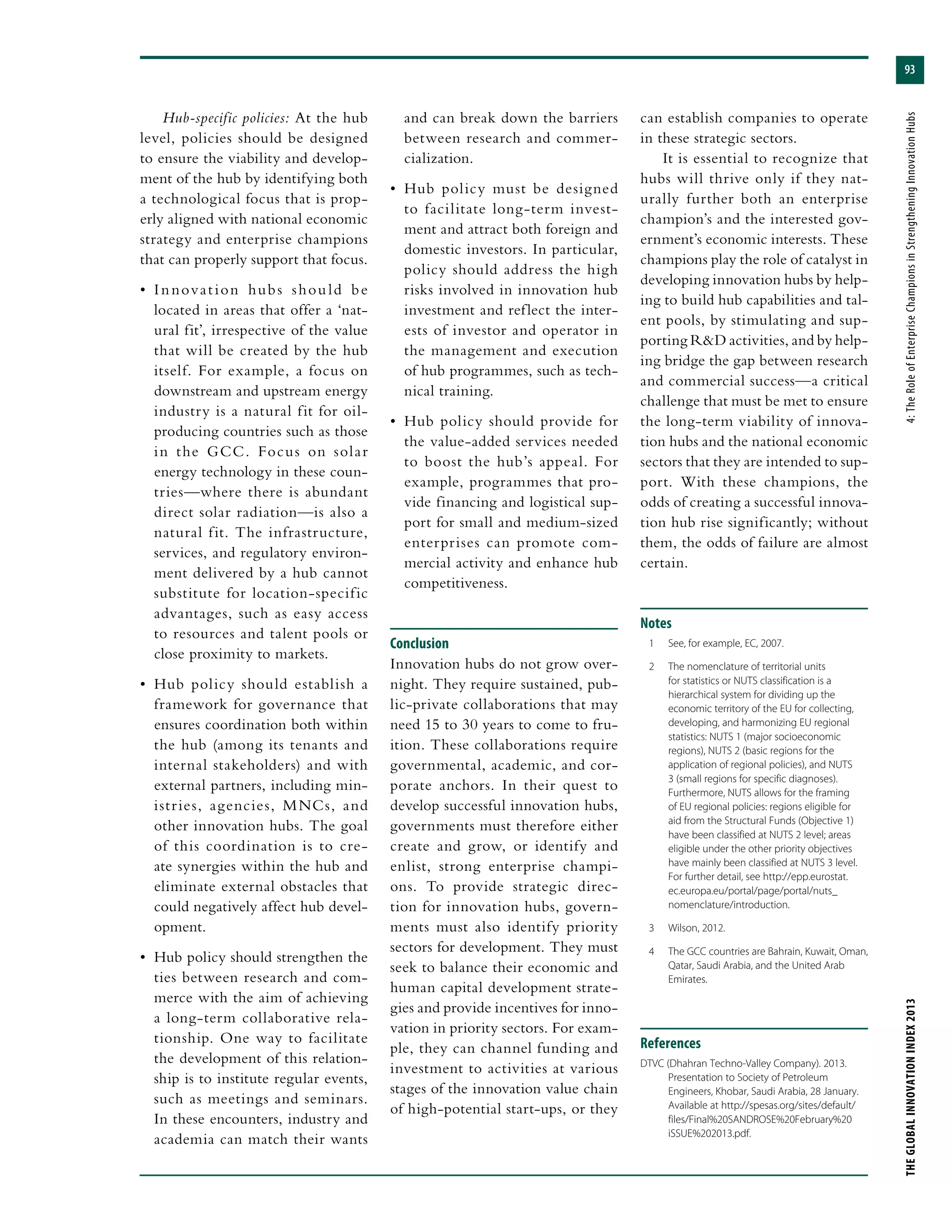 93
THEGLOBALINNOVATIONINDEX2013	4:TheRoleofEnterpriseChampionsinStrengtheningInnovationHubs
Hub-specific policies: At the hub
level, policies should be designed
to ensure the viability and develop-
ment of the hub by identifying both
a technological focus that is prop-
erly aligned with national economic
strategy and enterprise champions
that can properly support that focus.
•	 Innovation hubs should be
located in areas that offer a ‘nat-
ural fit’, irrespective of the value
that will be created by the hub
itself. For example, a focus on
downstream and upstream energy
industry is a natural fit for oil-
producing countries such as those
in the GCC. Focus on solar
energy technology in these coun-
tries—where there is abundant
direct solar radiation—is also a
natural fit. The infrastructure,
services, and regulatory environ-
ment delivered by a hub cannot
substitute for location-specific
advantages, such as easy access
to resources and talent pools or
close proximity to markets.
•	 Hub policy should establish a
framework for governance that
ensures coordination both within
the hub (among its tenants and
internal stakeholders) and with
external partners, including min-
istries, agencies, MNCs, and
other innovation hubs. The goal
of this coordination is to cre-
ate synergies within the hub and
eliminate external obstacles that
could negatively affect hub devel-
opment.
•	 Hub policy should strengthen the
ties between research and com-
merce with the aim of achieving
a long-term collaborative rela-
tionship. One way to facilitate
the development of this relation-
ship is to institute regular events,
such as meetings and seminars.
In these encounters, industry and
academia can match their wants
and can break down the barriers
between research and commer-
cialization.
•	 Hub policy must be designed
to facilitate long-term invest-
ment and attract both foreign and
domestic investors. In particular,
policy should address the high
risks involved in innovation hub
investment and reflect the inter-
ests of investor and operator in
the management and execution
of hub programmes, such as tech-
nical training.
•	 Hub policy should provide for
the value-added services needed
to boost the hub’s appeal. For
example, programmes that pro-
vide financing and logistical sup-
port for small and medium-sized
enterprises can promote com-
mercial activity and enhance hub
competitiveness.
Conclusion
Innovation hubs do not grow over-
night. They require sustained, pub-
lic-private collaborations that may
need 15 to 30 years to come to fru-
ition. These collaborations require
governmental, academic, and cor-
porate anchors. In their quest to
develop successful innovation hubs,
governments must therefore either
create and grow, or identify and
enlist, strong enterprise champi-
ons. To provide strategic direc-
tion for innovation hubs, govern-
ments must also identify priority
sectors for development. They must
seek to balance their economic and
human capital development strate-
gies and provide incentives for inno-
vation in priority sectors. For exam-
ple, they can channel funding and
investment to activities at various
stages of the innovation value chain
of high-potential start-ups, or they
can establish companies to operate
in these strategic sectors.
It is essential to recognize that
hubs will thrive only if they nat-
urally further both an enterprise
champion’s and the interested gov-
ernment’s economic interests. These
champions play the role of catalyst in
developing innovation hubs by help-
ing to build hub capabilities and tal-
ent pools, by stimulating and sup-
porting R&D activities, and by help-
ing bridge the gap between research
and commercial success—a critical
challenge that must be met to ensure
the long-term viability of innova-
tion hubs and the national economic
sectors that they are intended to sup-
port. With these champions, the
odds of creating a successful innova-
tion hub rise significantly; without
them, the odds of failure are almost
certain.
Notes
	 1	 See, for example, EC, 2007.
	 2	 The nomenclature of territorial units
for statistics or NUTS classification is a
hierarchical system for dividing up the
economic territory of the EU for collecting,
developing, and harmonizing EU regional
statistics: NUTS 1 (major socioeconomic
regions), NUTS 2 (basic regions for the
application of regional policies), and NUTS
3 (small regions for specific diagnoses).
Furthermore, NUTS allows for the framing
of EU regional policies: regions eligible for
aid from the Structural Funds (Objective 1)
have been classified at NUTS 2 level; areas
eligible under the other priority objectives
have mainly been classified at NUTS 3 level.
For further detail, see http://epp.eurostat.
ec.europa.eu/portal/page/portal/nuts_
nomenclature/introduction.
	 3	 Wilson, 2012.
	 4	 The GCC countries are Bahrain, Kuwait, Oman,
Qatar, Saudi Arabia, and the United Arab
Emirates.
References
DTVC (Dhahran Techno-Valley Company). 2013.
Presentation to Society of Petroleum
Engineers, Khobar, Saudi Arabia, 28 January.
Available at http://spesas.org/sites/default/
files/Final%20SANDROSE%20February%20
iSSUE%202013.pdf.
 