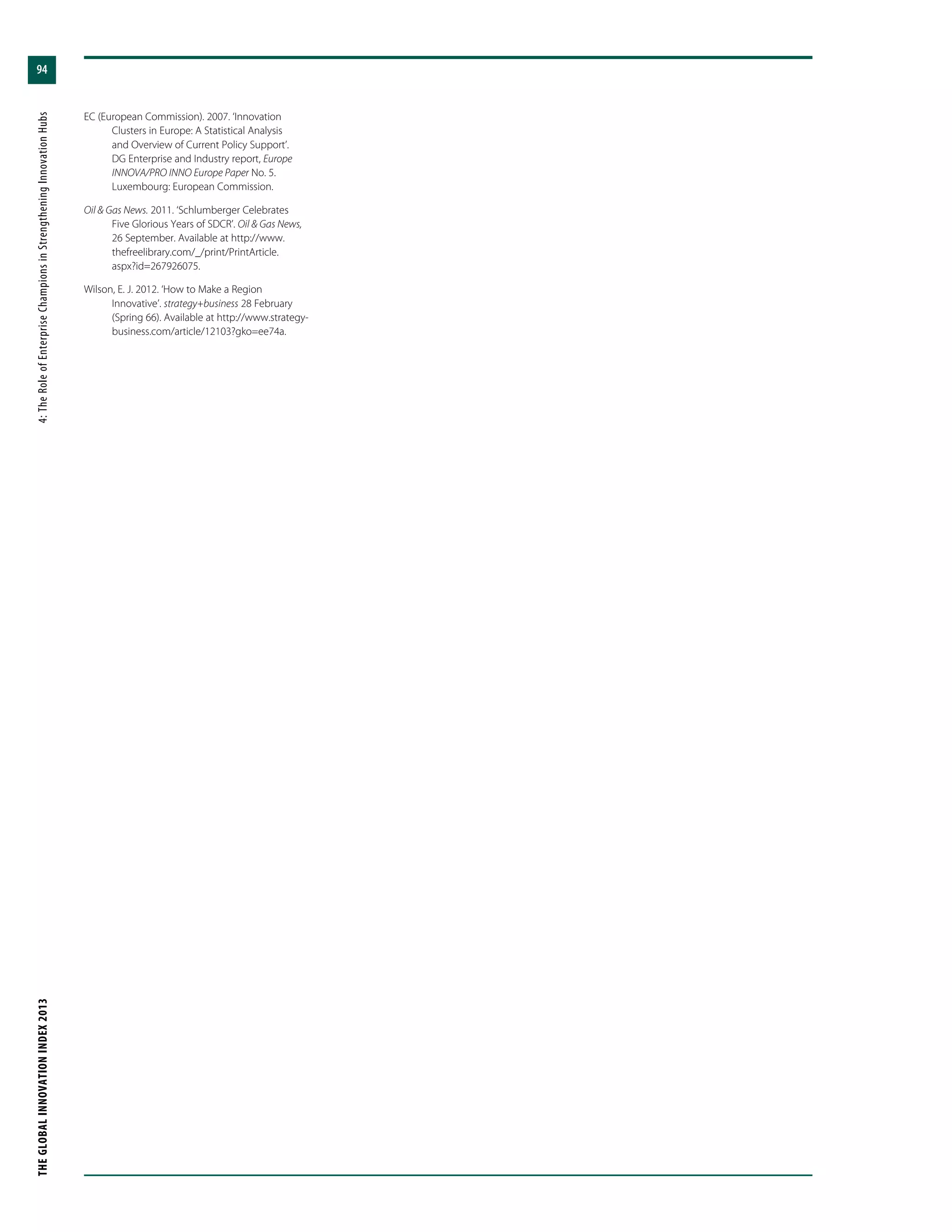 THEGLOBALINNOVATIONINDEX2013	4:TheRoleofEnterpriseChampionsinStrengtheningInnovationHubs
94
EC (European Commission). 2007. ‘Innovation
Clusters in Europe: A Statistical Analysis
and Overview of Current Policy Support’.
DG Enterprise and Industry report, Europe
INNOVA/PRO INNO Europe Paper No. 5.
Luxembourg: European Commission.
Oil & Gas News. 2011. ‘Schlumberger Celebrates
Five Glorious Years of SDCR’. Oil & Gas News,
26 September. Available at http://www.
thefreelibrary.com/_/print/PrintArticle.
aspx?id=267926075.
Wilson, E. J. 2012. ‘How to Make a Region
Innovative’. strategy+business 28 February
(Spring 66). Available at http://www.strategy-
business.com/article/12103?gko=ee74a.
 
