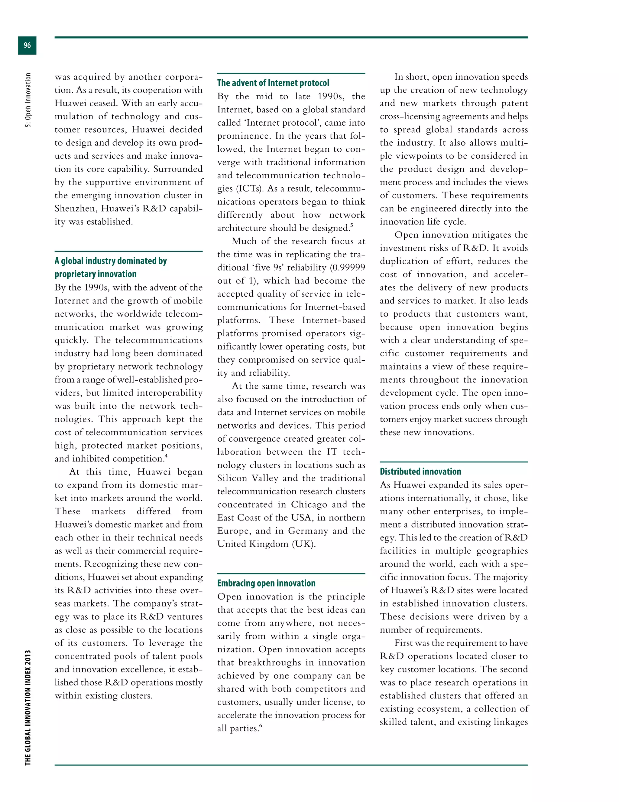 THEGLOBALINNOVATIONINDEX2013	5:OpenInnovation
96
was acquired by another corpora-
tion. As a result, its cooperation with
Huawei ceased. With an early accu-
mulation of technology and cus-
tomer resources, Huawei decided
to design and develop its own prod-
ucts and services and make innova-
tion its core capability. Surrounded
by the supportive environment of
the emerging innovation cluster in
Shenzhen, Huawei’s R&D capabil-
ity was established.
A global industry dominated by
proprietary innovation
By the 1990s, with the advent of the
Internet and the growth of mobile
networks, the worldwide telecom-
munication market was growing
quickly. The telecommunications
industry had long been dominated
by proprietary network technology
from a range of well-established pro-
viders, but limited interoperability
was built into the network tech-
nologies. This approach kept the
cost of telecommunication services
high, protected market positions,
and inhibited competition.4
At this time, Huawei began
to expand from its domestic mar-
ket into markets around the world.
These markets differed from
Huawei’s domestic market and from
each other in their technical needs
as well as their commercial require-
ments. Recognizing these new con-
ditions, Huawei set about expanding
its R&D activities into these over-
seas markets. The company’s strat-
egy was to place its R&D ventures
as close as possible to the locations
of its customers. To leverage the
concentrated pools of talent pools
and innovation excellence, it estab-
lished those R&D operations mostly
within existing clusters.
The advent of Internet protocol
By the mid to late 1990s, the
Internet, based on a global standard
called ‘Internet protocol’, came into
prominence. In the years that fol-
lowed, the Internet began to con-
verge with traditional information
and telecommunication technolo-
gies (ICTs). As a result, telecommu-
nications operators began to think
differently about how network
architecture should be designed.5
Much of the research focus at
the time was in replicating the tra-
ditional ‘five 9s’ reliability (0.99999
out of 1), which had become the
accepted quality of service in tele-
communications for Internet-based
platforms. These Internet-based
platforms promised operators sig-
nificantly lower operating costs, but
they compromised on service qual-
ity and reliability.
At the same time, research was
also focused on the introduction of
data and Internet services on mobile
networks and devices. This period
of convergence created greater col-
laboration between the IT tech-
nology clusters in locations such as
Silicon Valley and the traditional
telecommunication research clusters
concentrated in Chicago and the
East Coast of the USA, in northern
Europe, and in Germany and the
United Kingdom (UK).
Embracing open innovation
Open innovation is the principle
that accepts that the best ideas can
come from anywhere, not neces-
sarily from within a single orga-
nization. Open innovation accepts
that breakthroughs in innovation
achieved by one company can be
shared with both competitors and
customers, usually under license, to
accelerate the innovation process for
all parties.6
In short, open innovation speeds
up the creation of new technology
and new markets through patent
cross-licensing agreements and helps
to spread global standards across
the industry. It also allows multi-
ple viewpoints to be considered in
the product design and develop-
ment process and includes the views
of customers. These requirements
can be engineered directly into the
innovation life cycle.
Open innovation mitigates the
investment risks of R&D. It avoids
duplication of effort, reduces the
cost of innovation, and acceler-
ates the delivery of new products
and services to market. It also leads
to products that customers want,
because open innovation begins
with a clear understanding of spe-
cific customer requirements and
maintains a view of these require-
ments throughout the innovation
development cycle. The open inno-
vation process ends only when cus-
tomers enjoy market success through
these new innovations.
Distributed innovation
As Huawei expanded its sales oper-
ations internationally, it chose, like
many other enterprises, to imple-
ment a distributed innovation strat-
egy. This led to the creation of R&D
facilities in multiple geographies
around the world, each with a spe-
cific innovation focus. The majority
of Huawei’s R&D sites were located
in established innovation clusters.
These decisions were driven by a
number of requirements.
First was the requirement to have
R&D operations located closer to
key customer locations. The second
was to place research operations in
established clusters that offered an
existing ecosystem, a collection of
skilled talent, and existing linkages
 