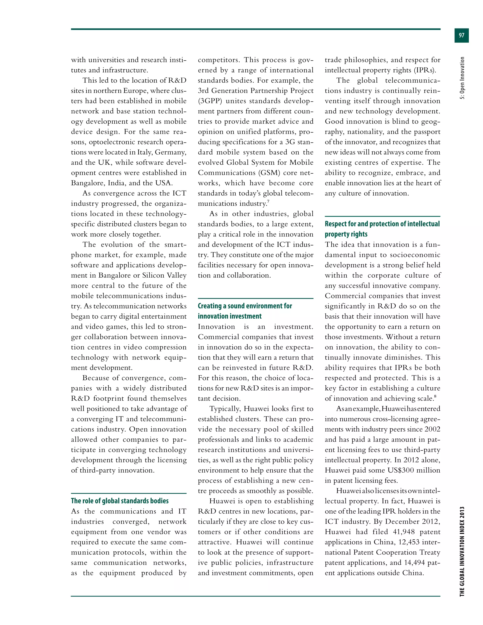 97
THEGLOBALINNOVATIONINDEX2013	5:OpenInnovation
with universities and research insti-
tutes and infrastructure.
This led to the location of R&D
sites in northern Europe, where clus-
ters had been established in mobile
network and base station technol-
ogy development as well as mobile
device design. For the same rea-
sons, optoelectronic research opera-
tions were located in Italy, Germany,
and the UK, while software devel-
opment centres were established in
Bangalore, India, and the USA.
As convergence across the ICT
industry progressed, the organiza-
tions located in these technology-
specific distributed clusters began to
work more closely together.
The evolution of the smart-
phone market, for example, made
software and applications develop-
ment in Bangalore or Silicon Valley
more central to the future of the
mobile telecommunications indus-
try. As telecommunication networks
began to carry digital entertainment
and video games, this led to stron-
ger collaboration between innova-
tion centres in video compression
technology with network equip-
ment development.
Because of convergence, com-
panies with a widely distributed
R&D footprint found themselves
well positioned to take advantage of
a converging IT and telecommuni-
cations industry. Open innovation
allowed other companies to par-
ticipate in converging technology
development through the licensing
of third-party innovation.
The role of global standards bodies
As the communications and IT
industries converged, network
equipment from one vendor was
required to execute the same com-
munication protocols, within the
same communication networks,
as the equipment produced by
competitors. This process is gov-
erned by a range of international
standards bodies. For example, the
3rd Generation Partnership Project
(3GPP) unites standards develop-
ment partners from different coun-
tries to provide market advice and
opinion on unified platforms, pro-
ducing specifications for a 3G stan-
dard mobile system based on the
evolved Global System for Mobile
Communications (GSM) core net-
works, which have become core
standards in today’s global telecom-
munications industry.7
As in other industries, global
standards bodies, to a large extent,
play a critical role in the innovation
and development of the ICT indus-
try. They constitute one of the major
facilities necessary for open innova-
tion and collaboration.
Creating a sound environment for
innovation investment
Innovation is an investment.
Commercial companies that invest
in innovation do so in the expecta-
tion that they will earn a return that
can be reinvested in future R&D.
For this reason, the choice of loca-
tions for new R&D sites is an impor-
tant decision.
Typically, Huawei looks first to
established clusters. These can pro-
vide the necessary pool of skilled
professionals and links to academic
research institutions and universi-
ties, as well as the right public policy
environment to help ensure that the
process of establishing a new cen-
tre proceeds as smoothly as possible.
Huawei is open to establishing
R&D centres in new locations, par-
ticularly if they are close to key cus-
tomers or if other conditions are
attractive. Huawei will continue
to look at the presence of support-
ive public policies, infrastructure
and investment commitments, open
trade philosophies, and respect for
intellectual property rights (IPRs).
The global telecommunica-
tions industry is continually rein-
venting itself through innovation
and new technology development.
Good innovation is blind to geog-
raphy, nationality, and the passport
of the innovator, and recognizes that
new ideas will not always come from
existing centres of expertise. The
ability to recognize, embrace, and
enable innovation lies at the heart of
any culture of innovation.
Respect for and protection of intellectual
property rights
The idea that innovation is a fun-
damental input to socioeconomic
development is a strong belief held
within the corporate culture of
any successful innovative company.
Commercial companies that invest
significantly in R&D do so on the
basis that their innovation will have
the opportunity to earn a return on
those investments. Without a return
on innovation, the ability to con-
tinually innovate diminishes. This
ability requires that IPRs be both
respected and protected. This is a
key factor in establishing a culture
of innovation and achieving scale.8
Asanexample,Huaweihasentered
into numerous cross-licensing agree-
ments with industry peers since 2002
and has paid a large amount in pat-
ent licensing fees to use third-party
intellectual property. In 2012 alone,
Huawei paid some US$300 million
in patent licensing fees.
Huaweialsolicensesitsownintel-
lectual property. In fact, Huawei is
one of the leading IPR holders in the
ICT industry. By December 2012,
Huawei had filed 41,948 patent
applications in China, 12,453 inter-
national Patent Cooperation Treaty
patent applications, and 14,494 pat-
ent applications outside China.
 