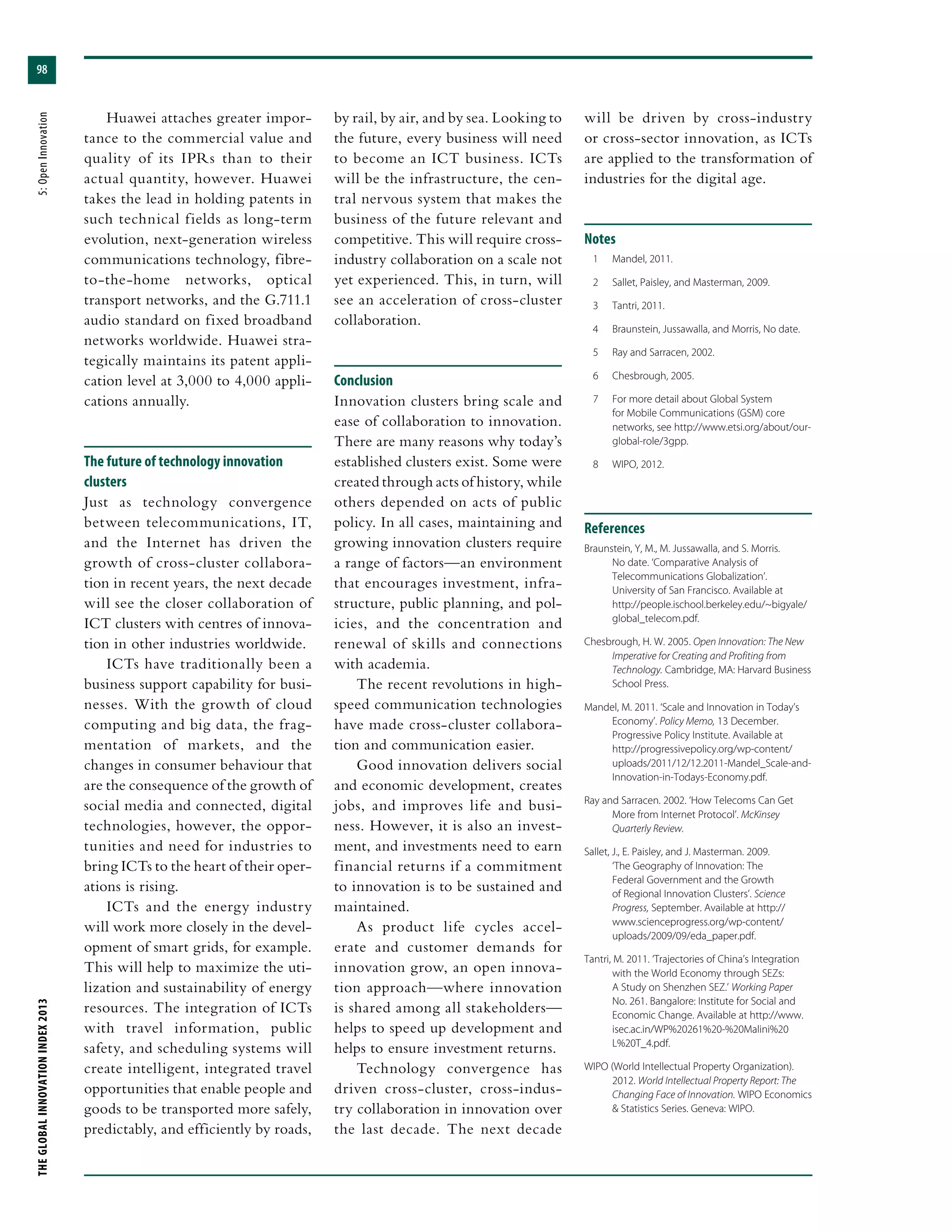 THEGLOBALINNOVATIONINDEX2013	5:OpenInnovation
98
Huawei attaches greater impor-
tance to the commercial value and
quality of its IPRs than to their
actual quantity, however. Huawei
takes the lead in holding patents in
such technical fields as long-term
evolution, next-generation wireless
communications technology, fibre-
to-the-home networks, optical
transport networks, and the G.711.1
audio standard on fixed broadband
networks worldwide. Huawei stra-
tegically maintains its patent appli-
cation level at 3,000 to 4,000 appli-
cations annually.
The future of technology innovation
clusters
Just as technology convergence
between telecommunications, IT,
and the Internet has driven the
growth of cross-cluster collabora-
tion in recent years, the next decade
will see the closer collaboration of
ICT clusters with centres of innova-
tion in other industries worldwide.
ICTs have traditionally been a
business support capability for busi-
nesses. With the growth of cloud
computing and big data, the frag-
mentation of markets, and the
changes in consumer behaviour that
are the consequence of the growth of
social media and connected, digital
technologies, however, the oppor-
tunities and need for industries to
bring ICTs to the heart of their oper-
ations is rising.
ICTs and the energy industry
will work more closely in the devel-
opment of smart grids, for example.
This will help to maximize the uti-
lization and sustainability of energy
resources. The integration of ICTs
with travel information, public
safety, and scheduling systems will
create intelligent, integrated travel
opportunities that enable people and
goods to be transported more safely,
predictably, and efficiently by roads,
by rail, by air, and by sea. Looking to
the future, every business will need
to become an ICT business. ICTs
will be the infrastructure, the cen-
tral nervous system that makes the
business of the future relevant and
competitive. This will require cross-
industry collaboration on a scale not
yet experienced. This, in turn, will
see an acceleration of cross-cluster
collaboration.
Conclusion
Innovation clusters bring scale and
ease of collaboration to innovation.
There are many reasons why today’s
established clusters exist. Some were
created through acts of history, while
others depended on acts of public
policy. In all cases, maintaining and
growing innovation clusters require
a range of factors—an environment
that encourages investment, infra-
structure, public planning, and pol-
icies, and the concentration and
renewal of skills and connections
with academia.
The recent revolutions in high-
speed communication technologies
have made cross-cluster collabora-
tion and communication easier.
Good innovation delivers social
and economic development, creates
jobs, and improves life and busi-
ness. However, it is also an invest-
ment, and investments need to earn
financial returns if a commitment
to innovation is to be sustained and
maintained.
As product life cycles accel-
erate and customer demands for
innovation grow, an open innova-
tion approach—where innovation
is shared among all stakeholders—
helps to speed up development and
helps to ensure investment returns.
Technology convergence has
driven cross-cluster, cross-indus-
try collaboration in innovation over
the last decade. The next decade
will be driven by cross-industry
or cross-sector innovation, as ICTs
are applied to the transformation of
industries for the digital age.
Notes
	 1	 Mandel, 2011.
	 2	 Sallet, Paisley, and Masterman, 2009.
	 3	 Tantri, 2011.
	 4	 Braunstein, Jussawalla, and Morris, No date.
	 5	 Ray and Sarracen, 2002.
	 6	 Chesbrough, 2005.
	 7	 For more detail about Global System
for Mobile Communications (GSM) core
networks, see http://www.etsi.org/about/our-
global-role/3gpp.
	 8	 WIPO, 2012.
References
Braunstein, Y, M., M. Jussawalla, and S. Morris.
No date. ‘Comparative Analysis of
Telecommunications Globalization’.
University of San Francisco. Available at
http://people.ischool.berkeley.edu/~bigyale/
global_telecom.pdf.
Chesbrough, H. W. 2005. Open Innovation: The New
Imperative for Creating and Profiting from
Technology. Cambridge, MA: Harvard Business
School Press.
Mandel, M. 2011. ‘Scale and Innovation in Today’s
Economy’. Policy Memo, 13 December.
Progressive Policy Institute. Available at
http://progressivepolicy.org/wp-content/
uploads/2011/12/12.2011-Mandel_Scale-and-
Innovation-in-Todays-Economy.pdf.
Ray and Sarracen. 2002. ‘How Telecoms Can Get
More from Internet Protocol’. McKinsey
Quarterly Review.
Sallet, J., E. Paisley, and J. Masterman. 2009.
‘The Geography of Innovation: The
Federal Government and the Growth
of Regional Innovation Clusters’. Science
Progress, September. Available at http://
www.scienceprogress.org/wp-content/
uploads/2009/09/eda_paper.pdf.
Tantri, M. 2011. ‘Trajectories of China’s Integration
with the World Economy through SEZs:
A Study on Shenzhen SEZ.’ Working Paper
No. 261. Bangalore: Institute for Social and
Economic Change. Available at http://www.
isec.ac.in/WP%20261%20-%20Malini%20
L%20T_4.pdf.
WIPO (World Intellectual Property Organization).
2012. World Intellectual Property Report: The
Changing Face of Innovation. WIPO Economics
& Statistics Series. Geneva: WIPO.
 