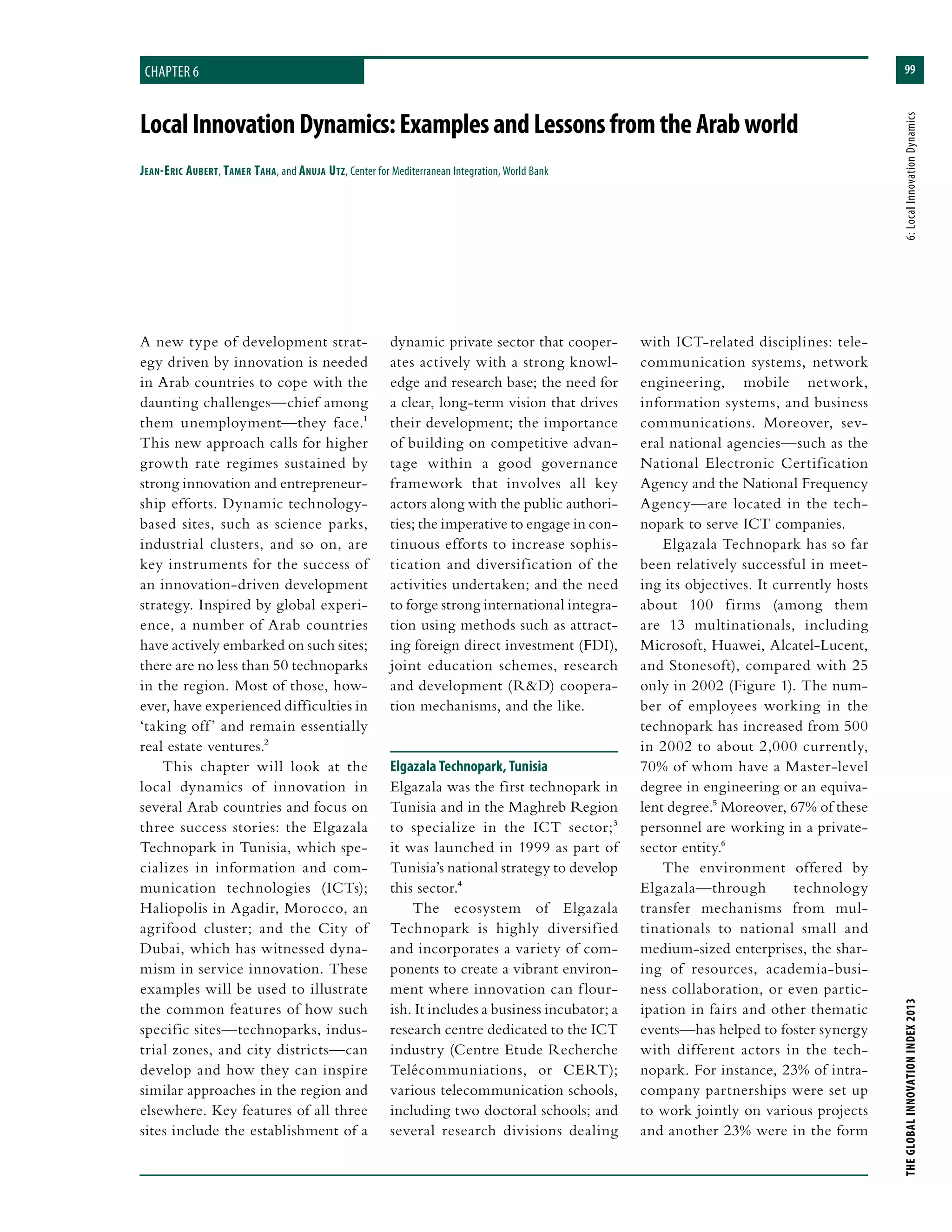 99
THEGLOBALINNOVATIONINDEX2013	6:LocalInnovationDynamics
LocalInnovationDynamics:ExamplesandLessonsfromtheArabworld
Jean-Eric Aubert, Tamer Taha, and Anuja Utz, Center for Mediterranean Integration, World Bank
dynamic private sector that cooper-
ates actively with a strong knowl-
edge and research base; the need for
a clear, long-term vision that drives
their development; the importance
of building on competitive advan-
tage within a good governance
framework that involves all key
actors along with the public authori-
ties; the imperative to engage in con-
tinuous efforts to increase sophis-
tication and diversification of the
activities undertaken; and the need
to forge strong international integra-
tion using methods such as attract-
ing foreign direct investment (FDI),
joint education schemes, research
and development (R&D) coopera-
tion mechanisms, and the like.
Elgazala Technopark, Tunisia
Elgazala was the first technopark in
Tunisia and in the Maghreb Region
to specialize in the ICT sector;3
it was launched in 1999 as part of
Tunisia’s national strategy to develop
this sector.4
The ecosystem of Elgazala
Technopark is highly diversified
and incorporates a variety of com-
ponents to create a vibrant environ-
ment where innovation can flour-
ish. It includes a business incubator; a
research centre dedicated to the ICT
industry (Centre Etude Recherche
Telécommuniations, or CERT);
various telecommunication schools,
including two doctoral schools; and
several research divisions dealing
with ICT-related disciplines: tele-
communication systems, network
engineering, mobile network,
information systems, and business
communications. Moreover, sev-
eral national agencies—such as the
National Electronic Certification
Agency and the National Frequency
Agency—are located in the tech-
nopark to serve ICT companies.
Elgazala Technopark has so far
been relatively successful in meet-
ing its objectives. It currently hosts
about 100 firms (among them
are 13 multinationals, including
Microsoft, Huawei, Alcatel-Lucent,
and Stonesoft), compared with 25
only in 2002 (Figure 1). The num-
ber of employees working in the
technopark has increased from 500
in 2002 to about 2,000 currently,
70% of whom have a Master-level
degree in engineering or an equiva-
lent degree.5 Moreover, 67% of these
personnel are working in a private-
sector entity.6
The environment offered by
Elgazala—through technology
transfer mechanisms from mul-
tinationals to national small and
medium-sized enterprises, the shar-
ing of resources, academia-busi-
ness collaboration, or even partic-
ipation in fairs and other thematic
events—has helped to foster synergy
with different actors in the tech-
nopark. For instance, 23% of intra-
company partnerships were set up
to work jointly on various projects
and another 23% were in the form
A new type of development strat-
egy driven by innovation is needed
in Arab countries to cope with the
daunting challenges—chief among
them unemployment—they face.1
This new approach calls for higher
growth rate regimes sustained by
strong innovation and entrepreneur-
ship efforts. Dynamic technology-
based sites, such as science parks,
industrial clusters, and so on, are
key instruments for the success of
an innovation-driven development
strategy. Inspired by global experi-
ence, a number of Arab countries
have actively embarked on such sites;
there are no less than 50 technoparks
in the region. Most of those, how-
ever, have experienced difficulties in
‘taking off’ and remain essentially
real estate ventures.2
This chapter will look at the
local dynamics of innovation in
several Arab countries and focus on
three success stories: the Elgazala
Technopark in Tunisia, which spe-
cializes in information and com-
munication technologies (ICTs);
Haliopolis in Agadir, Morocco, an
agrifood cluster; and the City of
Dubai, which has witnessed dyna-
mism in service innovation. These
examples will be used to illustrate
the common features of how such
specific sites—technoparks, indus-
trial zones, and city districts—can
develop and how they can inspire
similar approaches in the region and
elsewhere. Key features of all three
sites include the establishment of a
chapter 6
 