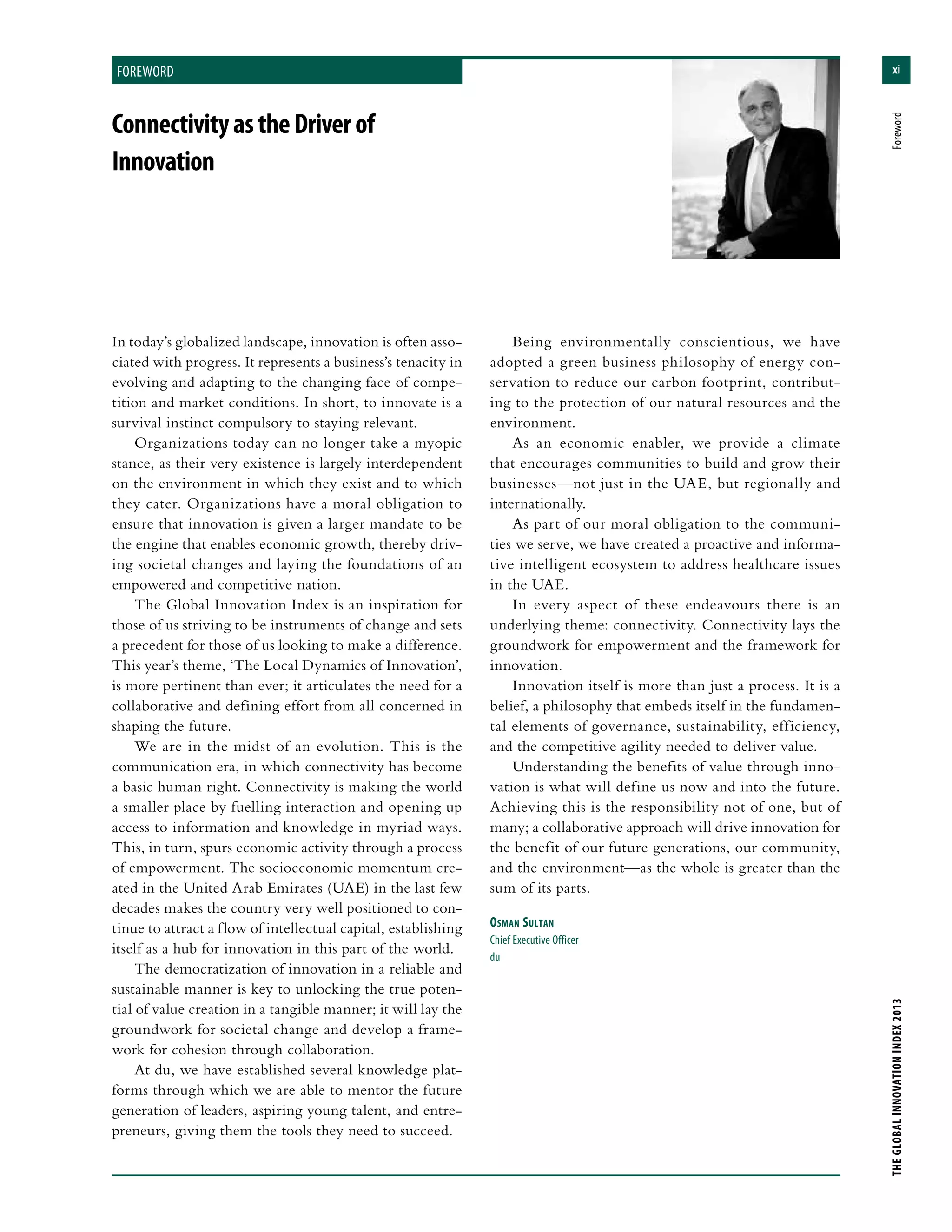 xi
THEGLOBALINNOVATIONINDEX2013	Foreword
foreword
In today’s globalized landscape, innovation is often asso-
ciated with progress. It represents a business’s tenacity in
evolving and adapting to the changing face of compe-
tition and market conditions. In short, to innovate is a
survival instinct compulsory to staying relevant.
Organizations today can no longer take a myopic
stance, as their very existence is largely interdependent
on the environment in which they exist and to which
they cater. Organizations have a moral obligation to
ensure that innovation is given a larger mandate to be
the engine that enables economic growth, thereby driv-
ing societal changes and laying the foundations of an
empowered and competitive nation.
The Global Innovation Index is an inspiration for
those of us striving to be instruments of change and sets
a precedent for those of us looking to make a difference.
This year’s theme, ‘The Local Dynamics of Innovation’,
is more pertinent than ever; it articulates the need for a
collaborative and defining effort from all concerned in
shaping the future.
We are in the midst of an evolution. This is the
communication era, in which connectivity has become
a basic human right. Connectivity is making the world
a smaller place by fuelling interaction and opening up
access to information and knowledge in myriad ways.
This, in turn, spurs economic activity through a process
of empowerment. The socioeconomic momentum cre-
ated in the United Arab Emirates (UAE) in the last few
decades makes the country very well positioned to con-
tinue to attract a flow of intellectual capital, establishing
itself as a hub for innovation in this part of the world.
The democratization of innovation in a reliable and
sustainable manner is key to unlocking the true poten-
tial of value creation in a tangible manner; it will lay the
groundwork for societal change and develop a frame-
work for cohesion through collaboration.
At du, we have established several knowledge plat-
forms through which we are able to mentor the future
generation of leaders, aspiring young talent, and entre-
preneurs, giving them the tools they need to succeed.
Being environmentally conscientious, we have
adopted a green business philosophy of energy con-
servation to reduce our carbon footprint, contribut-
ing to the protection of our natural resources and the
environment.
As an economic enabler, we provide a climate
that encourages communities to build and grow their
businesses—not just in the UAE, but regionally and
internationally.
As part of our moral obligation to the communi-
ties we serve, we have created a proactive and informa-
tive intelligent ecosystem to address healthcare issues
in the UAE.
In every aspect of these endeavours there is an
underlying theme: connectivity. Connectivity lays the
groundwork for empowerment and the framework for
innovation.
Innovation itself is more than just a process. It is a
belief, a philosophy that embeds itself in the fundamen-
tal elements of governance, sustainability, efficiency,
and the competitive agility needed to deliver value.
Understanding the benefits of value through inno-
vation is what will define us now and into the future.
Achieving this is the responsibility not of one, but of
many; a collaborative approach will drive innovation for
the benefit of our future generations, our community,
and the environment—as the whole is greater than the
sum of its parts.
Osman Sultan
Chief Executive Officer
du
ConnectivityastheDriverof
Innovation
 