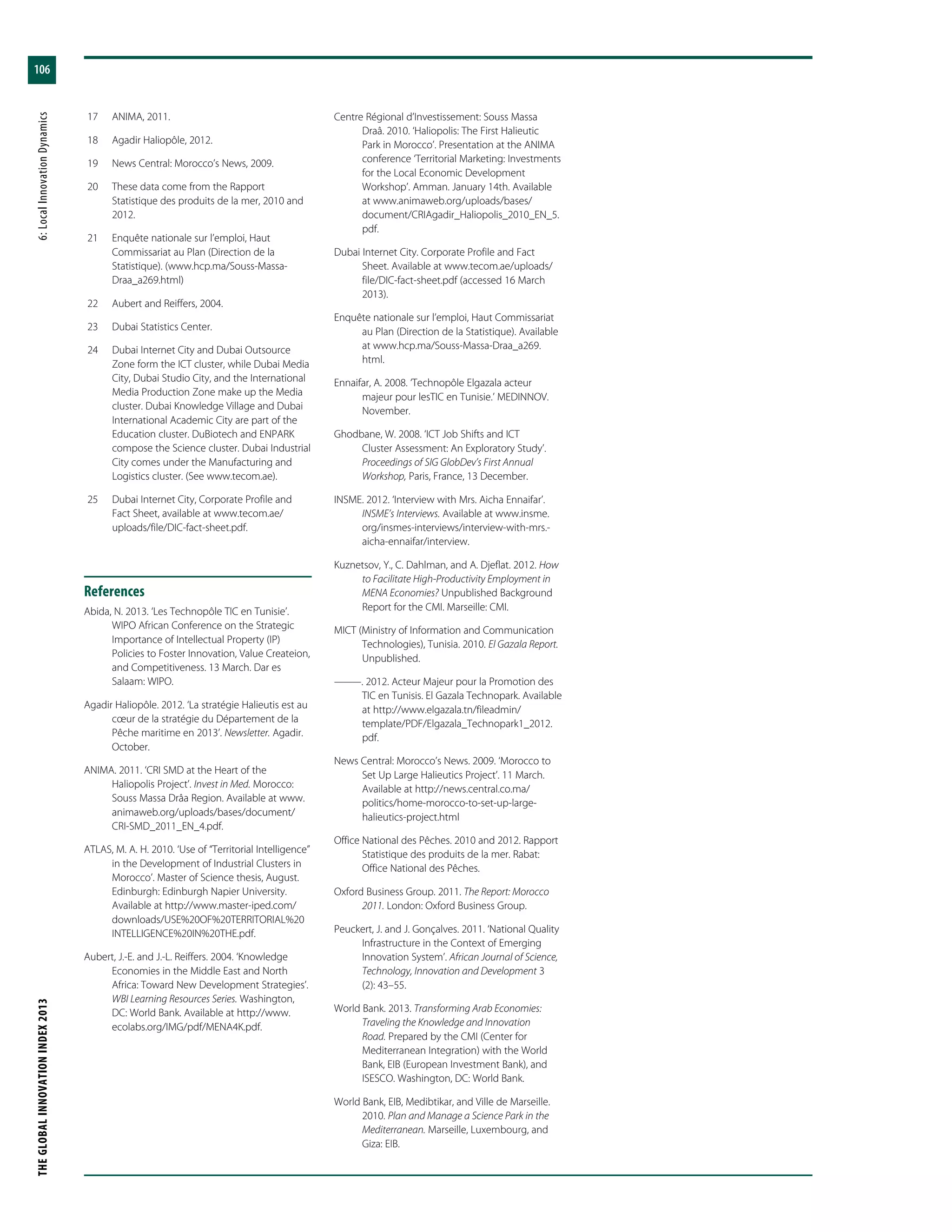 THEGLOBALINNOVATIONINDEX2013	6:LocalInnovationDynamics
106
	17	 ANIMA, 2011.
	18	 Agadir Haliopôle, 2012.
	19	 News Central: Morocco’s News, 2009.
	20	 These data come from the Rapport
Statistique des produits de la mer, 2010 and
2012.
	21	 Enquête nationale sur l’emploi, Haut
Commissariat au Plan (Direction de la
Statistique). (www.hcp.ma/Souss-Massa-
Draa_a269.html)
	22	 Aubert and Reiffers, 2004.
	23	 Dubai Statistics Center.
	24	 Dubai Internet City and Dubai Outsource
Zone form the ICT cluster, while Dubai Media
City, Dubai Studio City, and the International
Media Production Zone make up the Media
cluster. Dubai Knowledge Village and Dubai
International Academic City are part of the
Education cluster. DuBiotech and ENPARK
compose the Science cluster. Dubai Industrial
City comes under the Manufacturing and
Logistics cluster. (See www.tecom.ae).
	25	 Dubai Internet City, Corporate Profile and
Fact Sheet, available at www.tecom.ae/
uploads/file/DIC-fact-sheet.pdf.
References
Abida, N. 2013. ‘Les Technopôle TIC en Tunisie’.
WIPO African Conference on the Strategic
Importance of Intellectual Property (IP)
Policies to Foster Innovation, Value Createion,
and Competitiveness. 13 March. Dar es
Salaam: WIPO.
Agadir Haliopôle. 2012. ‘La stratégie Halieutis est au
cœur de la stratégie du Département de la
Pêche maritime en 2013’. Newsletter. Agadir.
October.
ANIMA. 2011. ‘CRI SMD at the Heart of the
Haliopolis Project’. Invest in Med. Morocco:
Souss Massa Drâa Region. Available at www.
animaweb.org/uploads/bases/document/
CRI-SMD_2011_EN_4.pdf.
ATLAS, M. A. H. 2010. ‘Use of “Territorial Intelligence”
in the Development of Industrial Clusters in
Morocco’. Master of Science thesis, August.
Edinburgh: Edinburgh Napier University.
Available at http://www.master-iped.com/
downloads/USE%20OF%20TERRITORIAL%20
INTELLIGENCE%20IN%20THE.pdf.
Aubert, J.-E. and J.-L. Reiffers. 2004. ‘Knowledge
Economies in the Middle East and North
Africa: Toward New Development Strategies’.
WBI Learning Resources Series. Washington,
DC: World Bank. Available at http://www.
ecolabs.org/IMG/pdf/MENA4K.pdf.
Centre Régional d’Investissement: Souss Massa
Draâ. 2010. ‘Haliopolis: The First Halieutic
Park in Morocco’. Presentation at the ANIMA
conference ‘Territorial Marketing: Investments
for the Local Economic Development
Workshop’. Amman. January 14th. Available
at www.animaweb.org/uploads/bases/
document/CRIAgadir_Haliopolis_2010_EN_5.
pdf.
Dubai Internet City. Corporate Profile and Fact
Sheet. Available at www.tecom.ae/uploads/
file/DIC-fact-sheet.pdf (accessed 16 March
2013).
Enquête nationale sur l’emploi, Haut Commissariat
au Plan (Direction de la Statistique). Available
at www.hcp.ma/Souss-Massa-Draa_a269.
html.
Ennaifar, A. 2008. ‘Technopôle Elgazala acteur
majeur pour lesTIC en Tunisie.’ MEDINNOV.
November.
Ghodbane, W. 2008. ‘ICT Job Shifts and ICT
Cluster Assessment: An Exploratory Study’.
Proceedings of SIG GlobDev’s First Annual
Workshop, Paris, France, 13 December.
INSME. 2012. ‘Interview with Mrs. Aicha Ennaifar’.
INSME’s Interviews. Available at www.insme.
org/insmes-interviews/interview-with-mrs.-
aicha-ennaifar/interview.
Kuznetsov, Y., C. Dahlman, and A. Djeflat. 2012. How
to Facilitate High-Productivity Employment in
MENA Economies? Unpublished Background
Report for the CMI. Marseille: CMI.
MICT (Ministry of Information and Communication
Technologies), Tunisia. 2010. El Gazala Report.
Unpublished.
———. 2012. Acteur Majeur pour la Promotion des
TIC en Tunisis. El Gazala Technopark. Available
at http://www.elgazala.tn/fileadmin/
template/PDF/Elgazala_Technopark1_2012.
pdf.
News Central: Morocco’s News. 2009. ‘Morocco to
Set Up Large Halieutics Project’. 11 March.
Available at http://news.central.co.ma/
politics/home-morocco-to-set-up-large-
halieutics-project.html
Office National des Pêches. 2010 and 2012. Rapport
Statistique des produits de la mer. Rabat:
Office National des Pêches.
Oxford Business Group. 2011. The Report: Morocco
2011. London: Oxford Business Group.
Peuckert, J. and J. Gonçalves. 2011. ‘National Quality
Infrastructure in the Context of Emerging
Innovation System’. African Journal of Science,
Technology, Innovation and Development 3
(2): 43–55.
World Bank. 2013. Transforming Arab Economies:
Traveling the Knowledge and Innovation
Road. Prepared by the CMI (Center for
Mediterranean Integration) with the World
Bank, EIB (European Investment Bank), and
ISESCO. Washington, DC: World Bank.
World Bank, EIB, Medibtikar, and Ville de Marseille.
2010. Plan and Manage a Science Park in the
Mediterranean. Marseille, Luxembourg, and
Giza: EIB.
 