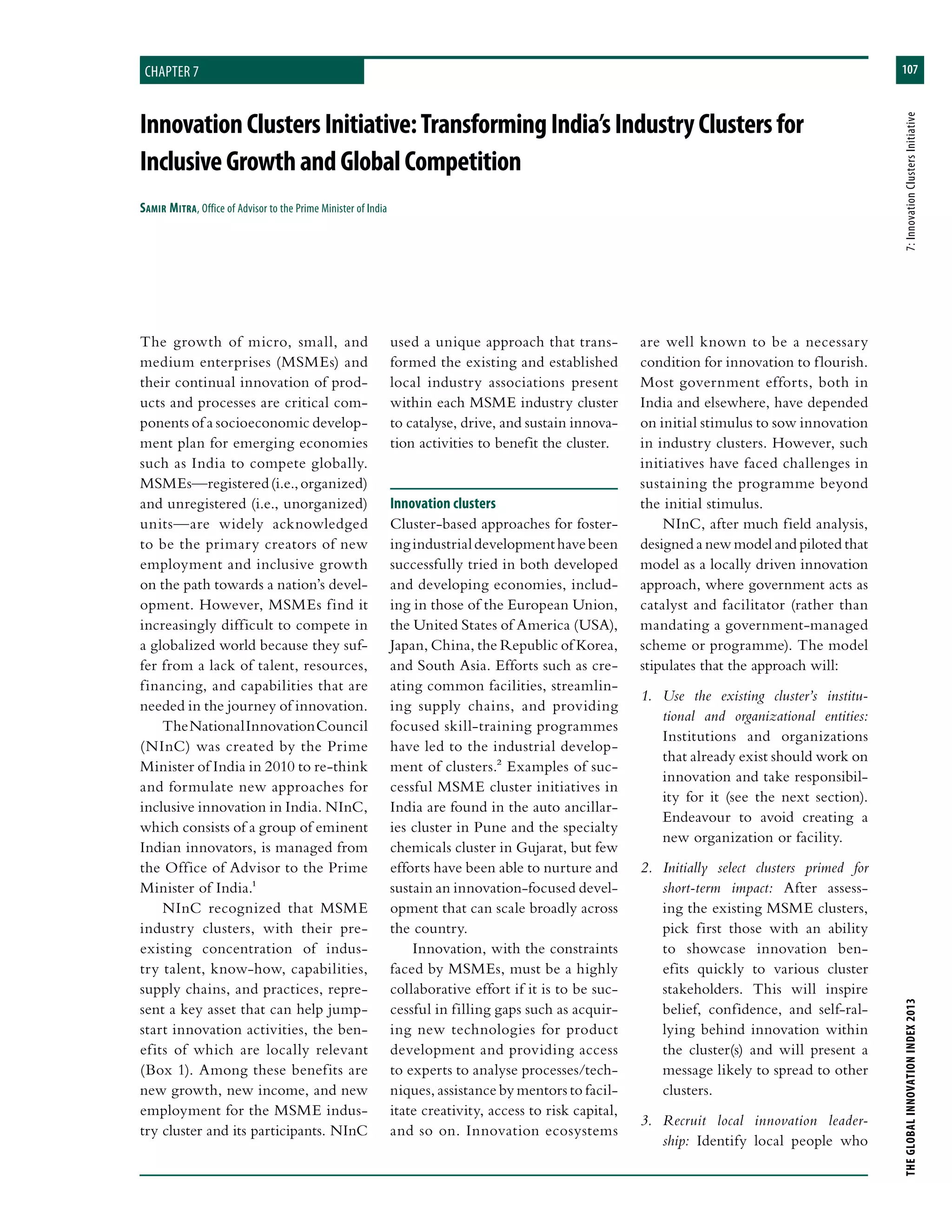 107
THEGLOBALINNOVATIONINDEX2013	7:InnovationClustersInitiative
chapter 7
InnovationClustersInitiative:TransformingIndia’sIndustryClustersfor
InclusiveGrowthandGlobalCompetition
Samir Mitra, Office of Advisor to the Prime Minister of India
used a unique approach that trans-
formed the existing and established
local industry associations present
within each MSME industry cluster
to catalyse, drive, and sustain innova-
tion activities to benefit the cluster.
Innovation clusters
Cluster-based approaches for foster-
ingindustrialdevelopmenthavebeen
successfully tried in both developed
and developing economies, includ-
ing in those of the European Union,
the United States of America (USA),
Japan, China, the Republic of Korea,
and South Asia. Efforts such as cre-
ating common facilities, streamlin-
ing supply chains, and providing
focused skill-training programmes
have led to the industrial develop-
ment of clusters.2 Examples of suc-
cessful MSME cluster initiatives in
India are found in the auto ancillar-
ies cluster in Pune and the specialty
chemicals cluster in Gujarat, but few
efforts have been able to nurture and
sustain an innovation-focused devel-
opment that can scale broadly across
the country.
Innovation, with the constraints
faced by MSMEs, must be a highly
collaborative effort if it is to be suc-
cessful in filling gaps such as acquir-
ing new technologies for product
development and providing access
to experts to analyse processes/tech-
niques, assistance by mentors to facil-
itate creativity, access to risk capital,
and so on. Innovation ecosystems
are well known to be a necessary
condition for innovation to flourish.
Most government efforts, both in
India and elsewhere, have depended
on initial stimulus to sow innovation
in industry clusters. However, such
initiatives have faced challenges in
sustaining the programme beyond
the initial stimulus.
NInC, after much field analysis,
designed a new model and piloted that
model as a locally driven innovation
approach, where government acts as
catalyst and facilitator (rather than
mandating a government-managed
scheme or programme). The model
stipulates that the approach will:
1.	 Use the existing cluster’s institu-
tional and organizational entities:
Institutions and organizations
that already exist should work on
innovation and take responsibil-
ity for it (see the next section).
Endeavour to avoid creating a
new organization or facility.
2.	 Initially select clusters primed for
short-term impact: After assess-
ing the existing MSME clusters,
pick first those with an ability
to showcase innovation ben-
efits quickly to various cluster
stakeholders. This will inspire
belief, confidence, and self-ral-
lying behind innovation within
the cluster(s) and will present a
message likely to spread to other
clusters.
3.	 Recruit local innovation leader-
ship: Identify local people who
The growth of micro, small, and
medium enterprises (MSMEs) and
their continual innovation of prod-
ucts and processes are critical com-
ponents of a socioeconomic develop-
ment plan for emerging economies
such as India to compete globally.
MSMEs—registered(i.e.,organized)
and unregistered (i.e., unorganized)
units—are widely acknowledged
to be the primary creators of new
employment and inclusive growth
on the path towards a nation’s devel-
opment. However, MSMEs find it
increasingly difficult to compete in
a globalized world because they suf-
fer from a lack of talent, resources,
financing, and capabilities that are
needed in the journey of innovation.
TheNationalInnovationCouncil
(NInC) was created by the Prime
Minister of India in 2010 to re-think
and formulate new approaches for
inclusive innovation in India. NInC,
which consists of a group of eminent
Indian innovators, is managed from
the Office of Advisor to the Prime
Minister of India.1
NInC recognized that MSME
industry clusters, with their pre-
existing concentration of indus-
try talent, know-how, capabilities,
supply chains, and practices, repre-
sent a key asset that can help jump-
start innovation activities, the ben-
efits of which are locally relevant
(Box 1). Among these benefits are
new growth, new income, and new
employment for the MSME indus-
try cluster and its participants. NInC
 