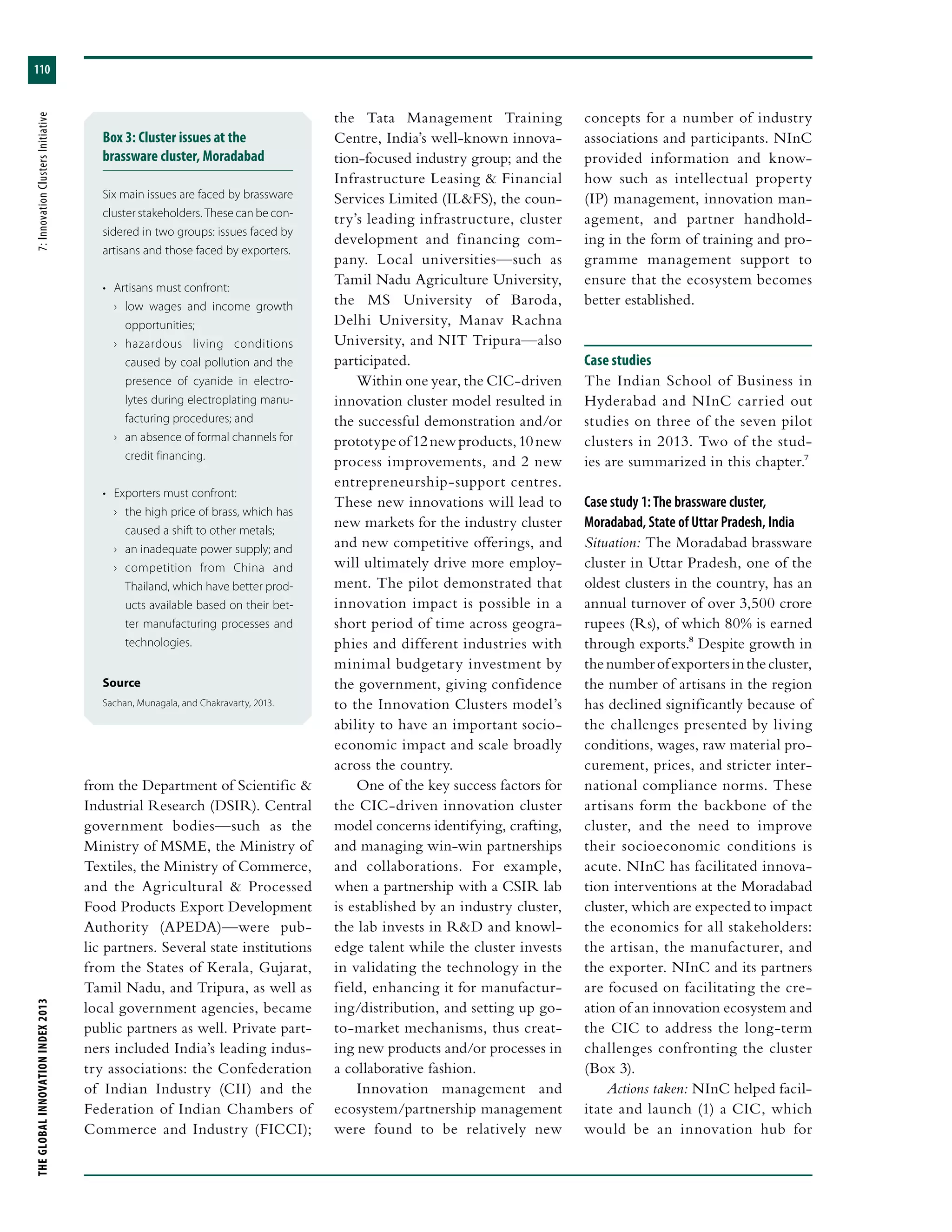 THEGLOBALINNOVATIONINDEX2013	7:InnovationClustersInitiative
110
from the Department of Scientific &
Industrial Research (DSIR). Central
government bodies—such as the
Ministry of MSME, the Ministry of
Textiles, the Ministry of Commerce,
and the Agricultural & Processed
Food Products Export Development
Authority (APEDA)—were pub-
lic partners. Several state institutions
from the States of Kerala, Gujarat,
Tamil Nadu, and Tripura, as well as
local government agencies, became
public partners as well. Private part-
ners included India’s leading indus-
try associations: the Confederation
of Indian Industry (CII) and the
Federation of Indian Chambers of
Commerce and Industry (FICCI);
the Tata Management Training
Centre, India’s well-known innova-
tion-focused industry group; and the
Infrastructure Leasing & Financial
Services Limited (IL&FS), the coun-
try’s leading infrastructure, cluster
development and financing com-
pany. Local universities—such as
Tamil Nadu Agriculture University,
the MS University of Baroda,
Delhi University, Manav Rachna
University, and NIT Tripura—also
participated.
Within one year, the CIC-driven
innovation cluster model resulted in
the successful demonstration and/or
prototypeof12newproducts,10new
process improvements, and 2 new
entrepreneurship-support centres.
These new innovations will lead to
new markets for the industry cluster
and new competitive offerings, and
will ultimately drive more employ-
ment. The pilot demonstrated that
innovation impact is possible in a
short period of time across geogra-
phies and different industries with
minimal budgetary investment by
the government, giving confidence
to the Innovation Clusters model’s
ability to have an important socio-
economic impact and scale broadly
across the country.
One of the key success factors for
the CIC-driven innovation cluster
model concerns identifying, crafting,
and managing win-win partnerships
and collaborations. For example,
when a partnership with a CSIR lab
is established by an industry cluster,
the lab invests in R&D and knowl-
edge talent while the cluster invests
in validating the technology in the
field, enhancing it for manufactur-
ing/distribution, and setting up go-
to-market mechanisms, thus creat-
ing new products and/or processes in
a collaborative fashion.
Innovation management and
ecosystem/partnership management
were found to be relatively new
concepts for a number of industry
associations and participants. NInC
provided information and know-
how such as intellectual property
(IP) management, innovation man-
agement, and partner handhold-
ing in the form of training and pro-
gramme management support to
ensure that the ecosystem becomes
better established.
Case studies
The Indian School of Business in
Hyderabad and NInC carried out
studies on three of the seven pilot
clusters in 2013. Two of the stud-
ies are summarized in this chapter.7
Case study 1: The brassware cluster,
Moradabad, State of Uttar Pradesh, India
Situation: The Moradabad brassware
cluster in Uttar Pradesh, one of the
oldest clusters in the country, has an
annual turnover of over 3,500 crore
rupees (Rs), of which 80% is earned
through exports.8 Despite growth in
thenumberofexportersinthecluster,
the number of artisans in the region
has declined significantly because of
the challenges presented by living
conditions, wages, raw material pro-
curement, prices, and stricter inter-
national compliance norms. These
artisans form the backbone of the
cluster, and the need to improve
their socioeconomic conditions is
acute. NInC has facilitated innova-
tion interventions at the Moradabad
cluster, which are expected to impact
the economics for all stakeholders:
the artisan, the manufacturer, and
the exporter. NInC and its partners
are focused on facilitating the cre-
ation of an innovation ecosystem and
the CIC to address the long-term
challenges confronting the cluster
(Box 3).
Actions taken: NInC helped facil-
itate and launch (1) a CIC, which
would be an innovation hub for
Box 3: Cluster issues at the
brassware cluster, Moradabad
Six main issues are faced by brassware
cluster stakeholders. These can be con-
sidered in two groups: issues faced by
artisans and those faced by exporters.
•	 Artisans must confront:
›› low wages and income growth
opportunities;
›› hazardous living conditions
caused by coal pollution and the
presence of cyanide in electro-
lytes during electroplating manu-
facturing procedures; and
›› an absence of formal channels for
credit financing.
•	 Exporters must confront:
›› the high price of brass, which has
caused a shift to other metals;
›› an inadequate power supply; and
›› competition from China and
Thailand, which have better prod-
ucts available based on their bet-
ter manufacturing processes and
technologies.
Source
Sachan, Munagala, and Chakravarty, 2013.
 