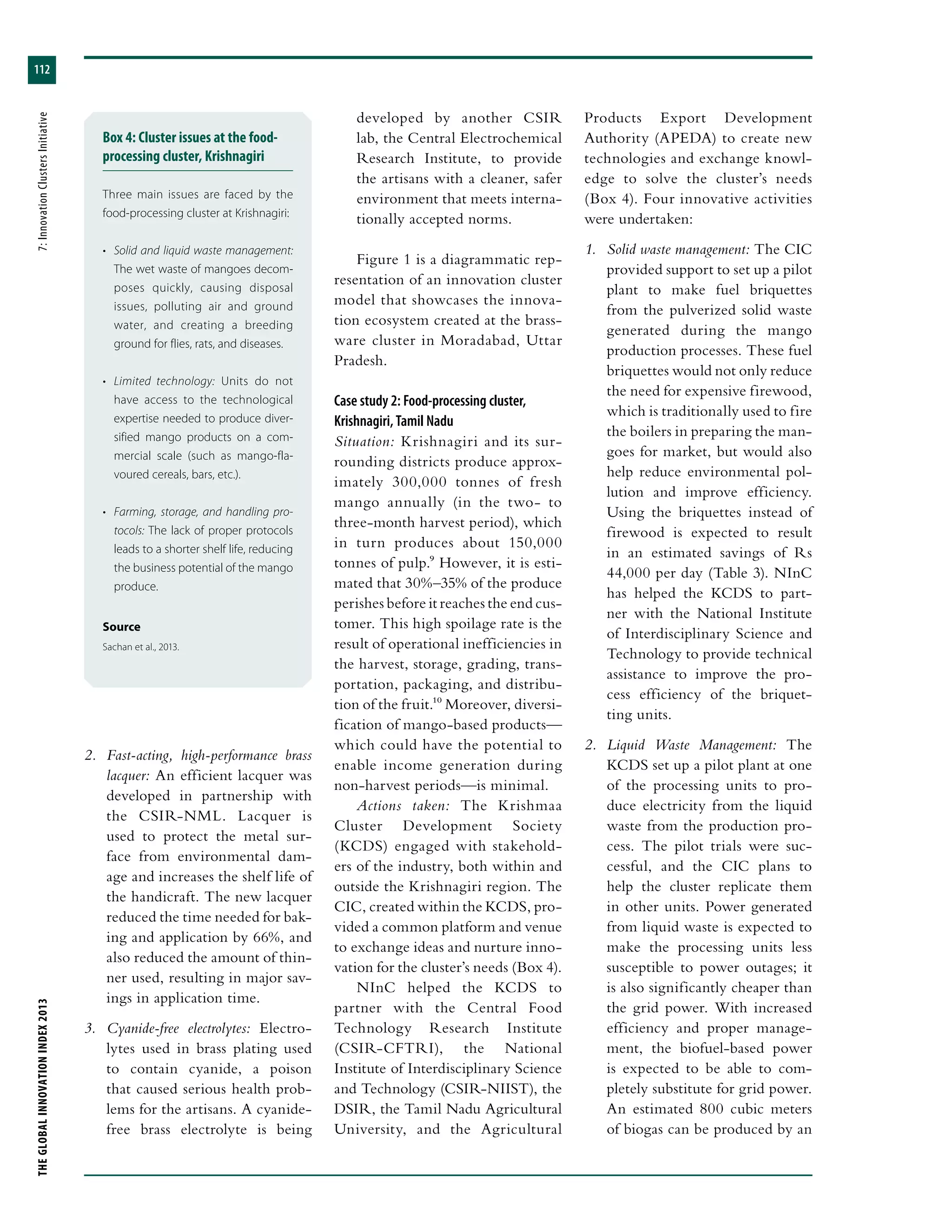 THEGLOBALINNOVATIONINDEX2013	7:InnovationClustersInitiative
112
developed by another CSIR
lab, the Central Electrochemical
Research Institute, to provide
the artisans with a cleaner, safer
environment that meets interna-
tionally accepted norms.
Figure 1 is a diagrammatic rep-
resentation of an innovation cluster
model that showcases the innova-
tion ecosystem created at the brass-
ware cluster in Moradabad, Uttar
Pradesh.
Case study 2: Food-processing cluster,
Krishnagiri, Tamil Nadu
Situation: Krishnagiri and its sur-
rounding districts produce approx-
imately 300,000 tonnes of fresh
mango annually (in the two- to
three-month harvest period), which
in turn produces about 150,000
tonnes of pulp.9 However, it is esti-
mated that 30%–35% of the produce
perishes before it reaches the end cus-
tomer. This high spoilage rate is the
result of operational inefficiencies in
the harvest, storage, grading, trans-
portation, packaging, and distribu-
tion of the fruit.10 Moreover, diversi-
fication of mango-based products—
which could have the potential to
enable income generation during
non-harvest periods—is minimal.
Actions taken: The Krishmaa
Cluster Development Society
(KCDS) engaged with stakehold-
ers of the industry, both within and
outside the Krishnagiri region. The
CIC, created within the KCDS, pro-
vided a common platform and venue
to exchange ideas and nurture inno-
vation for the cluster’s needs (Box 4).
NInC helped the KCDS to
partner with the Central Food
Technology Research Institute
(CSIR-CFTRI), the National
Institute of Interdisciplinary Science
and Technology (CSIR-NIIST), the
DSIR, the Tamil Nadu Agricultural
University, and the Agricultural
2.	 Fast-acting, high-performance brass
lacquer: An efficient lacquer was
developed in partnership with
the CSIR-NML. Lacquer is
used to protect the metal sur-
face from environmental dam-
age and increases the shelf life of
the handicraft. The new lacquer
reduced the time needed for bak-
ing and application by 66%, and
also reduced the amount of thin-
ner used, resulting in major sav-
ings in application time.
3.	 Cyanide-free electrolytes: Electro-
lytes used in brass plating used
to contain cyanide, a poison
that caused serious health prob-
lems for the artisans. A cyanide-
free brass electrolyte is being
Products Export Development
Authority (APEDA) to create new
technologies and exchange knowl-
edge to solve the cluster’s needs
(Box 4). Four innovative activities
were undertaken:
1.	 Solid waste management: The CIC
provided support to set up a pilot
plant to make fuel briquettes
from the pulverized solid waste
generated during the mango
production processes. These fuel
briquettes would not only reduce
the need for expensive firewood,
which is traditionally used to fire
the boilers in preparing the man-
goes for market, but would also
help reduce environmental pol-
lution and improve efficiency.
Using the briquettes instead of
firewood is expected to result
in an estimated savings of Rs
44,000 per day (Table 3). NInC
has helped the KCDS to part-
ner with the National Institute
of Interdisciplinary Science and
Technology to provide technical
assistance to improve the pro-
cess efficiency of the briquet-
ting units.
2.	 Liquid Waste Management: The
KCDS set up a pilot plant at one
of the processing units to pro-
duce electricity from the liquid
waste from the production pro-
cess. The pilot trials were suc-
cessful, and the CIC plans to
help the cluster replicate them
in other units. Power generated
from liquid waste is expected to
make the processing units less
susceptible to power outages; it
is also significantly cheaper than
the grid power. With increased
efficiency and proper manage-
ment, the biofuel-based power
is expected to be able to com-
pletely substitute for grid power.
An estimated 800 cubic meters
of biogas can be produced by an
Box 4: Cluster issues at the food-
processing cluster, Krishnagiri
Three main issues are faced by the
food-processing cluster at Krishnagiri:
•	 Solid and liquid waste management:
The wet waste of mangoes decom-
poses quickly, causing disposal
issues, polluting air and ground
water, and creating a breeding
ground for flies, rats, and diseases.
•	 Limited technology: Units do not
have access to the technological
expertise needed to produce diver-
sified mango products on a com-
mercial scale (such as mango-fla-
voured cereals, bars, etc.).
•	 Farming, storage, and handling pro-
tocols: The lack of proper protocols
leads to a shorter shelf life, reducing
the business potential of the mango
produce.
Source
Sachan et al., 2013.
 