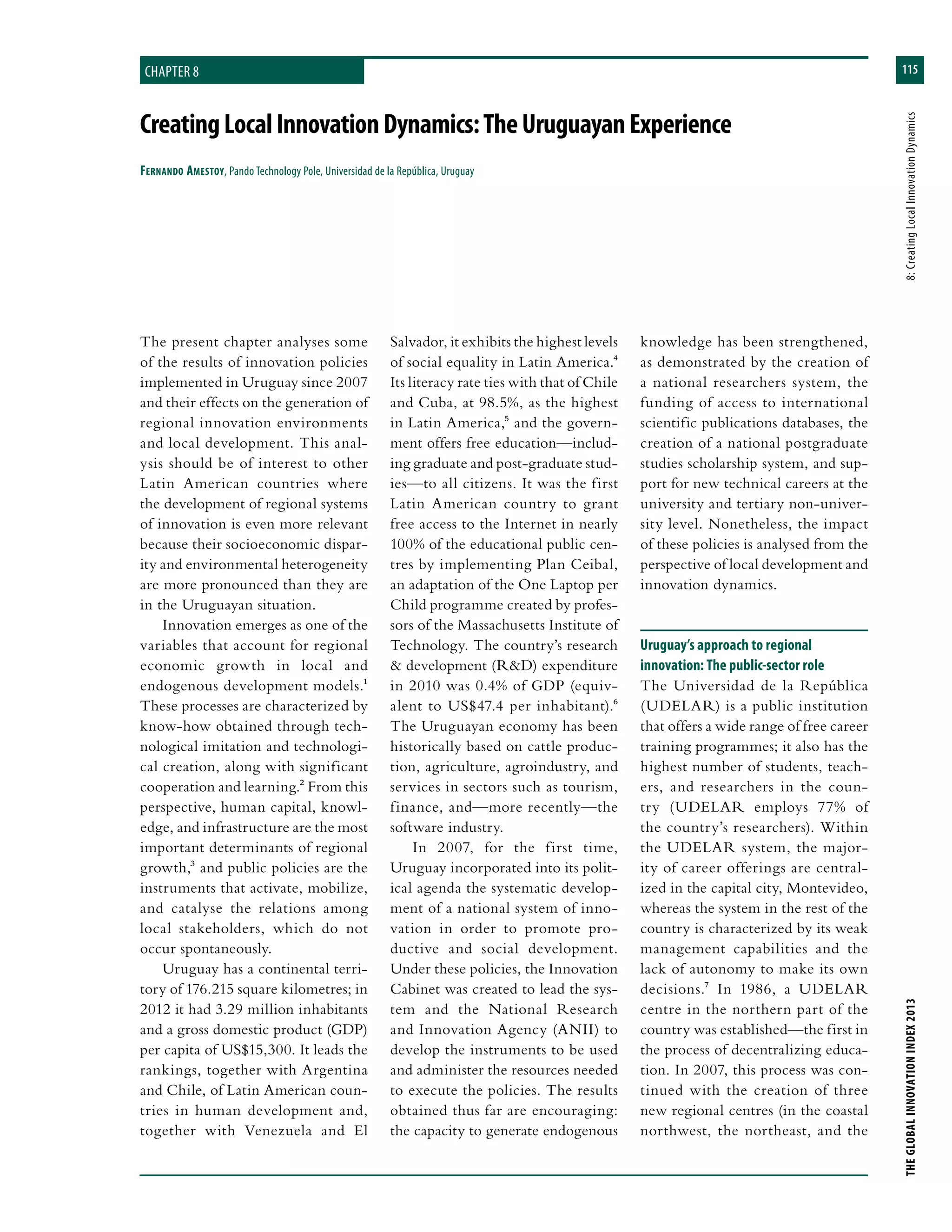 115
THEGLOBALINNOVATIONINDEX2013	8:CreatingLocalInnovationDynamics
CreatingLocalInnovationDynamics:TheUruguayanExperience
Fernando Amestoy, Pando Technology Pole, Universidad de la República, Uruguay
Salvador, it exhibits the highest levels
of social equality in Latin America.4
Its literacy rate ties with that of Chile
and Cuba, at 98.5%, as the highest
in Latin America,5 and the govern-
ment offers free education—includ-
ing graduate and post-graduate stud-
ies—to all citizens. It was the first
Latin American country to grant
free access to the Internet in nearly
100% of the educational public cen-
tres by implementing Plan Ceibal,
an adaptation of the One Laptop per
Child programme created by profes-
sors of the Massachusetts Institute of
Technology. The country’s research
& development (R&D) expenditure
in 2010 was 0.4% of GDP (equiv-
alent to US$47.4 per inhabitant).6
The Uruguayan economy has been
historically based on cattle produc-
tion, agriculture, agroindustry, and
services in sectors such as tourism,
finance, and—more recently—the
software industry.
In 2007, for the first time,
Uruguay incorporated into its polit-
ical agenda the systematic develop-
ment of a national system of inno-
vation in order to promote pro-
ductive and social development.
Under these policies, the Innovation
Cabinet was created to lead the sys-
tem and the National Research
and Innovation Agency (ANII) to
develop the instruments to be used
and administer the resources needed
to execute the policies. The results
obtained thus far are encouraging:
the capacity to generate endogenous
knowledge has been strengthened,
as demonstrated by the creation of
a national researchers system, the
funding of access to international
scientific publications databases, the
creation of a national postgraduate
studies scholarship system, and sup-
port for new technical careers at the
university and tertiary non-univer-
sity level. Nonetheless, the impact
of these policies is analysed from the
perspective of local development and
innovation dynamics.
Uruguay’s approach to regional
innovation: The public-sector role
The Universidad de la República
(UDELAR) is a public institution
that offers a wide range of free career
training programmes; it also has the
highest number of students, teach-
ers, and researchers in the coun-
try (UDELAR employs 77% of
the country’s researchers). Within
the UDELAR system, the major-
ity of career offerings are central-
ized in the capital city, Montevideo,
whereas the system in the rest of the
country is characterized by its weak
management capabilities and the
lack of autonomy to make its own
decisions.7 In 1986, a UDELAR
centre in the northern part of the
country was established—the first in
the process of decentralizing educa-
tion. In 2007, this process was con-
tinued with the creation of three
new regional centres (in the coastal
northwest, the northeast, and the
The present chapter analyses some
of the results of innovation policies
implemented in Uruguay since 2007
and their effects on the generation of
regional innovation environments
and local development. This anal-
ysis should be of interest to other
Latin American countries where
the development of regional systems
of innovation is even more relevant
because their socioeconomic dispar-
ity and environmental heterogeneity
are more pronounced than they are
in the Uruguayan situation.
Innovation emerges as one of the
variables that account for regional
economic growth in local and
endogenous development models.1
These processes are characterized by
know-how obtained through tech-
nological imitation and technologi-
cal creation, along with significant
cooperation and learning.2 From this
perspective, human capital, knowl-
edge, and infrastructure are the most
important determinants of regional
growth,3 and public policies are the
instruments that activate, mobilize,
and catalyse the relations among
local stakeholders, which do not
occur spontaneously.
Uruguay has a continental terri-
tory of 176.215 square kilometres; in
2012 it had 3.29 million inhabitants
and a gross domestic product (GDP)
per capita of US$15,300. It leads the
rankings, together with Argentina
and Chile, of Latin American coun-
tries in human development and,
together with Venezuela and El
chapter 8
 