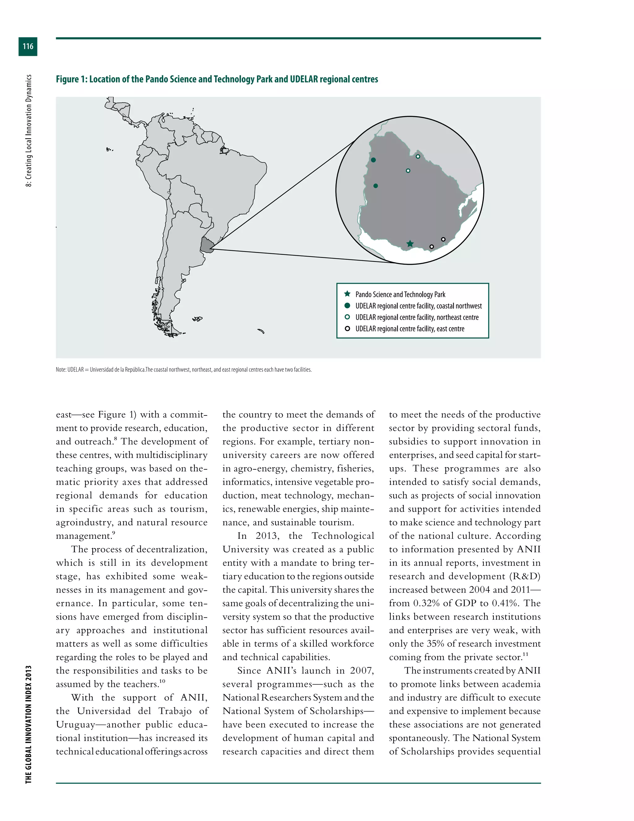 THEGLOBALINNOVATIONINDEX2013	8:CreatingLocalInnovationDynamics
116
Figure 1: Location of the Pando Science and Technology Park and UDELAR regional centres
 Pando Science andTechnology Park
  UDELAR regional centre facility, coastal northwest
  UDELAR regional centre facility, northeast centre
  UDELAR regional centre facility, east centre
east—see Figure 1) with a commit-
ment to provide research, education,
and outreach.8 The development of
these centres, with multidisciplinary
teaching groups, was based on the-
matic priority axes that addressed
regional demands for education
in specific areas such as tourism,
agroindustry, and natural resource
management.9
The process of decentralization,
which is still in its development
stage, has exhibited some weak-
nesses in its management and gov-
ernance. In particular, some ten-
sions have emerged from disciplin-
ary approaches and institutional
matters as well as some difficulties
regarding the roles to be played and
the responsibilities and tasks to be
assumed by the teachers.10
With the support of ANII,
the Universidad del Trabajo of
Uruguay—another public educa-
tional institution—has increased its
technicaleducationalofferingsacross
the country to meet the demands of
the productive sector in different
regions. For example, tertiary non-
university careers are now offered
in agro-energy, chemistry, fisheries,
informatics, intensive vegetable pro-
duction, meat technology, mechan-
ics, renewable energies, ship mainte-
nance, and sustainable tourism.
In 2013, the Technological
University was created as a public
entity with a mandate to bring ter-
tiary education to the regions outside
the capital. This university shares the
same goals of decentralizing the uni-
versity system so that the productive
sector has sufficient resources avail-
able in terms of a skilled workforce
and technical capabilities.
Since ANII’s launch in 2007,
several programmes—such as the
National Researchers System and the
National System of Scholarships—
have been executed to increase the
development of human capital and
research capacities and direct them
to meet the needs of the productive
sector by providing sectoral funds,
subsidies to support innovation in
enterprises, and seed capital for start-
ups. These programmes are also
intended to satisfy social demands,
such as projects of social innovation
and support for activities intended
to make science and technology part
of the national culture. According
to information presented by ANII
in its annual reports, investment in
research and development (R&D)
increased between 2004 and 2011—
from 0.32% of GDP to 0.41%. The
links between research institutions
and enterprises are very weak, with
only the 35% of research investment
coming from the private sector.11
The instruments created by ANII
to promote links between academia
and industry are difficult to execute
and expensive to implement because
these associations are not generated
spontaneously. The National System
of Scholarships provides sequential
Note: UDELAR = Universidad de la República.The coastal northwest, northeast, and east regional centres each have two facilities.
 