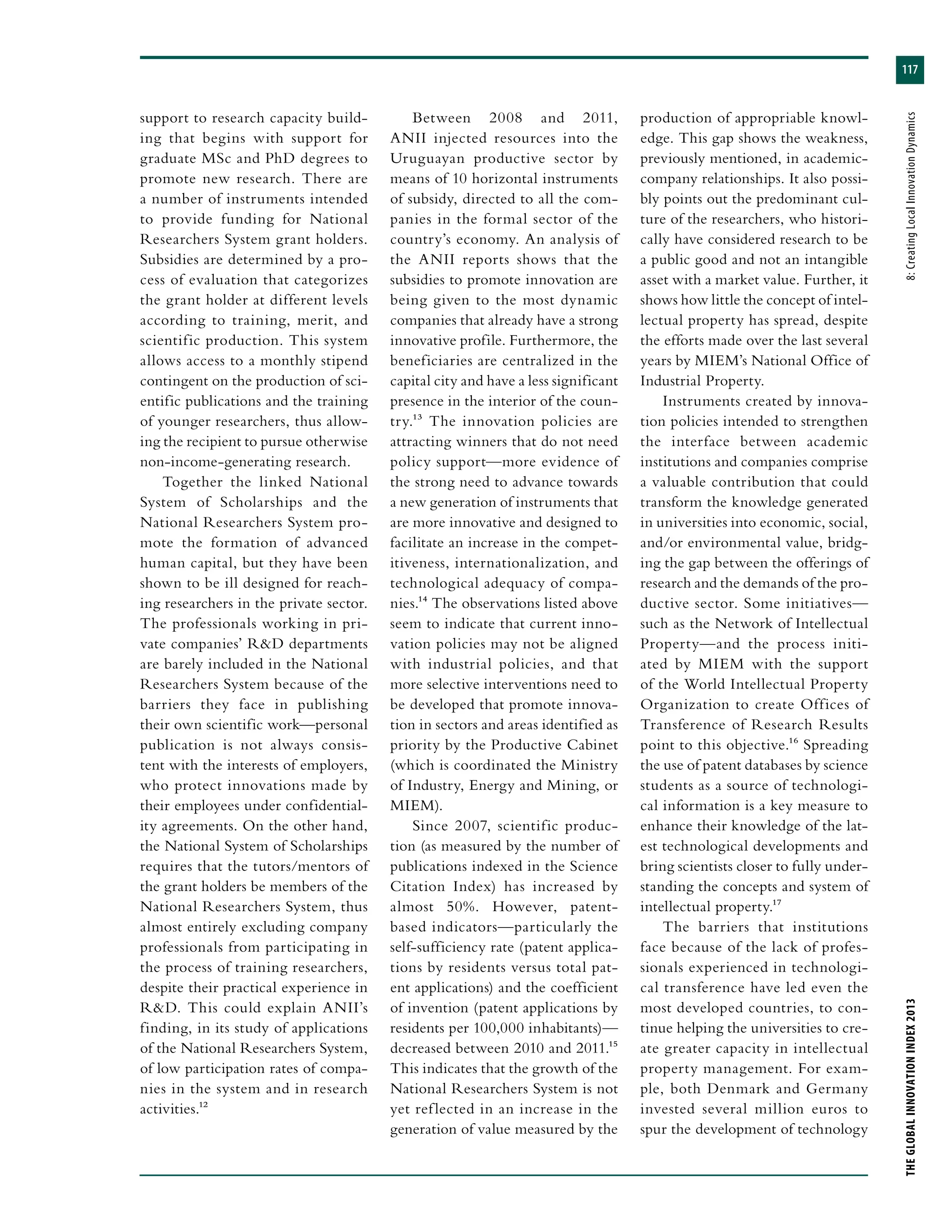 117
THEGLOBALINNOVATIONINDEX2013	8:CreatingLocalInnovationDynamics
support to research capacity build-
ing that begins with support for
graduate MSc and PhD degrees to
promote new research. There are
a number of instruments intended
to provide funding for National
Researchers System grant holders.
Subsidies are determined by a pro-
cess of evaluation that categorizes
the grant holder at different levels
according to training, merit, and
scientific production. This system
allows access to a monthly stipend
contingent on the production of sci-
entific publications and the training
of younger researchers, thus allow-
ing the recipient to pursue otherwise
non-income-generating research.
Together the linked National
System of Scholarships and the
National Researchers System pro-
mote the formation of advanced
human capital, but they have been
shown to be ill designed for reach-
ing researchers in the private sector.
The professionals working in pri-
vate companies’ R&D departments
are barely included in the National
Researchers System because of the
barriers they face in publishing
their own scientific work—personal
publication is not always consis-
tent with the interests of employers,
who protect innovations made by
their employees under confidential-
ity agreements. On the other hand,
the National System of Scholarships
requires that the tutors/mentors of
the grant holders be members of the
National Researchers System, thus
almost entirely excluding company
professionals from participating in
the process of training researchers,
despite their practical experience in
R&D. This could explain ANII’s
finding, in its study of applications
of the National Researchers System,
of low participation rates of compa-
nies in the system and in research
activities.12
Between 2008 and 2011,
ANII injected resources into the
Uruguayan productive sector by
means of 10 horizontal instruments
of subsidy, directed to all the com-
panies in the formal sector of the
country’s economy. An analysis of
the ANII reports shows that the
subsidies to promote innovation are
being given to the most dynamic
companies that already have a strong
innovative profile. Furthermore, the
beneficiaries are centralized in the
capital city and have a less significant
presence in the interior of the coun-
try.13 The innovation policies are
attracting winners that do not need
policy support—more evidence of
the strong need to advance towards
a new generation of instruments that
are more innovative and designed to
facilitate an increase in the compet-
itiveness, internationalization, and
technological adequacy of compa-
nies.14 The observations listed above
seem to indicate that current inno-
vation policies may not be aligned
with industrial policies, and that
more selective interventions need to
be developed that promote innova-
tion in sectors and areas identified as
priority by the Productive Cabinet
(which is coordinated the Ministry
of Industry, Energy and Mining, or
MIEM).
Since 2007, scientific produc-
tion (as measured by the number of
publications indexed in the Science
Citation Index) has increased by
almost 50%. However, patent-
based indicators—particularly the
self-sufficiency rate (patent applica-
tions by residents versus total pat-
ent applications) and the coefficient
of invention (patent applications by
residents per 100,000 inhabitants)—
decreased between 2010 and 2011.15
This indicates that the growth of the
National Researchers System is not
yet reflected in an increase in the
generation of value measured by the
production of appropriable knowl-
edge. This gap shows the weakness,
previously mentioned, in academic-
company relationships. It also possi-
bly points out the predominant cul-
ture of the researchers, who histori-
cally have considered research to be
a public good and not an intangible
asset with a market value. Further, it
shows how little the concept of intel-
lectual property has spread, despite
the efforts made over the last several
years by MIEM’s National Office of
Industrial Property.
Instruments created by innova-
tion policies intended to strengthen
the interface between academic
institutions and companies comprise
a valuable contribution that could
transform the knowledge generated
in universities into economic, social,
and/or environmental value, bridg-
ing the gap between the offerings of
research and the demands of the pro-
ductive sector. Some initiatives—
such as the Network of Intellectual
Property—and the process initi-
ated by MIEM with the support
of the World Intellectual Property
Organization to create Offices of
Transference of Research Results
point to this objective.16 Spreading
the use of patent databases by science
students as a source of technologi-
cal information is a key measure to
enhance their knowledge of the lat-
est technological developments and
bring scientists closer to fully under-
standing the concepts and system of
intellectual property.17
The barriers that institutions
face because of the lack of profes-
sionals experienced in technologi-
cal transference have led even the
most developed countries, to con-
tinue helping the universities to cre-
ate greater capacity in intellectual
property management. For exam-
ple, both Denmark and Germany
invested several million euros to
spur the development of technology
 