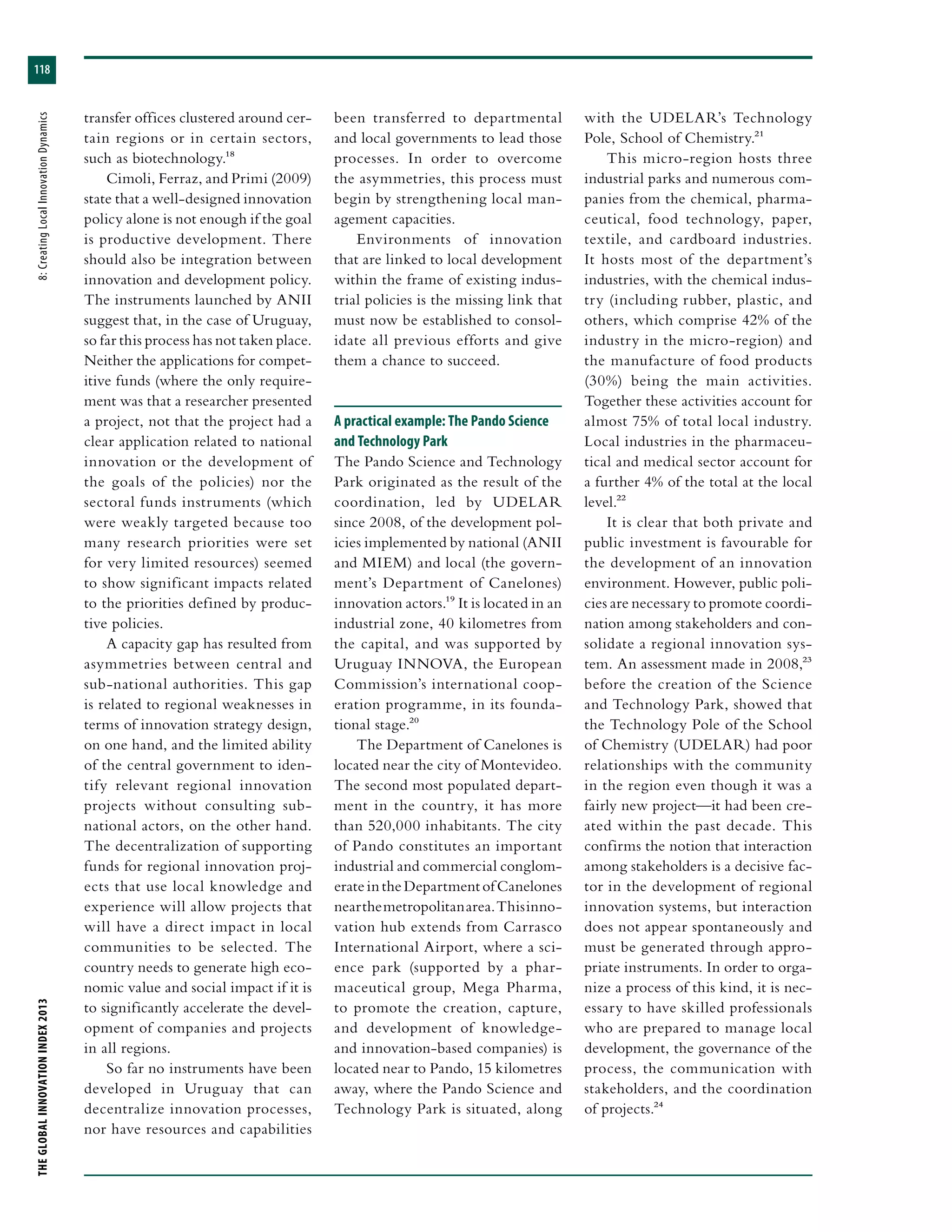 THEGLOBALINNOVATIONINDEX2013	8:CreatingLocalInnovationDynamics
118
transfer offices clustered around cer-
tain regions or in certain sectors,
such as biotechnology.18
Cimoli, Ferraz, and Primi (2009)
state that a well-designed innovation
policy alone is not enough if the goal
is productive development. There
should also be integration between
innovation and development policy.
The instruments launched by ANII
suggest that, in the case of Uruguay,
so far this process has not taken place.
Neither the applications for compet-
itive funds (where the only require-
ment was that a researcher presented
a project, not that the project had a
clear application related to national
innovation or the development of
the goals of the policies) nor the
sectoral funds instruments (which
were weakly targeted because too
many research priorities were set
for very limited resources) seemed
to show significant impacts related
to the priorities defined by produc-
tive policies.
A capacity gap has resulted from
asymmetries between central and
sub-national authorities. This gap
is related to regional weaknesses in
terms of innovation strategy design,
on one hand, and the limited ability
of the central government to iden-
tify relevant regional innovation
projects without consulting sub-
national actors, on the other hand.
The decentralization of supporting
funds for regional innovation proj-
ects that use local knowledge and
experience will allow projects that
will have a direct impact in local
communities to be selected. The
country needs to generate high eco-
nomic value and social impact if it is
to significantly accelerate the devel-
opment of companies and projects
in all regions.
So far no instruments have been
developed in Uruguay that can
decentralize innovation processes,
nor have resources and capabilities
been transferred to departmental
and local governments to lead those
processes. In order to overcome
the asymmetries, this process must
begin by strengthening local man-
agement capacities.
Environments of innovation
that are linked to local development
within the frame of existing indus-
trial policies is the missing link that
must now be established to consol-
idate all previous efforts and give
them a chance to succeed.
A practical example: The Pando Science
and Technology Park
The Pando Science and Technology
Park originated as the result of the
coordination, led by UDELAR
since 2008, of the development pol-
icies implemented by national (ANII
and MIEM) and local (the govern-
ment’s Department of Canelones)
innovation actors.19 It is located in an
industrial zone, 40 kilometres from
the capital, and was supported by
Uruguay INNOVA, the European
Commission’s international coop-
eration programme, in its founda-
tional stage.20
The Department of Canelones is
located near the city of Montevideo.
The second most populated depart-
ment in the country, it has more
than 520,000 inhabitants. The city
of Pando constitutes an important
industrial and commercial conglom-
erateintheDepartmentofCanelones
nearthemetropolitanarea.Thisinno-
vation hub extends from Carrasco
International Airport, where a sci-
ence park (supported by a phar-
maceutical group, Mega Pharma,
to promote the creation, capture,
and development of knowledge-
and innovation-based companies) is
located near to Pando, 15 kilometres
away, where the Pando Science and
Technology Park is situated, along
with the UDELAR’s Technology
Pole, School of Chemistry.21
This micro-region hosts three
industrial parks and numerous com-
panies from the chemical, pharma-
ceutical, food technology, paper,
textile, and cardboard industries.
It hosts most of the department’s
industries, with the chemical indus-
try (including rubber, plastic, and
others, which comprise 42% of the
industry in the micro-region) and
the manufacture of food products
(30%) being the main activities.
Together these activities account for
almost 75% of total local industry.
Local industries in the pharmaceu-
tical and medical sector account for
a further 4% of the total at the local
level.22
It is clear that both private and
public investment is favourable for
the development of an innovation
environment. However, public poli-
cies are necessary to promote coordi-
nation among stakeholders and con-
solidate a regional innovation sys-
tem. An assessment made in 2008,23
before the creation of the Science
and Technology Park, showed that
the Technology Pole of the School
of Chemistry (UDELAR) had poor
relationships with the community
in the region even though it was a
fairly new project—it had been cre-
ated within the past decade. This
confirms the notion that interaction
among stakeholders is a decisive fac-
tor in the development of regional
innovation systems, but interaction
does not appear spontaneously and
must be generated through appro-
priate instruments. In order to orga-
nize a process of this kind, it is nec-
essary to have skilled professionals
who are prepared to manage local
development, the governance of the
process, the communication with
stakeholders, and the coordination
of projects.24
 