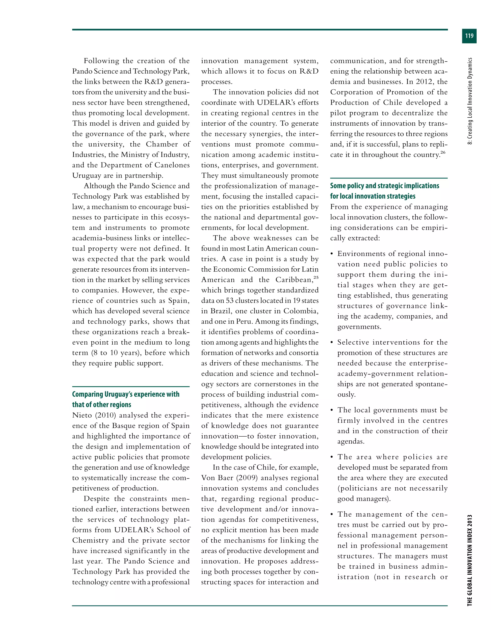 119
THEGLOBALINNOVATIONINDEX2013	8:CreatingLocalInnovationDynamics
Following the creation of the
Pando Science and Technology Park,
the links between the R&D genera-
tors from the university and the busi-
ness sector have been strengthened,
thus promoting local development.
This model is driven and guided by
the governance of the park, where
the university, the Chamber of
Industries, the Ministry of Industry,
and the Department of Canelones
Uruguay are in partnership.
Although the Pando Science and
Technology Park was established by
law, a mechanism to encourage busi-
nesses to participate in this ecosys-
tem and instruments to promote
academia-business links or intellec-
tual property were not defined. It
was expected that the park would
generate resources from its interven-
tion in the market by selling services
to companies. However, the expe-
rience of countries such as Spain,
which has developed several science
and technology parks, shows that
these organizations reach a break-
even point in the medium to long
term (8 to 10 years), before which
they require public support.
Comparing Uruguay’s experience with
that of other regions
Nieto (2010) analysed the experi-
ence of the Basque region of Spain
and highlighted the importance of
the design and implementation of
active public policies that promote
the generation and use of knowledge
to systematically increase the com-
petitiveness of production.
Despite the constraints men-
tioned earlier, interactions between
the services of technology plat-
forms from UDELAR’s School of
Chemistry and the private sector
have increased significantly in the
last year. The Pando Science and
Technology Park has provided the
technologycentrewithaprofessional
innovation management system,
which allows it to focus on R&D
processes.
The innovation policies did not
coordinate with UDELAR’s efforts
in creating regional centres in the
interior of the country. To generate
the necessary synergies, the inter-
ventions must promote commu-
nication among academic institu-
tions, enterprises, and government.
They must simultaneously promote
the professionalization of manage-
ment, focusing the installed capaci-
ties on the priorities established by
the national and departmental gov-
ernments, for local development.
The above weaknesses can be
found in most Latin American coun-
tries. A case in point is a study by
the Economic Commission for Latin
American and the Caribbean,25
which brings together standardized
data on 53 clusters located in 19 states
in Brazil, one cluster in Colombia,
and one in Peru. Among its findings,
it identifies problems of coordina-
tion among agents and highlights the
formation of networks and consortia
as drivers of these mechanisms. The
education and science and technol-
ogy sectors are cornerstones in the
process of building industrial com-
petitiveness, although the evidence
indicates that the mere existence
of knowledge does not guarantee
innovation—to foster innovation,
knowledge should be integrated into
development policies.
In the case of Chile, for example,
Von Baer (2009) analyses regional
innovation systems and concludes
that, regarding regional produc-
tive development and/or innova-
tion agendas for competitiveness,
no explicit mention has been made
of the mechanisms for linking the
areas of productive development and
innovation. He proposes address-
ing both processes together by con-
structing spaces for interaction and
communication, and for strength-
ening the relationship between aca-
demia and businesses. In 2012, the
Corporation of Promotion of the
Production of Chile developed a
pilot program to decentralize the
instruments of innovation by trans-
ferring the resources to three regions
and, if it is successful, plans to repli-
cate it in throughout the country.26
Some policy and strategic implications
for local innovation strategies
From the experience of managing
local innovation clusters, the follow-
ing considerations can be empiri-
cally extracted:
•	 Environments of regional inno-
vation need public policies to
support them during the ini-
tial stages when they are get-
ting established, thus generating
structures of governance link-
ing the academy, companies, and
governments.
•	 Selective interventions for the
promotion of these structures are
needed because the enterprise-
academy-government relation-
ships are not generated spontane-
ously.
•	 The local governments must be
firmly involved in the centres
and in the construction of their
agendas.
•	 The area where policies are
developed must be separated from
the area where they are executed
(politicians are not necessarily
good managers).
•	 The management of the cen-
tres must be carried out by pro-
fessional management person-
nel in professional management
structures. The managers must
be trained in business admin-
istration (not in research or
 