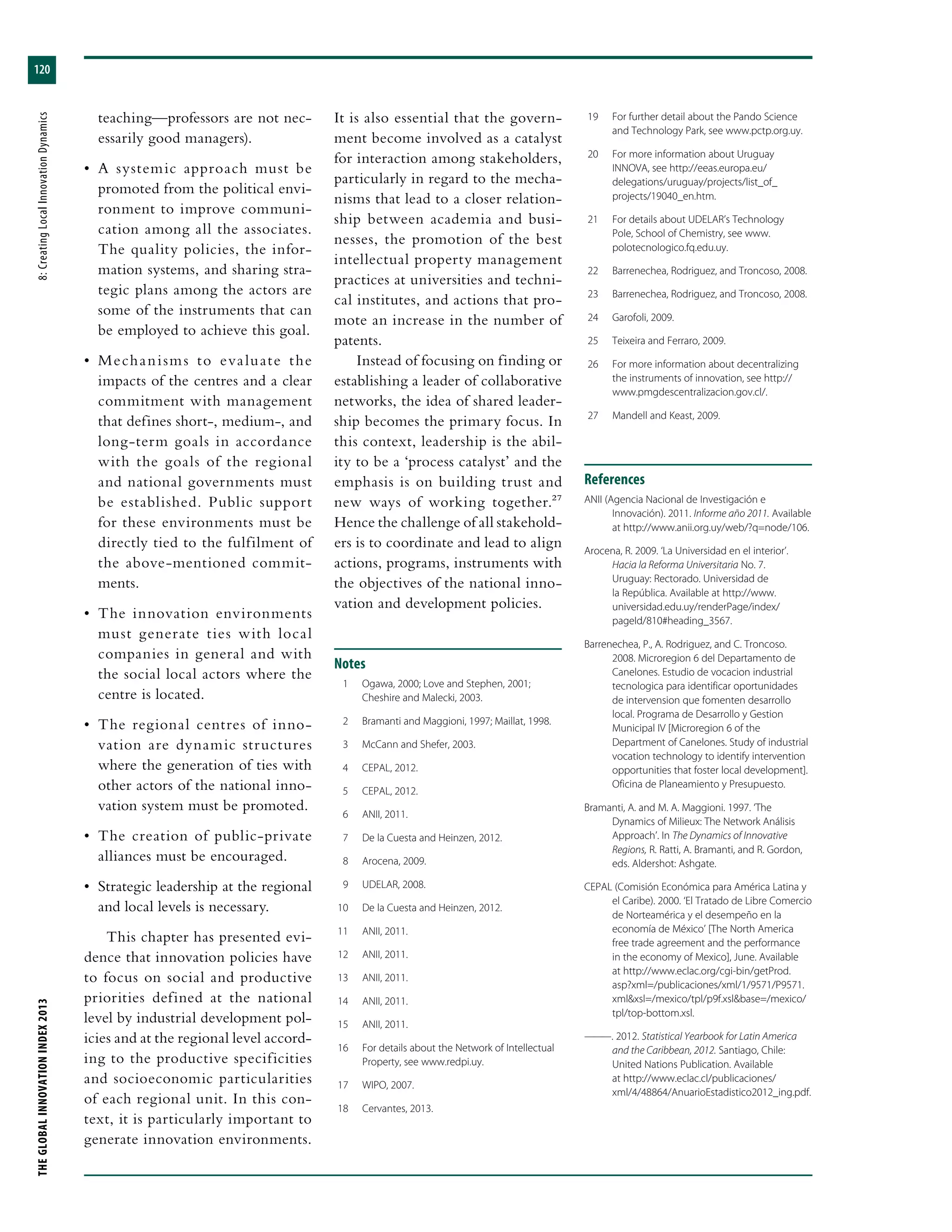 THEGLOBALINNOVATIONINDEX2013	8:CreatingLocalInnovationDynamics
120
teaching—professors are not nec-
essarily good managers).
•	 A systemic approach must be
promoted from the political envi-
ronment to improve communi-
cation among all the associates.
The quality policies, the infor-
mation systems, and sharing stra-
tegic plans among the actors are
some of the instruments that can
be employed to achieve this goal.
•	 Mechanisms to evaluate the
impacts of the centres and a clear
commitment with management
that defines short-, medium-, and
long-term goals in accordance
with the goals of the regional
and national governments must
be established. Public support
for these environments must be
directly tied to the fulfilment of
the above-mentioned commit-
ments.
•	 The innovation environments
must generate ties with local
companies in general and with
the social local actors where the
centre is located.
•	 The regional centres of inno-
vation are dynamic structures
where the generation of ties with
other actors of the national inno-
vation system must be promoted.
•	 The creation of public-private
alliances must be encouraged.
•	 Strategic leadership at the regional
and local levels is necessary.
This chapter has presented evi-
dence that innovation policies have
to focus on social and productive
priorities defined at the national
level by industrial development pol-
icies and at the regional level accord-
ing to the productive specificities
and socioeconomic particularities
of each regional unit. In this con-
text, it is particularly important to
generate innovation environments.
It is also essential that the govern-
ment become involved as a catalyst
for interaction among stakeholders,
particularly in regard to the mecha-
nisms that lead to a closer relation-
ship between academia and busi-
nesses, the promotion of the best
intellectual property management
practices at universities and techni-
cal institutes, and actions that pro-
mote an increase in the number of
patents.
Instead of focusing on finding or
establishing a leader of collaborative
networks, the idea of shared leader-
ship becomes the primary focus. In
this context, leadership is the abil-
ity to be a ‘process catalyst’ and the
emphasis is on building trust and
new ways of working together.27
Hence the challenge of all stakehold-
ers is to coordinate and lead to align
actions, programs, instruments with
the objectives of the national inno-
vation and development policies.
Notes
	 1	 Ogawa, 2000; Love and Stephen, 2001;
Cheshire and Malecki, 2003.
	 2	 Bramanti and Maggioni, 1997; Maillat, 1998.
	 3	 McCann and Shefer, 2003.
	 4	 CEPAL, 2012.
	 5	 CEPAL, 2012.
	 6	 ANII, 2011.
	 7	 De la Cuesta and Heinzen, 2012.
	 8	 Arocena, 2009.
	 9	 UDELAR, 2008.
	10	 De la Cuesta and Heinzen, 2012.
	11	 ANII, 2011.
	12	 ANII, 2011.
	13	 ANII, 2011.
	14	 ANII, 2011.
	15	 ANII, 2011.
	16	 For details about the Network of Intellectual
Property, see www.redpi.uy.
	17	 WIPO, 2007.
	18	 Cervantes, 2013.
	19	 For further detail about the Pando Science
and Technology Park, see www.pctp.org.uy.
	20	 For more information about Uruguay
INNOVA, see http://eeas.europa.eu/
delegations/uruguay/projects/list_of_
projects/19040_en.htm.
	21	 For details about UDELAR’s Technology
Pole, School of Chemistry, see www.
polotecnologico.fq.edu.uy.
	22	 Barrenechea, Rodriguez, and Troncoso, 2008.
	23	 Barrenechea, Rodriguez, and Troncoso, 2008.
	24	 Garofoli, 2009.
	25	 Teixeira and Ferraro, 2009.
	26	 For more information about decentralizing
the instruments of innovation, see http://
www.pmgdescentralizacion.gov.cl/.
	27	 Mandell and Keast, 2009.
References
ANII (Agencia Nacional de Investigación e
Innovación). 2011. Informe año 2011. Available
at http://www.anii.org.uy/web/?q=node/106.
Arocena, R. 2009. ‘La Universidad en el interior’.
Hacia la Reforma Universitaria No. 7.
Uruguay: Rectorado. Universidad de
la República. Available at http://www.
universidad.edu.uy/renderPage/index/
pageId/810#heading_3567.
Barrenechea, P., A. Rodriguez, and C. Troncoso.
2008. Microregion 6 del Departamento de
Canelones. Estudio de vocacion industrial
tecnologica para identificar oportunidades
de intervension que fomenten desarrollo
local. Programa de Desarrollo y Gestion
Municipal IV [Microregion 6 of the
Department of Canelones. Study of industrial
vocation technology to identify intervention
opportunities that foster local development].
Oficina de Planeamiento y Presupuesto.
Bramanti, A. and M. A. Maggioni. 1997. ‘The
Dynamics of Milieux: The Network Análisis
Approach’. In The Dynamics of Innovative
Regions, R. Ratti, A. Bramanti, and R. Gordon,
eds. Aldershot: Ashgate.
CEPAL (Comisión Económica para América Latina y
el Caribe). 2000. ‘El Tratado de Libre Comercio
de Norteamérica y el desempeño en la
economía de México’ [The North America
free trade agreement and the performance
in the economy of Mexico], June. Available
at http://www.eclac.org/cgi-bin/getProd.
asp?xml=/publicaciones/xml/1/9571/P9571.
xml&xsl=/mexico/tpl/p9f.xsl&base=/mexico/
tpl/top-bottom.xsl.
———. 2012. Statistical Yearbook for Latin America
and the Caribbean, 2012. Santiago, Chile:
United Nations Publication. Available
at http://www.eclac.cl/publicaciones/
xml/4/48864/AnuarioEstadistico2012_ing.pdf.
 