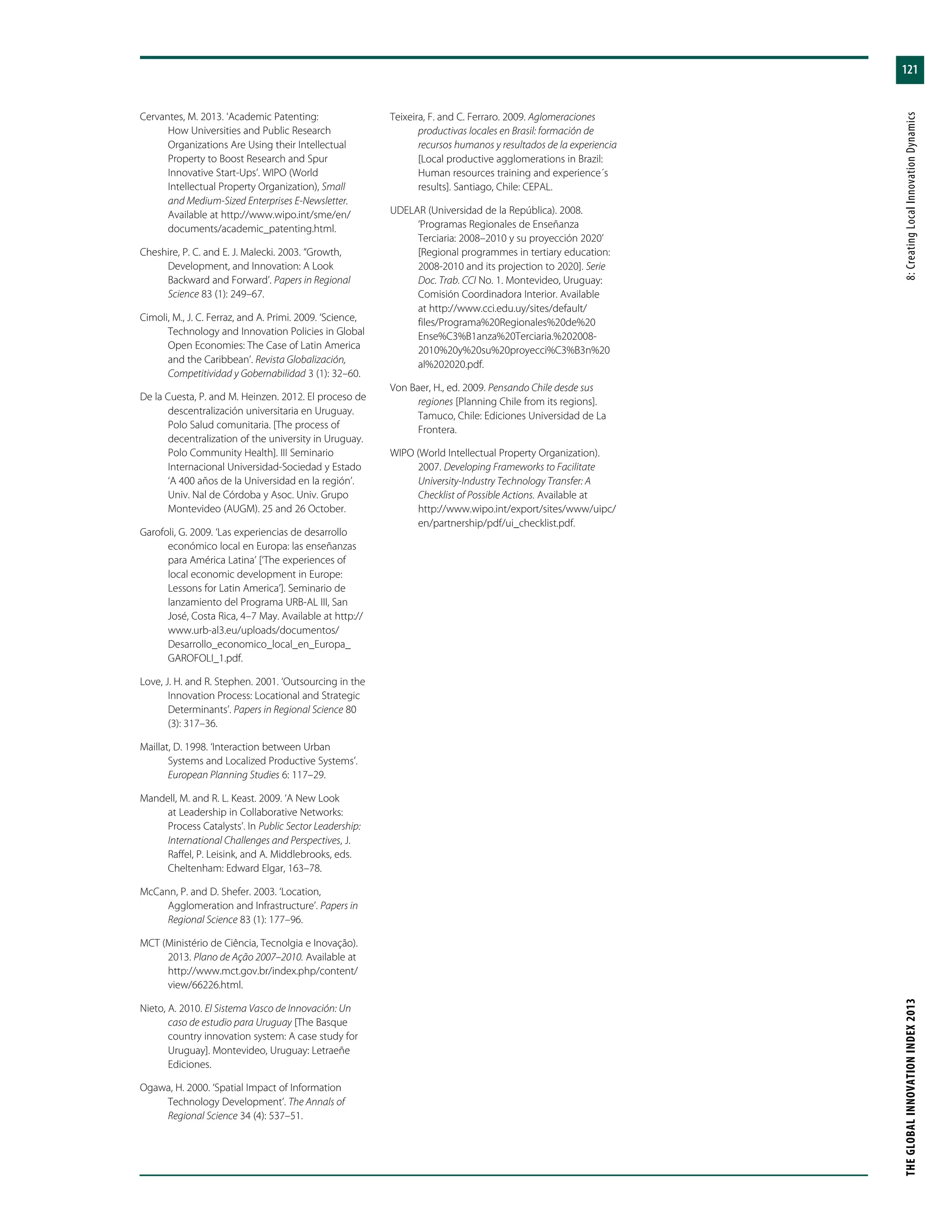 121
THEGLOBALINNOVATIONINDEX2013	8:CreatingLocalInnovationDynamics
Cervantes, M. 2013. ‘Academic Patenting:
How Universities and Public Research
Organizations Are Using their Intellectual
Property to Boost Research and Spur
Innovative Start-Ups’. WIPO (World
Intellectual Property Organization), Small
and Medium-Sized Enterprises E-Newsletter.
Available at http://www.wipo.int/sme/en/
documents/academic_patenting.html.
Cheshire, P. C. and E. J. Malecki. 2003. “Growth,
Development, and Innovation: A Look
Backward and Forward’. Papers in Regional
Science 83 (1): 249–67.
Cimoli, M., J. C. Ferraz, and A. Primi. 2009. ‘Science,
Technology and Innovation Policies in Global
Open Economies: The Case of Latin America
and the Caribbean’. Revista Globalización,
Competitividad y Gobernabilidad 3 (1): 32–60.
De la Cuesta, P. and M. Heinzen. 2012. El proceso de
descentralización universitaria en Uruguay.
Polo Salud comunitaria. [The process of
decentralization of the university in Uruguay.
Polo Community Health]. III Seminario
Internacional Universidad-Sociedad y Estado
‘A 400 años de la Universidad en la región’.
Univ. Nal de Córdoba y Asoc. Univ. Grupo
Montevideo (AUGM). 25 and 26 October.
Garofoli, G. 2009. ‘Las experiencias de desarrollo
económico local en Europa: las enseñanzas
para América Latina’ [‘The experiences of
local economic development in Europe:
Lessons for Latin America’]. Seminario de
lanzamiento del Programa URB-AL III, San
José, Costa Rica, 4–7 May. Available at http://
www.urb-al3.eu/uploads/documentos/
Desarrollo_economico_local_en_Europa_
GAROFOLI_1.pdf.
Love, J. H. and R. Stephen. 2001. ‘Outsourcing in the
Innovation Process: Locational and Strategic
Determinants’. Papers in Regional Science 80
(3): 317–36.
Maillat, D. 1998. ‘Interaction between Urban
Systems and Localized Productive Systems’.
European Planning Studies 6: 117–29.
Mandell, M. and R. L. Keast. 2009. ‘A New Look
at Leadership in Collaborative Networks:
Process Catalysts’. In Public Sector Leadership:
International Challenges and Perspectives, J.
Raffel, P. Leisink, and A. Middlebrooks, eds.
Cheltenham: Edward Elgar, 163–78.
McCann, P. and D. Shefer. 2003. ‘Location,
Agglomeration and Infrastructure’. Papers in
Regional Science 83 (1): 177–96.
MCT (Ministério de Ciência, Tecnolgia e Inovação).
2013. Plano de Ação 2007–2010. Available at
http://www.mct.gov.br/index.php/content/
view/66226.html.
Nieto, A. 2010. El Sistema Vasco de Innovación: Un
caso de estudio para Uruguay [The Basque
country innovation system: A case study for
Uruguay]. Montevideo, Uruguay: Letraeñe
Ediciones.
Ogawa, H. 2000. ‘Spatial Impact of Information
Technology Development’. The Annals of
Regional Science 34 (4): 537–51.
Teixeira, F. and C. Ferraro. 2009. Aglomeraciones
productivas locales en Brasil: formación de
recursos humanos y resultados de la experiencia
[Local productive agglomerations in Brazil:
Human resources training and experience´s
results]. Santiago, Chile: CEPAL.
UDELAR (Universidad de la República). 2008.
‘Programas Regionales de Enseñanza
Terciaria: 2008–2010 y su proyección 2020’
[Regional programmes in tertiary education:
2008-2010 and its projection to 2020]. Serie
Doc. Trab. CCI No. 1. Montevideo, Uruguay:
Comisión Coordinadora Interior. Available
at http://www.cci.edu.uy/sites/default/
files/Programa%20Regionales%20de%20
Ense%C3%B1anza%20Terciaria.%202008-
2010%20y%20su%20proyecci%C3%B3n%20
al%202020.pdf.
Von Baer, H., ed. 2009. Pensando Chile desde sus
regiones [Planning Chile from its regions].
Tamuco, Chile: Ediciones Universidad de La
Frontera.
WIPO (World Intellectual Property Organization).
2007. Developing Frameworks to Facilitate
University-Industry Technology Transfer: A
Checklist of Possible Actions. Available at
http://www.wipo.int/export/sites/www/uipc/
en/partnership/pdf/ui_checklist.pdf.
 