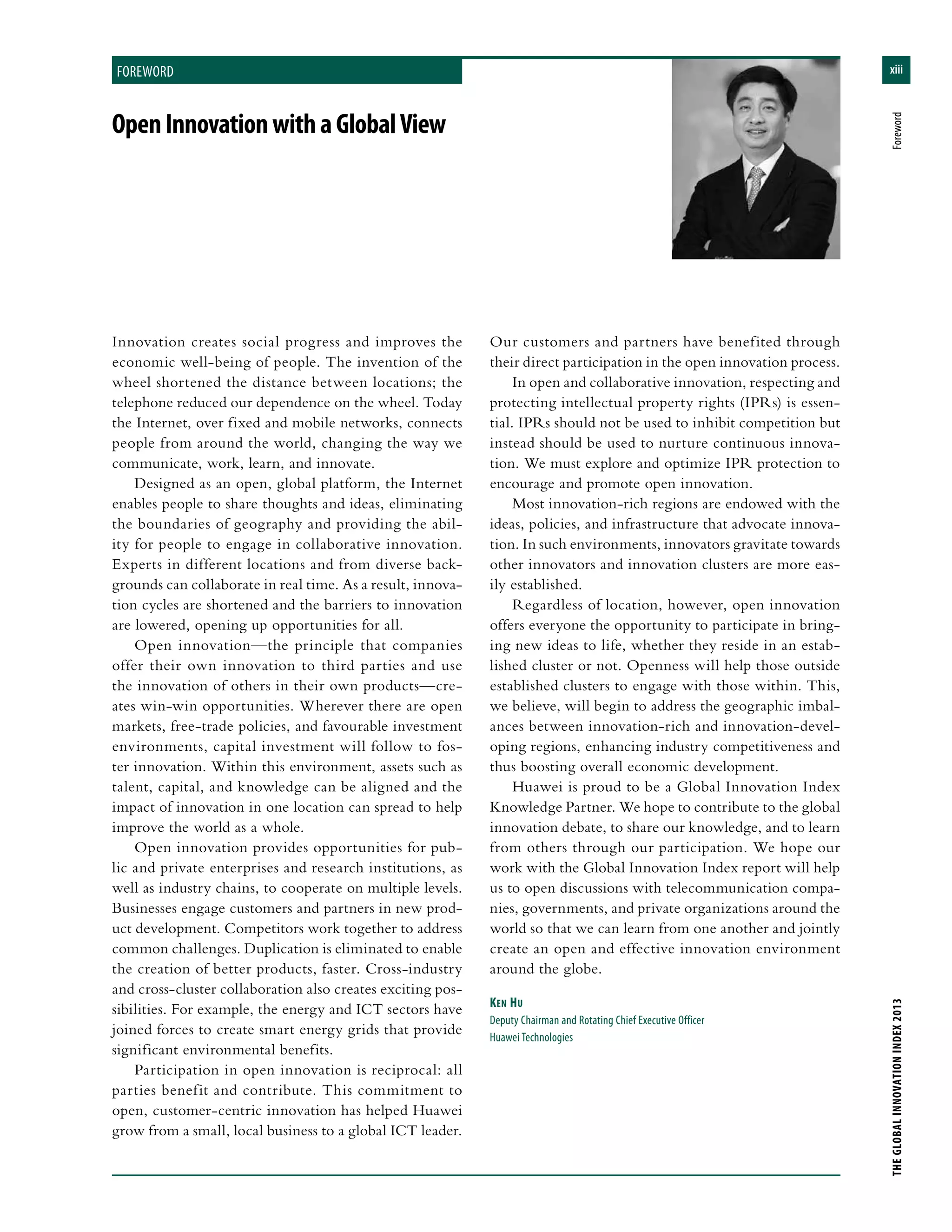 xiii
THEGLOBALINNOVATIONINDEX2013	Foreword
foreword
OpenInnovationwithaGlobalView
Innovation creates social progress and improves the
economic well-being of people. The invention of the
wheel shortened the distance between locations; the
telephone reduced our dependence on the wheel. Today
the Internet, over fixed and mobile networks, connects
people from around the world, changing the way we
communicate, work, learn, and innovate.
Designed as an open, global platform, the Internet
enables people to share thoughts and ideas, eliminating
the boundaries of geography and providing the abil-
ity for people to engage in collaborative innovation.
Experts in different locations and from diverse back-
grounds can collaborate in real time. As a result, innova-
tion cycles are shortened and the barriers to innovation
are lowered, opening up opportunities for all.
Open innovation—the principle that companies
offer their own innovation to third parties and use
the innovation of others in their own products—cre-
ates win-win opportunities. Wherever there are open
markets, free-trade policies, and favourable investment
environments, capital investment will follow to fos-
ter innovation. Within this environment, assets such as
talent, capital, and knowledge can be aligned and the
impact of innovation in one location can spread to help
improve the world as a whole.
Open innovation provides opportunities for pub-
lic and private enterprises and research institutions, as
well as industry chains, to cooperate on multiple levels.
Businesses engage customers and partners in new prod-
uct development. Competitors work together to address
common challenges. Duplication is eliminated to enable
the creation of better products, faster. Cross-industry
and cross-cluster collaboration also creates exciting pos-
sibilities. For example, the energy and ICT sectors have
joined forces to create smart energy grids that provide
significant environmental benefits.
Participation in open innovation is reciprocal: all
parties benefit and contribute. This commitment to
open, customer-centric innovation has helped Huawei
grow from a small, local business to a global ICT leader.
Our customers and partners have benefited through
their direct participation in the open innovation process.
In open and collaborative innovation, respecting and
protecting intellectual property rights (IPRs) is essen-
tial. IPRs should not be used to inhibit competition but
instead should be used to nurture continuous innova-
tion. We must explore and optimize IPR protection to
encourage and promote open innovation.
Most innovation-rich regions are endowed with the
ideas, policies, and infrastructure that advocate innova-
tion. In such environments, innovators gravitate towards
other innovators and innovation clusters are more eas-
ily established.
Regardless of location, however, open innovation
offers everyone the opportunity to participate in bring-
ing new ideas to life, whether they reside in an estab-
lished cluster or not. Openness will help those outside
established clusters to engage with those within. This,
we believe, will begin to address the geographic imbal-
ances between innovation-rich and innovation-devel-
oping regions, enhancing industry competitiveness and
thus boosting overall economic development.
Huawei is proud to be a Global Innovation Index
Knowledge Partner. We hope to contribute to the global
innovation debate, to share our knowledge, and to learn
from others through our participation. We hope our
work with the Global Innovation Index report will help
us to open discussions with telecommunication compa-
nies, governments, and private organizations around the
world so that we can learn from one another and jointly
create an open and effective innovation environment
around the globe.
Ken Hu
Deputy Chairman and Rotating Chief Executive Officer
Huawei Technologies
 
