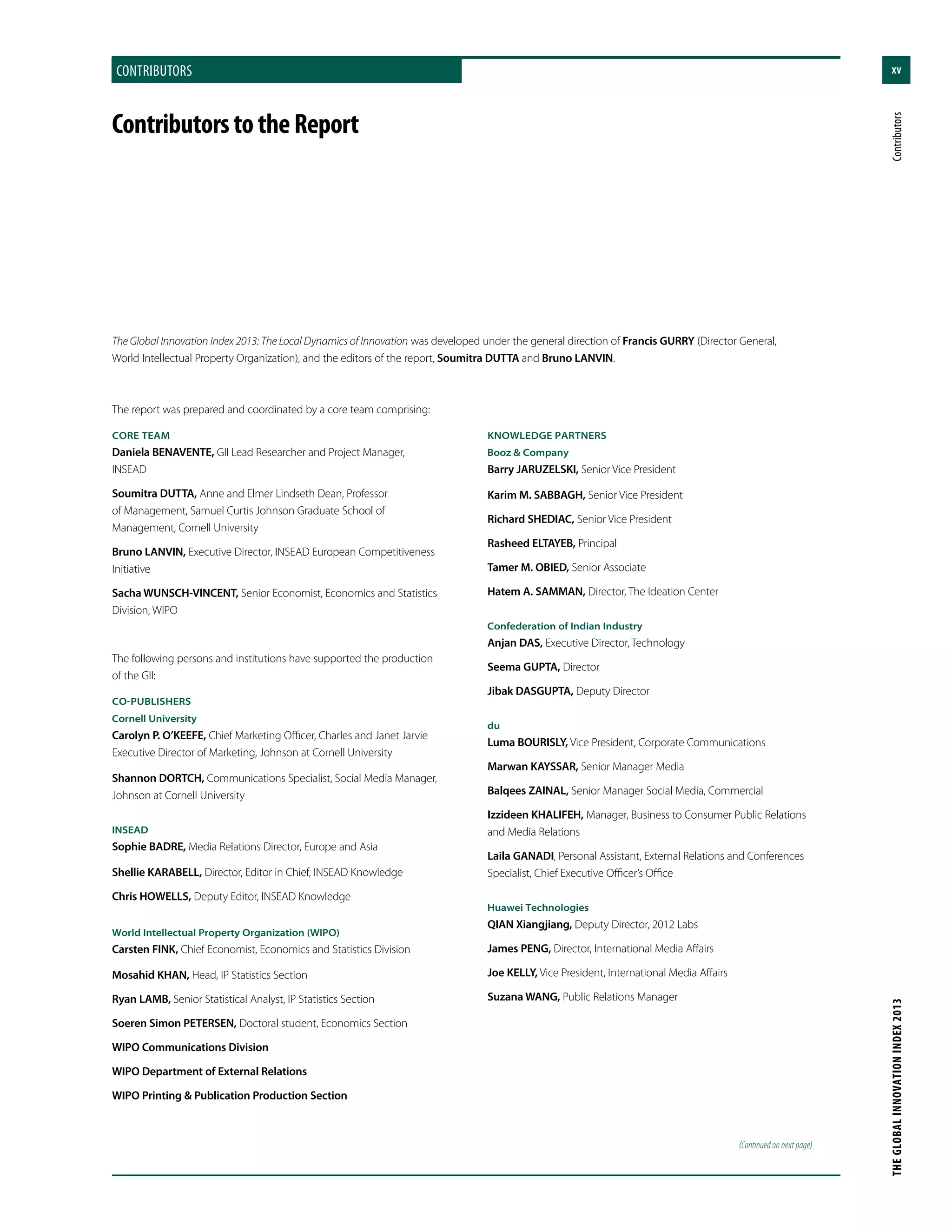 xvcontributors
THEGLOBALINNOVATIONINDEX2013	Contributors
The Global Innovation Index 2013: The Local Dynamics of Innovation was developed under the general direction of Francis GURRY (Director General,
World Intellectual Property Organization), and the editors of the report, Soumitra DUTTA and Bruno LANVIN.
The report was prepared and coordinated by a core team comprising:
CORE TEAM
Daniela BENAVENTE, GII Lead Researcher and Project Manager,
INSEAD
Soumitra DUTTA, Anne and Elmer Lindseth Dean, Professor
of Management, Samuel Curtis Johnson Graduate School of
Management, Cornell University
Bruno LANVIN, Executive Director, INSEAD European Competitiveness
Initiative
Sacha WUNSCH-VINCENT, Senior Economist, Economics and Statistics
Division, WIPO
The following persons and institutions have supported the production
of the GII:
CO-PUBLISHERS
Cornell University
Carolyn P. O’KEEFE, Chief Marketing Officer, Charles and Janet Jarvie
Executive Director of Marketing, Johnson at Cornell University
Shannon DORTCH, Communications Specialist, Social Media Manager,
Johnson at Cornell University
INSEAD
Sophie BADRE, Media Relations Director, Europe and Asia
Shellie KARABELL, Director, Editor in Chief, INSEAD Knowledge
Chris HOWELLS, Deputy Editor, INSEAD Knowledge
World Intellectual Property Organization (WIPO)
Carsten FINK, Chief Economist, Economics and Statistics Division
Mosahid KHAN, Head, IP Statistics Section
Ryan LAMB, Senior Statistical Analyst, IP Statistics Section
Soeren Simon PETERSEN, Doctoral student, Economics Section
WIPO Communications Division
WIPO Department of External Relations
WIPO Printing & Publication Production Section
KNOWLEDGE PARTNERS
Booz & Company
Barry JARUZELSKI, Senior Vice President
Karim M. SABBAGH, Senior Vice President
Richard SHEDIAC, Senior Vice President
Rasheed ELTAYEB, Principal
Tamer M. OBIED, Senior Associate
Hatem A. SAMMAN, Director, The Ideation Center
Confederation of Indian Industry
Anjan DAS, Executive Director, Technology
Seema GUPTA, Director
Jibak DASGUPTA, Deputy Director
du
Luma BOURISLY, Vice President, Corporate Communications
Marwan KAYSSAR, Senior Manager Media
Balqees ZAINAL, Senior Manager Social Media, Commercial
Izzideen KHALIFEH, Manager, Business to Consumer Public Relations
and Media Relations
Laila GANADI, Personal Assistant, External Relations and Conferences
Specialist, Chief Executive Officer’s Office
Huawei Technologies
QIAN Xiangjiang, Deputy Director, 2012 Labs
James PENG, Director, International Media Affairs
Joe KELLY, Vice President, International Media Affairs
Suzana WANG, Public Relations Manager
ContributorstotheReport
(Continued on next page)
 