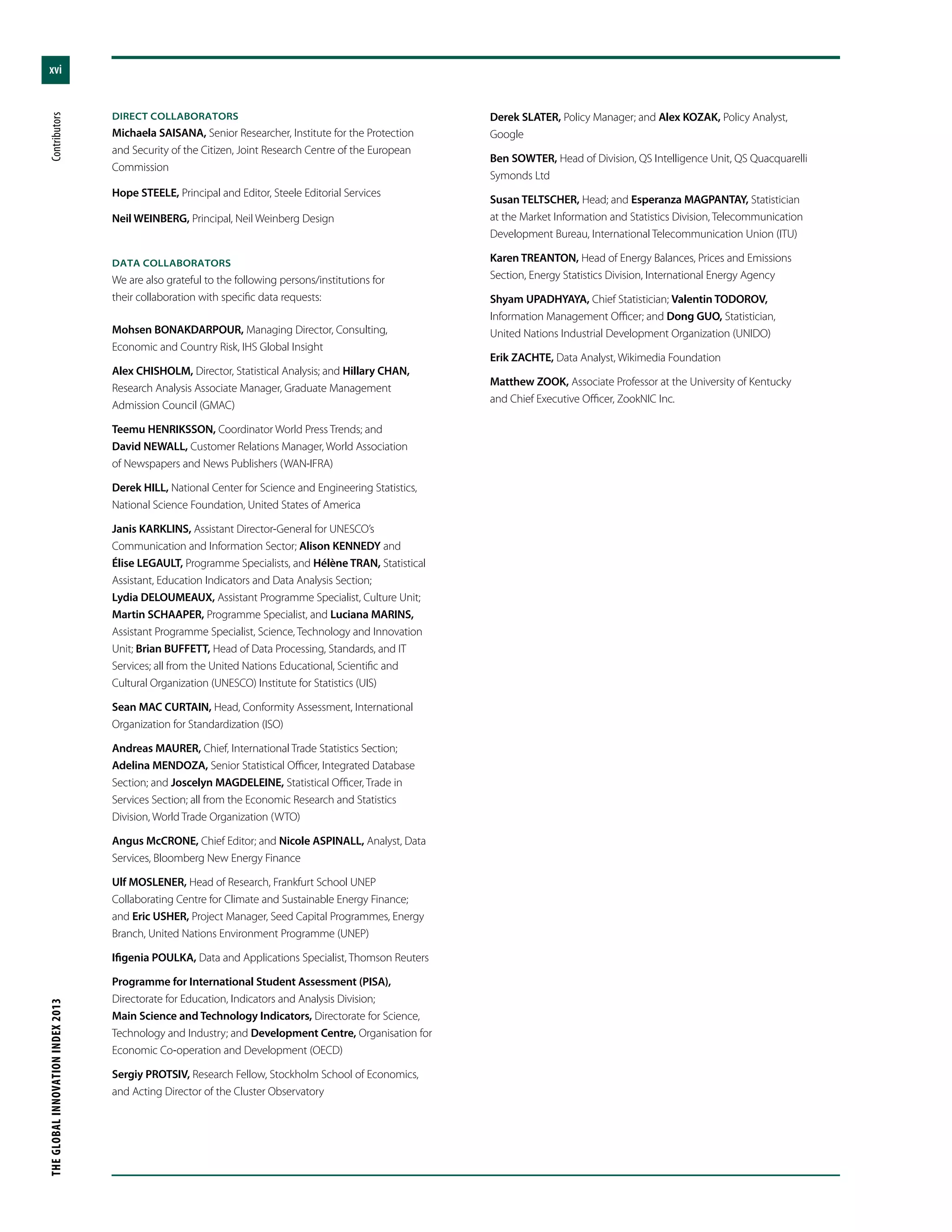 xvi
THEGLOBALINNOVATIONINDEX2013	Contributors
DIRECT COLLABORATORS
Michaela SAISANA, Senior Researcher, Institute for the Protection
and Security of the Citizen, Joint Research Centre of the European
Commission
Hope STEELE, Principal and Editor, Steele Editorial Services
Neil WEINBERG, Principal, Neil Weinberg Design
DATA COLLABORATORS
We are also grateful to the following persons/institutions for
their collaboration with specific data requests:
Mohsen BONAKDARPOUR, Managing Director, Consulting,
Economic and Country Risk, IHS Global Insight
Alex CHISHOLM, Director, Statistical Analysis; and Hillary CHAN,
Research Analysis Associate Manager, Graduate Management
Admission Council (GMAC)
Teemu HENRIKSSON, Coordinator World Press Trends; and
David NEWALL, Customer Relations Manager, World Association
of Newspapers and News Publishers (WAN-IFRA)
Derek HILL, National Center for Science and Engineering Statistics,
National Science Foundation, United States of America
Janis KARKLINS, Assistant Director-General for UNESCO’s
Communication and Information Sector; Alison KENNEDY and
Élise LEGAULT, Programme Specialists, and Hélène TRAN, Statistical
Assistant, Education Indicators and Data Analysis Section;
Lydia DELOUMEAUX, Assistant Programme Specialist, Culture Unit;
Martin SCHAAPER, Programme Specialist, and Luciana MARINS,
Assistant Programme Specialist, Science, Technology and Innovation
Unit; Brian BUFFETT, Head of Data Processing, Standards, and IT
Services; all from the United Nations Educational, Scientific and
Cultural Organization (UNESCO) Institute for Statistics (UIS)
Sean MAC CURTAIN, Head, Conformity Assessment, International
Organization for Standardization (ISO)
Andreas MAURER, Chief, International Trade Statistics Section;
Adelina MENDOZA, Senior Statistical Officer, Integrated Database
Section; and Joscelyn MAGDELEINE, Statistical Officer, Trade in
Services Section; all from the Economic Research and Statistics
Division, World Trade Organization (WTO)
Angus McCRONE, Chief Editor; and Nicole ASPINALL, Analyst, Data
Services, Bloomberg New Energy Finance
Ulf MOSLENER, Head of Research, Frankfurt School UNEP
Collaborating Centre for Climate and Sustainable Energy Finance;
and Eric USHER, Project Manager, Seed Capital Programmes, Energy
Branch, United Nations Environment Programme (UNEP)
Ifigenia POULKA, Data and Applications Specialist, Thomson Reuters
Programme for International Student Assessment (PISA),
Directorate for Education, Indicators and Analysis Division;
Main Science and Technology Indicators, Directorate for Science,
Technology and Industry; and Development Centre, Organisation for
Economic Co-operation and Development (OECD)
Sergiy PROTSIV, Research Fellow, Stockholm School of Economics,
and Acting Director of the Cluster Observatory
Derek SLATER, Policy Manager; and Alex KOZAK, Policy Analyst,
Google
Ben SOWTER, Head of Division, QS Intelligence Unit, QS Quacquarelli
Symonds Ltd
Susan TELTSCHER, Head; and Esperanza MAGPANTAY, Statistician
at the Market Information and Statistics Division, Telecommunication
Development Bureau, International Telecommunication Union (ITU)
Karen TREANTON, Head of Energy Balances, Prices and Emissions
Section, Energy Statistics Division, International Energy Agency
Shyam UPADHYAYA, Chief Statistician; Valentin TODOROV,
Information Management Officer; and Dong GUO, Statistician,
United Nations Industrial Development Organization (UNIDO)
Erik ZACHTE, Data Analyst, Wikimedia Foundation
Matthew ZOOK, Associate Professor at the University of Kentucky
and Chief Executive Officer, ZookNIC Inc.
 