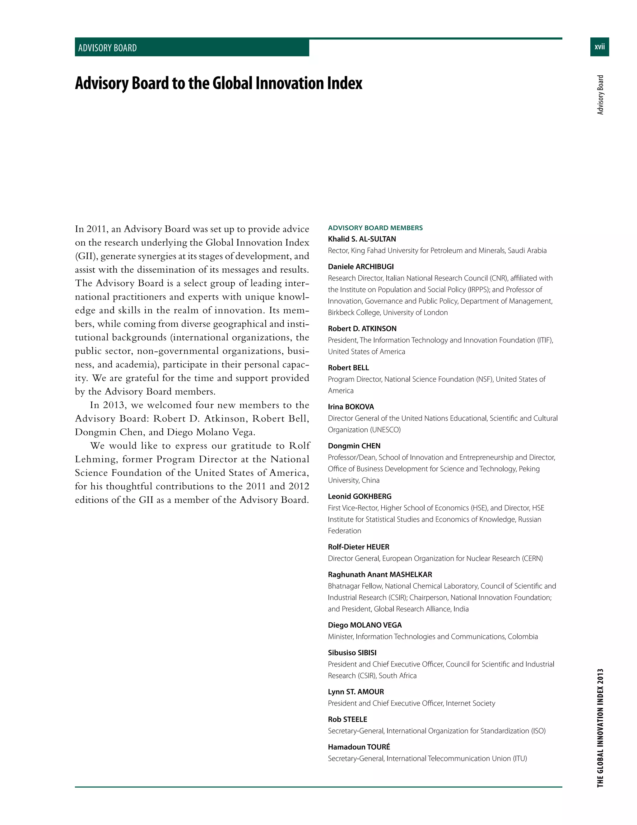 xviiforeword
THEGLOBALINNOVATIONINDEX2013	AdvisoryBoard
advisory board
In 2011, an Advisory Board was set up to provide advice
on the research underlying the Global Innovation Index
(GII), generate synergies at its stages of development, and
assist with the dissemination of its messages and results.
The Advisory Board is a select group of leading inter-
national practitioners and experts with unique knowl-
edge and skills in the realm of innovation. Its mem-
bers, while coming from diverse geographical and insti-
tutional backgrounds (international organizations, the
public sector, non-governmental organizations, busi-
ness, and academia), participate in their personal capac-
ity. We are grateful for the time and support provided
by the Advisory Board members.
In 2013, we welcomed four new members to the
Advisory Board: Robert D. Atkinson, Robert Bell,
Dongmin Chen, and Diego Molano Vega.
We would like to express our gratitude to Rolf
Lehming, former Program Director at the National
Science Foundation of the United States of America,
for his thoughtful contributions to the 2011 and 2012
editions of the GII as a member of the Advisory Board.
AdvisoryBoardtotheGlobalInnovationIndex
ADVISORY BOARD MEMBERS
Khalid S. AL-SULTAN
Rector, King Fahad University for Petroleum and Minerals, Saudi Arabia
Daniele ARCHIBUGI
Research Director, Italian National Research Council (CNR), affiliated with
the Institute on Population and Social Policy (IRPPS); and Professor of
Innovation, Governance and Public Policy, Department of Management,
Birkbeck College, University of London
Robert D. ATKINSON
President, The Information Technology and Innovation Foundation (ITIF),
United States of America
Robert BELL
Program Director, National Science Foundation (NSF), United States of
America
Irina BOKOVA
Director General of the United Nations Educational, Scientific and Cultural
Organization (UNESCO)
Dongmin CHEN
Professor/Dean, School of Innovation and Entrepreneurship and Director,
Office of Business Development for Science and Technology, Peking
University, China
Leonid GOKHBERG
First Vice-Rector, Higher School of Economics (HSE), and Director, HSE
Institute for Statistical Studies and Economics of Knowledge, Russian
Federation
Rolf-Dieter HEUER
Director General, European Organization for Nuclear Research (CERN)
Raghunath Anant MASHELKAR
Bhatnagar Fellow, National Chemical Laboratory, Council of Scientific and
Industrial Research (CSIR); Chairperson, National Innovation Foundation;
and President, Global Research Alliance, India
Diego MOLANO VEGA
Minister, Information Technologies and Communications, Colombia
Sibusiso SIBISI
President and Chief Executive Officer, Council for Scientific and Industrial
Research (CSIR), South Africa
Lynn ST. AMOUR
President and Chief Executive Officer, Internet Society
Rob STEELE
Secretary-General, International Organization for Standardization (ISO)
Hamadoun TOURÉ
Secretary-General, International Telecommunication Union (ITU)
 