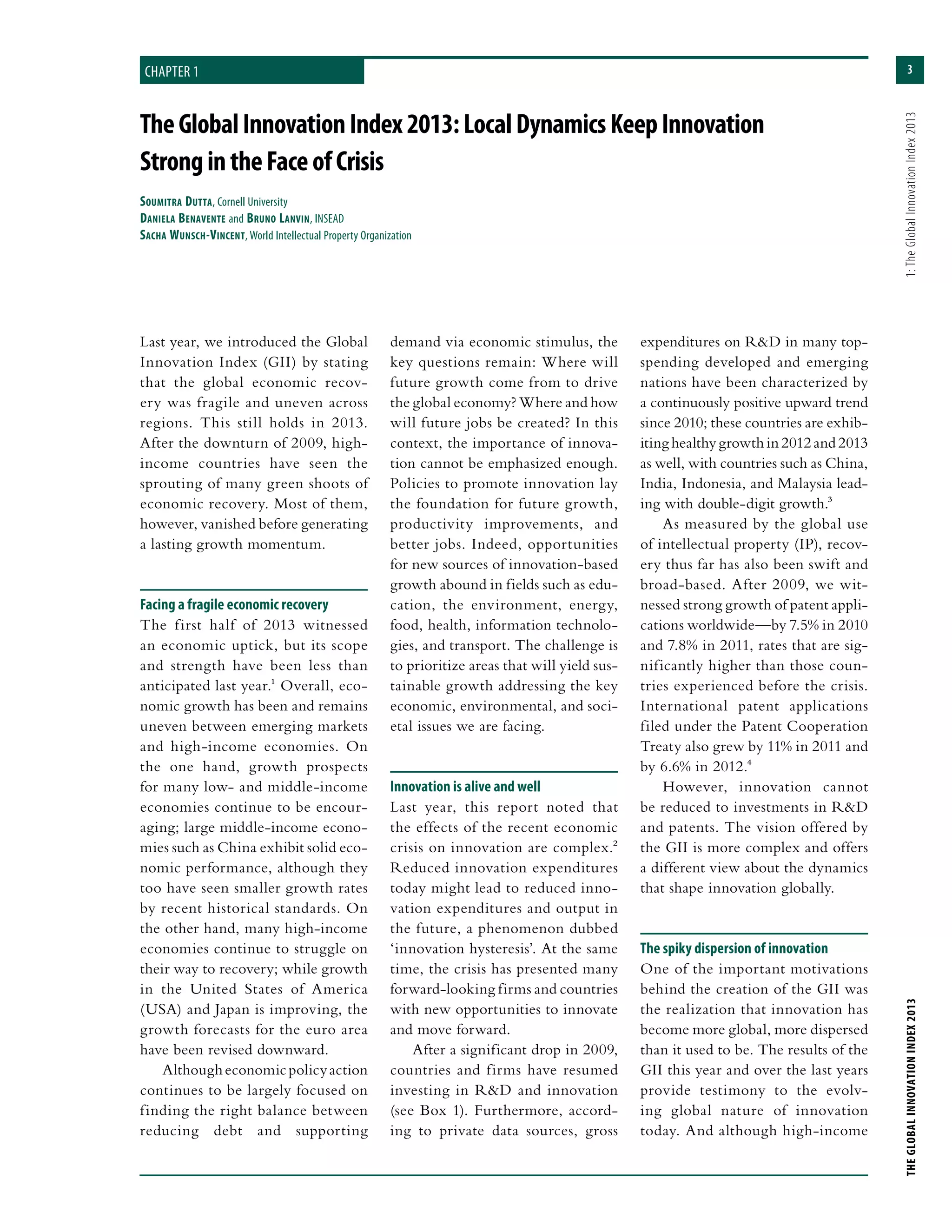 3
THEGLOBALINNOVATIONINDEX2013	1:TheGlobalInnovationIndex2013
TheGlobalInnovationIndex2013:LocalDynamicsKeepInnovation
StrongintheFaceofCrisis
Soumitra Dutta, Cornell University
Daniela Benavente and Bruno Lanvin, INSEAD
Sacha Wunsch-Vincent, World Intellectual Property Organization
chapter 1
Last year, we introduced the Global
Innovation Index (GII) by stating
that the global economic recov-
ery was fragile and uneven across
regions. This still holds in 2013.
After the downturn of 2009, high-
income countries have seen the
sprouting of many green shoots of
economic recovery. Most of them,
however, vanished before generating
a lasting growth momentum.
Facing a fragile economic recovery
The first half of 2013 witnessed
an economic uptick, but its scope
and strength have been less than
anticipated last year.1 Overall, eco-
nomic growth has been and remains
uneven between emerging markets
and high-income economies. On
the one hand, growth prospects
for many low- and middle-income
economies continue to be encour-
aging; large middle-income econo-
mies such as China exhibit solid eco-
nomic performance, although they
too have seen smaller growth rates
by recent historical standards. On
the other hand, many high-income
economies continue to struggle on
their way to recovery; while growth
in the United States of America
(USA) and Japan is improving, the
growth forecasts for the euro area
have been revised downward.
Althougheconomicpolicyaction
continues to be largely focused on
finding the right balance between
reducing debt and supporting
demand via economic stimulus, the
key questions remain: Where will
future growth come from to drive
the global economy? Where and how
will future jobs be created? In this
context, the importance of innova-
tion cannot be emphasized enough.
Policies to promote innovation lay
the foundation for future growth,
productivity improvements, and
better jobs. Indeed, opportunities
for new sources of innovation-based
growth abound in fields such as edu-
cation, the environment, energy,
food, health, information technolo-
gies, and transport. The challenge is
to prioritize areas that will yield sus-
tainable growth addressing the key
economic, environmental, and soci-
etal issues we are facing.
Innovation is alive and well
Last year, this report noted that
the effects of the recent economic
crisis on innovation are complex.2
Reduced innovation expenditures
today might lead to reduced inno-
vation expenditures and output in
the future, a phenomenon dubbed
‘innovation hysteresis’. At the same
time, the crisis has presented many
forward-looking firms and countries
with new opportunities to innovate
and move forward.
After a significant drop in 2009,
countries and firms have resumed
investing in R&D and innovation
(see Box 1). Furthermore, accord-
ing to private data sources, gross
expenditures on R&D in many top-
spending developed and emerging
nations have been characterized by
a continuously positive upward trend
since 2010; these countries are exhib-
itinghealthygrowth in 2012and2013
as well, with countries such as China,
India, Indonesia, and Malaysia lead-
ing with double-digit growth.3
As measured by the global use
of intellectual property (IP), recov-
ery thus far has also been swift and
broad-based. After 2009, we wit-
nessed strong growth of patent appli-
cations worldwide—by 7.5% in 2010
and 7.8% in 2011, rates that are sig-
nificantly higher than those coun-
tries experienced before the crisis.
International patent applications
filed under the Patent Cooperation
Treaty also grew by 11% in 2011 and
by 6.6% in 2012.4
However, innovation cannot
be reduced to investments in R&D
and patents. The vision offered by
the GII is more complex and offers
a different view about the dynamics
that shape innovation globally.
The spiky dispersion of innovation
One of the important motivations
behind the creation of the GII was
the realization that innovation has
become more global, more dispersed
than it used to be. The results of the
GII this year and over the last years
provide testimony to the evolv-
ing global nature of innovation
today. And although high-income
 