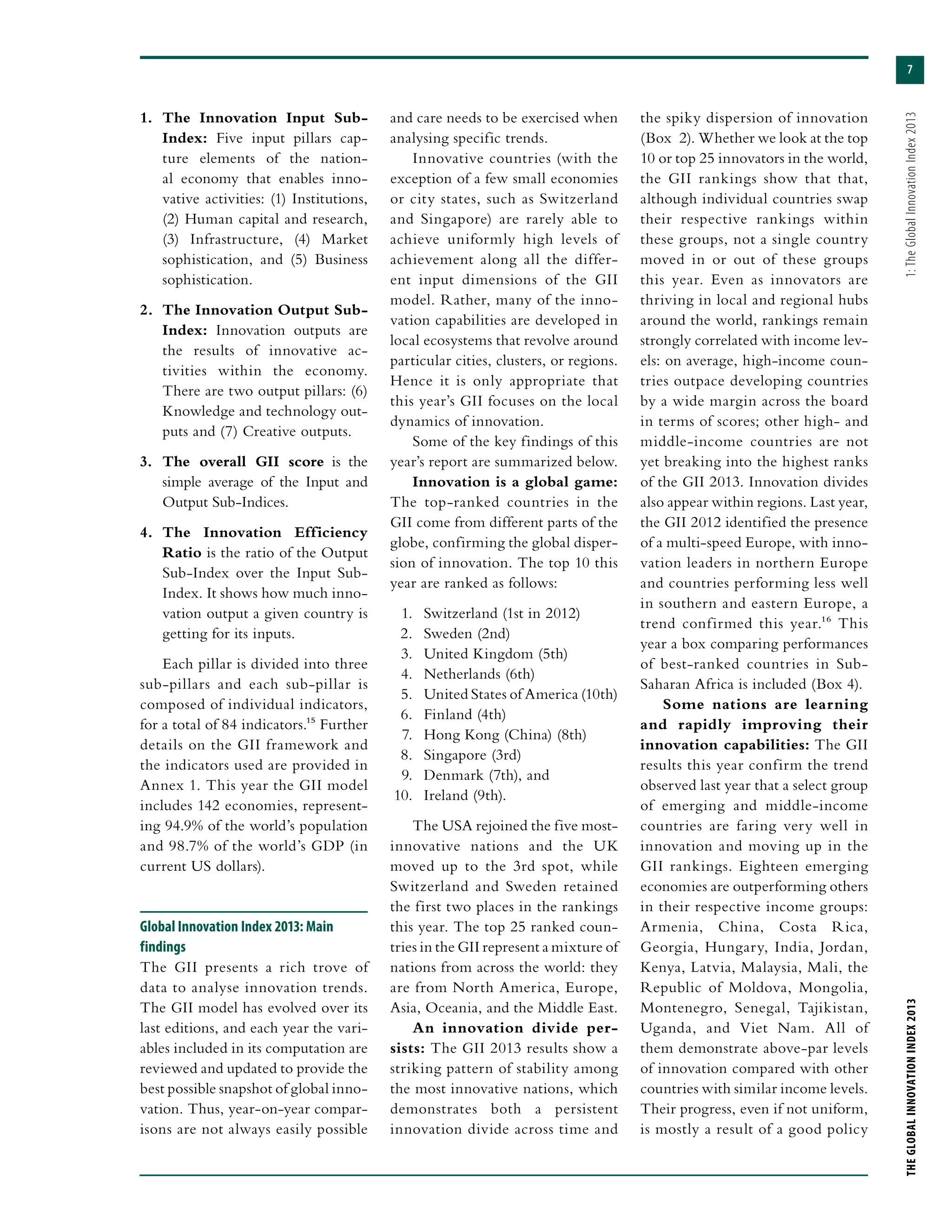7
THEGLOBALINNOVATIONINDEX2013	1:TheGlobalInnovationIndex2013
1.	 The Innovation Input Sub-
Index: Five input pillars cap-
ture elements of the nation-
al economy that enables inno-
vative activities: (1) Institutions,
(2) Human capital and research,
(3) Infrastructure, (4) Market
sophistication, and (5) Business
sophistication.
2.	 The Innovation Output Sub-
Index: Innovation outputs are
the results of innovative ac-
tivities within the economy.
There are two output pillars: (6)
Knowledge and technology out-
puts and (7) Creative outputs.
3.	 The overall GII score is the
simple average of the Input and
Output Sub-Indices.
4.	 The Innovation Efficiency
Ratio is the ratio of the Output
Sub-Index over the Input Sub-
Index. It shows how much inno-
vation output a given country is
getting for its inputs.
Each pillar is divided into three
sub-pillars and each sub-pillar is
composed of individual indicators,
for a total of 84 indicators.15 Further
details on the GII framework and
the indicators used are provided in
Annex 1. This year the GII model
includes 142 economies, represent-
ing 94.9% of the world’s population
and 98.7% of the world’s GDP (in
current US dollars).
Global Innovation Index 2013: Main
findings
The GII presents a rich trove of
data to analyse innovation trends.
The GII model has evolved over its
last editions, and each year the vari-
ables included in its computation are
reviewed and updated to provide the
best possible snapshot of global inno-
vation. Thus, year-on-year compar-
isons are not always easily possible
and care needs to be exercised when
analysing specific trends.
Innovative countries (with the
exception of a few small economies
or city states, such as Switzerland
and Singapore) are rarely able to
achieve uniformly high levels of
achievement along all the differ-
ent input dimensions of the GII
model. Rather, many of the inno-
vation capabilities are developed in
local ecosystems that revolve around
particular cities, clusters, or regions.
Hence it is only appropriate that
this year’s GII focuses on the local
dynamics of innovation.
Some of the key findings of this
year’s report are summarized below.
Innovation is a global game:
The top-ranked countries in the
GII come from different parts of the
globe, confirming the global disper-
sion of innovation. The top 10 this
year are ranked as follows:
1.	 Switzerland (1st in 2012)
2.	 Sweden (2nd)
3.	 United Kingdom (5th)
4.	 Netherlands (6th)
5.	 United States of America (10th)
6.	 Finland (4th)
7.	 Hong Kong (China) (8th)
8.	 Singapore (3rd)
9.	 Denmark (7th), and
10.	 Ireland (9th).
The USA rejoined the five most-
innovative nations and the UK
moved up to the 3rd spot, while
Switzerland and Sweden retained
the first two places in the rankings
this year. The top 25 ranked coun-
tries in the GII represent a mixture of
nations from across the world: they
are from North America, Europe,
Asia, Oceania, and the Middle East.
An innovation divide per-
sists: The GII 2013 results show a
striking pattern of stability among
the most innovative nations, which
demonstrates both a persistent
innovation divide across time and
the spiky dispersion of innovation
(Box  2). Whether we look at the top
10 or top 25 innovators in the world,
the GII rankings show that that,
although individual countries swap
their respective rankings within
these groups, not a single country
moved in or out of these groups
this year. Even as innovators are
thriving in local and regional hubs
around the world, rankings remain
strongly correlated with income lev-
els: on average, high-income coun-
tries outpace developing countries
by a wide margin across the board
in terms of scores; other high- and
middle-income countries are not
yet breaking into the highest ranks
of the GII 2013. Innovation divides
also appear within regions. Last year,
the GII 2012 identified the presence
of a multi-speed Europe, with inno-
vation leaders in northern Europe
and countries performing less well
in southern and eastern Europe, a
trend confirmed this year.16 This
year a box comparing performances
of best-ranked countries in Sub-
Saharan Africa is included (Box 4).
Some nations are learning
and rapidly improving their
innovation capabilities: The GII
results this year confirm the trend
observed last year that a select group
of emerging and middle-income
countries are faring very well in
innovation and moving up in the
GII rankings. Eighteen emerging
economies are outperforming others
in their respective income groups:
Armenia, China, Costa Rica,
Georgia, Hungary, India, Jordan,
Kenya, Latvia, Malaysia, Mali, the
Republic of Moldova, Mongolia,
Montenegro, Senegal, Tajikistan,
Uganda, and Viet Nam. All of
them demonstrate above-par levels
of innovation compared with other
countries with similar income levels.
Their progress, even if not uniform,
is mostly a result of a good policy
 