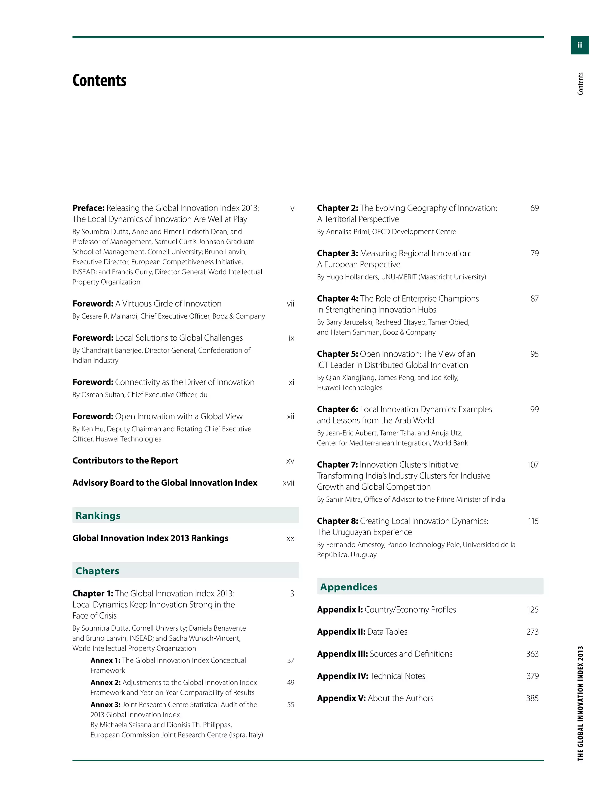 iii
THEGLOBALINNOVATIONINDEX2013	Contents
Preface: Releasing the Global Innovation Index 2013: 	 v
The Local Dynamics of Innovation Are Well at Play
By Soumitra Dutta, Anne and Elmer Lindseth Dean, and
Professor of Management, Samuel Curtis Johnson Graduate
School of Management, Cornell University; Bruno Lanvin,
Executive Director, European Competitiveness Initiative,
INSEAD; and Francis Gurry, Director General, World Intellectual
Property Organization
Foreword: A Virtuous Circle of Innovation	 vii
By Cesare R. Mainardi, Chief Executive Officer, Booz & Company
Foreword: Local Solutions to Global Challenges	 ix
By Chandrajit Banerjee, Director General, Confederation of
Indian Industry
Foreword: Connectivity as the Driver of Innovation	 xi
By Osman Sultan, Chief Executive Officer, du
Foreword: Open Innovation with a Global View	 xii
By Ken Hu, Deputy Chairman and Rotating Chief Executive
Officer, Huawei Technologies
Contributors to the Report	 xv
Advisory Board to the Global Innovation Index	 xvii
Rankings
Global Innovation Index 2013 Rankings	 xx
Chapters
Chapter 1: The Global Innovation Index 2013: 	 3
Local Dynamics Keep Innovation Strong in the
Face of Crisis
By Soumitra Dutta, Cornell University; Daniela Benavente
and Bruno Lanvin, INSEAD; and Sacha Wunsch-Vincent,
World Intellectual Property Organization
Annex 1: The Global Innovation Index Conceptual 	 37
Framework
Annex 2: Adjustments to the Global Innovation Index 	 49
Framework and Year-on-Year Comparability of Results
Annex 3: Joint Research Centre Statistical Audit of the 	 55
2013 Global Innovation Index
By Michaela Saisana and Dionisis Th. Philippas,
European Commission Joint Research Centre (Ispra, Italy)
Contents
Chapter 2: The Evolving Geography of Innovation: 	 69
A Territorial Perspective
By Annalisa Primi, OECD Development Centre
Chapter 3: Measuring Regional Innovation: 	 79
A European Perspective
By Hugo Hollanders, UNU-MERIT (Maastricht University)
Chapter 4: The Role of Enterprise Champions 	 87
in Strengthening Innovation Hubs
By Barry Jaruzelski, Rasheed Eltayeb, Tamer Obied,
and Hatem Samman, Booz & Company
Chapter 5: Open Innovation: The View of an 	 95
ICT Leader in Distributed Global Innovation
By Qian Xiangjiang, James Peng, and Joe Kelly,
Huawei Technologies
Chapter 6: Local Innovation Dynamics: Examples 	 99
and Lessons from the Arab World
By Jean-Eric Aubert, Tamer Taha, and Anuja Utz,
Center for Mediterranean Integration, World Bank
Chapter 7: Innovation Clusters Initiative: 	 107
Transforming India’s Industry Clusters for Inclusive
Growth and Global Competition
By Samir Mitra, Office of Advisor to the Prime Minister of India
Chapter 8: Creating Local Innovation Dynamics: 	 115
The Uruguayan Experience
By Fernando Amestoy, Pando Technology Pole, Universidad de la
República, Uruguay
Appendices
Appendix I: Country/Economy Profiles	 125
Appendix II: Data Tables	 273
Appendix III: Sources and Definitions	 363
Appendix IV: Technical Notes	 379
Appendix V: About the Authors	 385
 