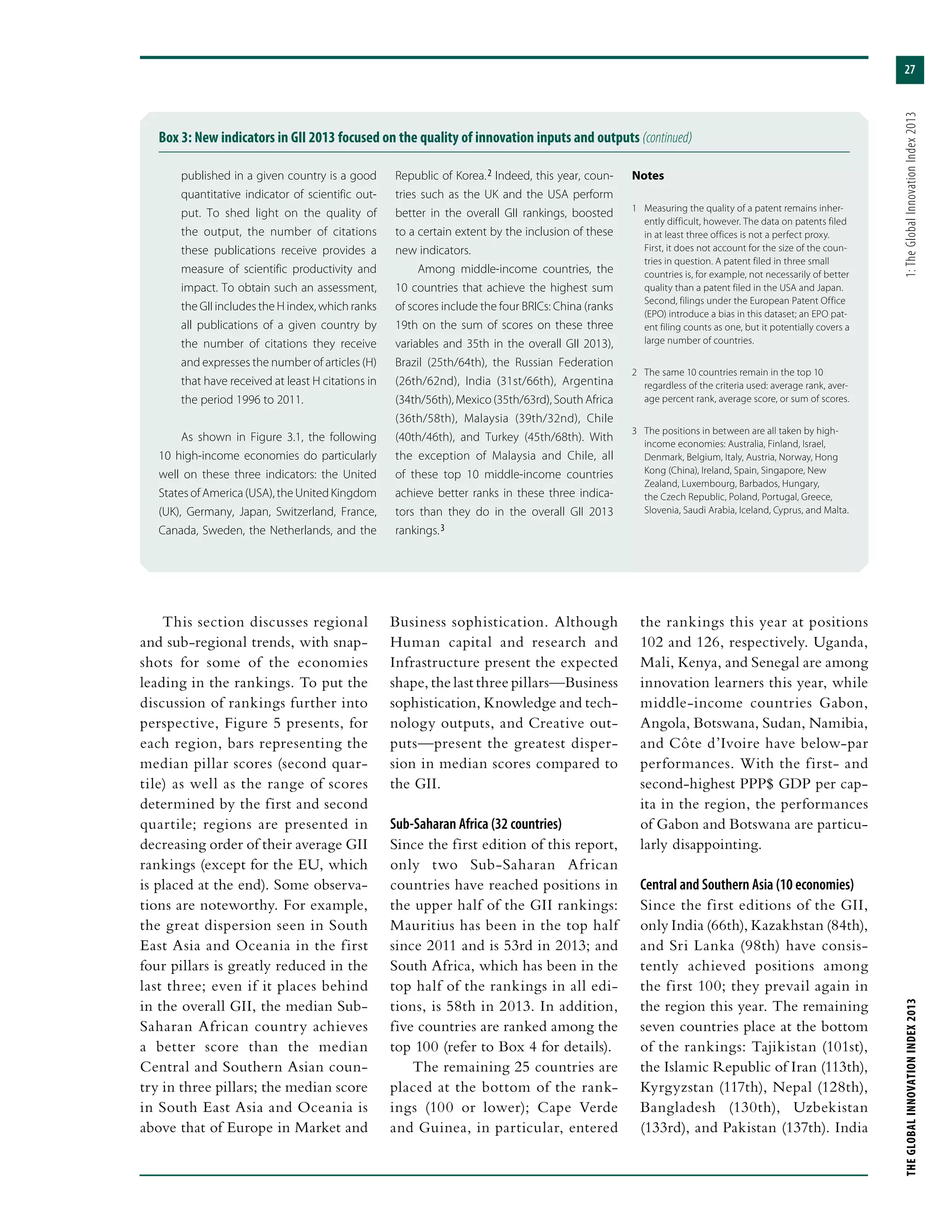 27
THEGLOBALINNOVATIONINDEX2013	1:TheGlobalInnovationIndex2013
This section discusses regional
and sub-regional trends, with snap-
shots for some of the economies
leading in the rankings. To put the
discussion of rankings further into
perspective, Figure 5 presents, for
each region, bars representing the
median pillar scores (second quar-
tile) as well as the range of scores
determined by the first and second
quartile; regions are presented in
decreasing order of their average GII
rankings (except for the EU, which
is placed at the end). Some observa-
tions are noteworthy. For example,
the great dispersion seen in South
East Asia and Oceania in the first
four pillars is greatly reduced in the
last three; even if it places behind
in the overall GII, the median Sub-
Saharan African country achieves
a better score than the median
Central and Southern Asian coun-
try in three pillars; the median score
in South East Asia and Oceania is
above that of Europe in Market and
Business sophistication. Although
Human capital and research and
Infrastructure present the expected
shape, the last three pillars—Business
sophistication, Knowledge and tech-
nology outputs, and Creative out-
puts—present the greatest disper-
sion in median scores compared to
the GII.
Sub-Saharan Africa (32 countries)
Since the first edition of this report,
only two Sub-Saharan African
countries have reached positions in
the upper half of the GII rankings:
Mauritius has been in the top half
since 2011 and is 53rd in 2013; and
South Africa, which has been in the
top half of the rankings in all edi-
tions, is 58th in 2013. In addition,
five countries are ranked among the
top 100 (refer to Box 4 for details).
The remaining 25 countries are
placed at the bottom of the rank-
ings (100 or lower); Cape Verde
and Guinea, in particular, entered
the rankings this year at positions
102 and 126, respectively. Uganda,
Mali, Kenya, and Senegal are among
innovation learners this year, while
middle-income countries Gabon,
Angola, Botswana, Sudan, Namibia,
and Côte d’Ivoire have below-par
performances. With the first- and
second-highest PPP$ GDP per cap-
ita in the region, the performances
of Gabon and Botswana are particu-
larly disappointing.
Central and Southern Asia (10 economies)
Since the first editions of the GII,
only India (66th), Kazakhstan (84th),
and Sri Lanka (98th) have consis-
tently achieved positions among
the first 100; they prevail again in
the region this year. The remaining
seven countries place at the bottom
of the rankings: Tajikistan (101st),
the Islamic Republic of Iran (113th),
Kyrgyzstan (117th), Nepal (128th),
Bangladesh (130th), Uzbekistan
(133rd), and Pakistan (137th). India
Box 3: New indicators in GII 2013 focused on the quality of innovation inputs and outputs (continued)
published in a given country is a good
quantitative indicator of scientific out-
put. To shed light on the quality of
the output, the number of citations
these publications receive provides a
measure of scientific productivity and
impact. To obtain such an assessment,
the GII includes the H index, which ranks
all publications of a given country by
the number of citations they receive
and expresses the number of articles (H)
that have received at least H citations in
the period 1996 to 2011.
As shown in Figure 3.1, the following
10 high-income economies do particularly
well on these three indicators: the United
States of America (USA), the United Kingdom
(UK), Germany, Japan, Switzerland, France,
Canada, Sweden, the Netherlands, and the
Republic of Korea. 2 Indeed, this year, coun-
tries such as the UK and the USA perform
better in the overall GII rankings, boosted
to a certain extent by the inclusion of these
new indicators.
Among middle-income countries, the
10 countries that achieve the highest sum
of scores include the four BRICs: China (ranks
19th on the sum of scores on these three
variables and 35th in the overall GII 2013),
Brazil (25th/64th), the Russian Federation
(26th/62nd), India (31st/66th), Argentina
(34th/56th), Mexico (35th/63rd), South Africa
(36th/58th), Malaysia (39th/32nd), Chile
(40th/46th), and Turkey (45th/68th). With
the exception of Malaysia and Chile, all
of these top 10 middle-income countries
achieve better ranks in these three indica-
tors than they do in the overall GII 2013
rankings. 3
Notes
1	 Measuring the quality of a patent remains inher-
ently difficult, however. The data on patents filed
in at least three offices is not a perfect proxy.
First, it does not account for the size of the coun-
tries in question. A patent filed in three small
countries is, for example, not necessarily of better
quality than a patent filed in the USA and Japan.
Second, filings under the European Patent Office
(EPO) introduce a bias in this dataset; an EPO pat-
ent filing counts as one, but it potentially covers a
large number of countries.
2	 The same 10 countries remain in the top 10
regardless of the criteria used: average rank, aver-
age percent rank, average score, or sum of scores.
3	 The positions in between are all taken by high-
income economies: Australia, Finland, Israel,
Denmark, Belgium, Italy, Austria, Norway, Hong
Kong (China), Ireland, Spain, Singapore, New
Zealand, Luxembourg, Barbados, Hungary,
the Czech Republic, Poland, Portugal, Greece,
Slovenia, Saudi Arabia, Iceland, Cyprus, and Malta.
 
