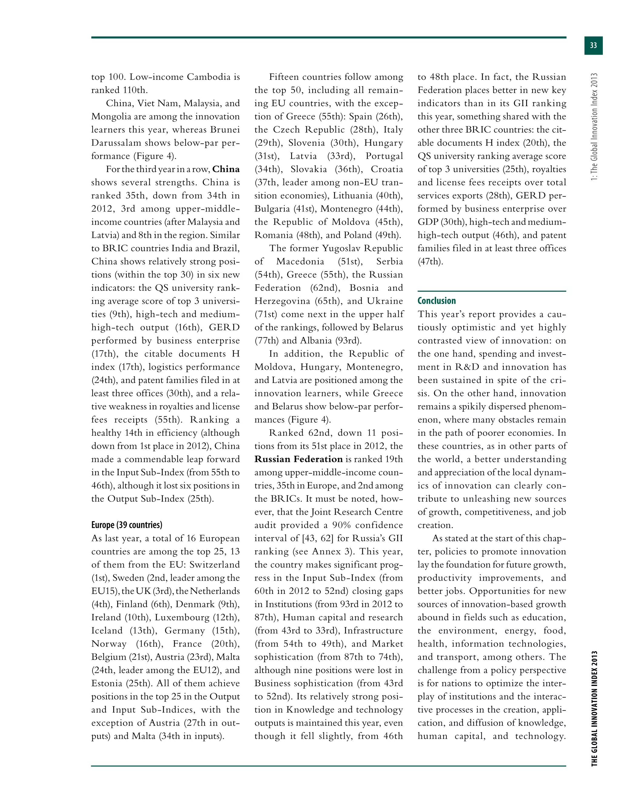 33
THEGLOBALINNOVATIONINDEX2013	1:TheGlobalInnovationIndex2013
top 100. Low-income Cambodia is
ranked 110th.
China, Viet Nam, Malaysia, and
Mongolia are among the innovation
learners this year, whereas Brunei
Darussalam shows below-par per-
formance (Figure 4).
For the third year in a row, China
shows several strengths. China is
ranked 35th, down from 34th in
2012, 3rd among upper-middle-
income countries (after Malaysia and
Latvia) and 8th in the region. Similar
to BRIC countries India and Brazil,
China shows relatively strong posi-
tions (within the top 30) in six new
indicators: the QS university rank-
ing average score of top 3 universi-
ties (9th), high-tech and medium-
high-tech output (16th), GERD
performed by business enterprise
(17th), the citable documents H
index (17th), logistics performance
(24th), and patent families filed in at
least three offices (30th), and a rela-
tive weakness in royalties and license
fees receipts (55th). Ranking a
healthy 14th in efficiency (although
down from 1st place in 2012), China
made a commendable leap forward
in the Input Sub-Index (from 55th to
46th), although it lost six positions in
the Output Sub-Index (25th).
Europe (39 countries)
As last year, a total of 16 European
countries are among the top 25, 13
of them from the EU: Switzerland
(1st), Sweden (2nd, leader among the
EU15),theUK(3rd),theNetherlands
(4th), Finland (6th), Denmark (9th),
Ireland (10th), Luxembourg (12th),
Iceland (13th), Germany (15th),
Norway (16th), France (20th),
Belgium (21st), Austria (23rd), Malta
(24th, leader among the EU12), and
Estonia (25th). All of them achieve
positions in the top 25 in the Output
and Input Sub-Indices, with the
exception of Austria (27th in out-
puts) and Malta (34th in inputs).
Fifteen countries follow among
the top 50, including all remain-
ing EU countries, with the excep-
tion of Greece (55th): Spain (26th),
the Czech Republic (28th), Italy
(29th), Slovenia (30th), Hungary
(31st), Latvia (33rd), Portugal
(34th), Slovakia (36th), Croatia
(37th, leader among non-EU tran-
sition economies), Lithuania (40th),
Bulgaria (41st), Montenegro (44th),
the Republic of Moldova (45th),
Romania (48th), and Poland (49th).
The former Yugoslav Republic
of Macedonia (51st), Serbia
(54th), Greece (55th), the Russian
Federation (62nd), Bosnia and
Herzegovina (65th), and Ukraine
(71st) come next in the upper half
of the rankings, followed by Belarus
(77th) and Albania (93rd).
In addition, the Republic of
Moldova, Hungary, Montenegro,
and Latvia are positioned among the
innovation learners, while Greece
and Belarus show below-par perfor-
mances (Figure 4).
Ranked 62nd, down 11 posi-
tions from its 51st place in 2012, the
Russian Federation is ranked 19th
among upper-middle-income coun-
tries, 35th in Europe, and 2nd among
the BRICs. It must be noted, how-
ever, that the Joint Research Centre
audit provided a 90% confidence
interval of [43, 62] for Russia’s GII
ranking (see Annex 3). This year,
the country makes significant prog-
ress in the Input Sub-Index (from
60th in 2012 to 52nd) closing gaps
in Institutions (from 93rd in 2012 to
87th), Human capital and research
(from 43rd to 33rd), Infrastructure
(from 54th to 49th), and Market
sophistication (from 87th to 74th),
although nine positions were lost in
Business sophistication (from 43rd
to 52nd). Its relatively strong posi-
tion in Knowledge and technology
outputs is maintained this year, even
though it fell slightly, from 46th
to 48th place. In fact, the Russian
Federation places better in new key
indicators than in its GII ranking
this year, something shared with the
other three BRIC countries: the cit-
able documents H index (20th), the
QS university ranking average score
of top 3 universities (25th), royalties
and license fees receipts over total
services exports (28th), GERD per-
formed by business enterprise over
GDP (30th), high-tech and medium-
high-tech output (46th), and patent
families filed in at least three offices
(47th).
Conclusion
This year’s report provides a cau-
tiously optimistic and yet highly
contrasted view of innovation: on
the one hand, spending and invest-
ment in R&D and innovation has
been sustained in spite of the cri-
sis. On the other hand, innovation
remains a spikily dispersed phenom-
enon, where many obstacles remain
in the path of poorer economies. In
these countries, as in other parts of
the world, a better understanding
and appreciation of the local dynam-
ics of innovation can clearly con-
tribute to unleashing new sources
of growth, competitiveness, and job
creation.
As stated at the start of this chap-
ter, policies to promote innovation
lay the foundation for future growth,
productivity improvements, and
better jobs. Opportunities for new
sources of innovation-based growth
abound in fields such as education,
the environment, energy, food,
health, information technologies,
and transport, among others. The
challenge from a policy perspective
is for nations to optimize the inter-
play of institutions and the interac-
tive processes in the creation, appli-
cation, and diffusion of knowledge,
human capital, and technology.
 