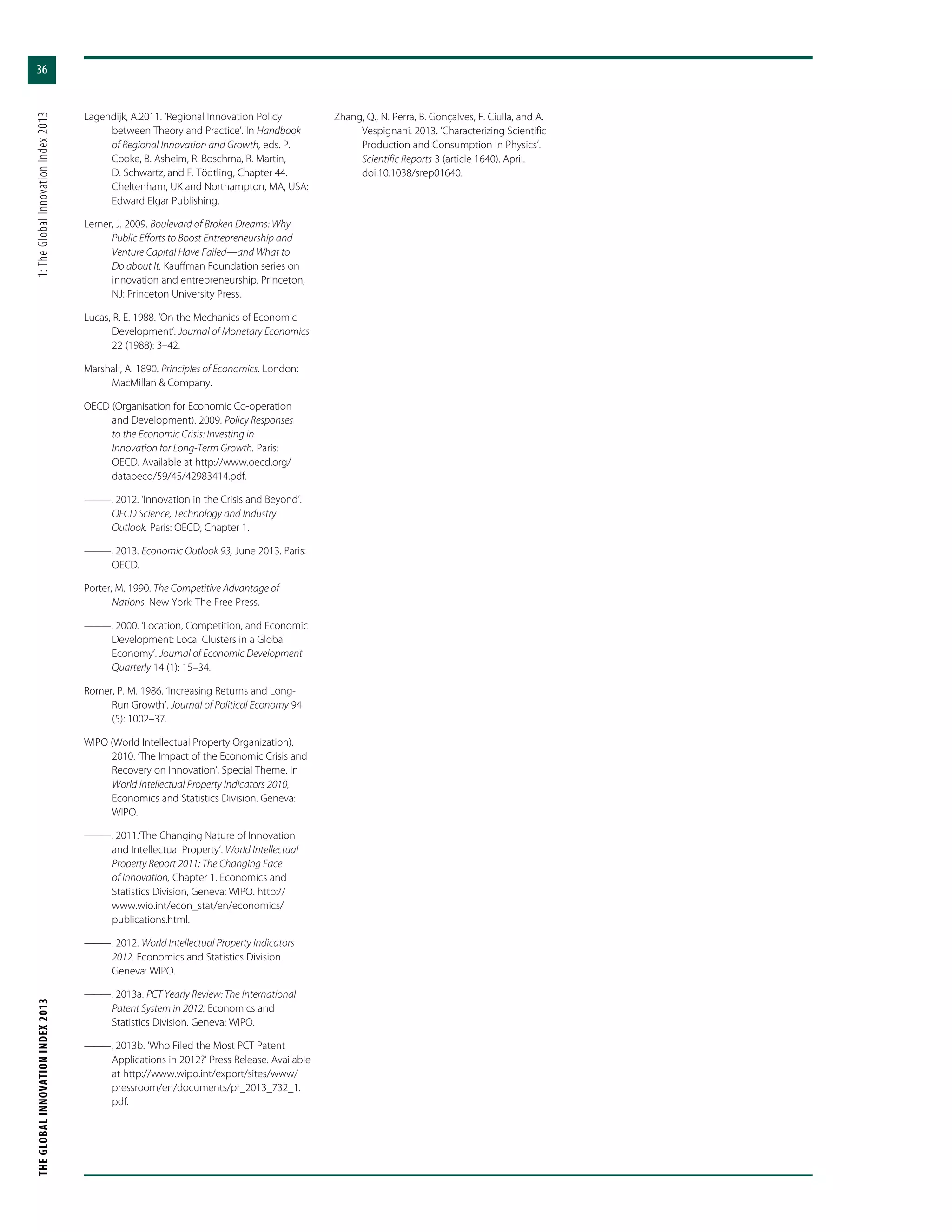 THEGLOBALINNOVATIONINDEX2013	1:TheGlobalInnovationIndex2013
36
Lagendijk, A.2011. ‘Regional Innovation Policy
between Theory and Practice’. In Handbook
of Regional Innovation and Growth, eds. P.
Cooke, B. Asheim, R. Boschma, R. Martin,
D. Schwartz, and F. Tödtling, Chapter 44.
Cheltenham, UK and Northampton, MA, USA:
Edward Elgar Publishing.
Lerner, J. 2009. Boulevard of Broken Dreams: Why
Public Efforts to Boost Entrepreneurship and
Venture Capital Have Failed—and What to
Do about It. Kauffman Foundation series on
innovation and entrepreneurship. Princeton,
NJ: Princeton University Press.
Lucas, R. E. 1988. ‘On the Mechanics of Economic
Development’. Journal of Monetary Economics
22 (1988): 3–42.
Marshall, A. 1890. Principles of Economics. London:
MacMillan & Company.
OECD (Organisation for Economic Co-operation
and Development). 2009. Policy Responses
to the Economic Crisis: Investing in
Innovation for Long-Term Growth. Paris:
OECD. Available at http://www.oecd.org/
dataoecd/59/45/42983414.pdf.
———. 2012. ‘Innovation in the Crisis and Beyond’.
OECD Science, Technology and Industry
Outlook. Paris: OECD, Chapter 1.
———. 2013. Economic Outlook 93, June 2013. Paris:
OECD.
Porter, M. 1990. The Competitive Advantage of
Nations. New York: The Free Press.
———. 2000. ‘Location, Competition, and Economic
Development: Local Clusters in a Global
Economy’. Journal of Economic Development
Quarterly 14 (1): 15–34.
Romer, P. M. 1986. ‘Increasing Returns and Long-
Run Growth’. Journal of Political Economy 94
(5): 1002–37.
WIPO (World Intellectual Property Organization).
2010. ‘The Impact of the Economic Crisis and
Recovery on Innovation’, Special Theme. In
World Intellectual Property Indicators 2010,
Economics and Statistics Division. Geneva:
WIPO.
———. 2011.‘The Changing Nature of Innovation
and Intellectual Property’. World Intellectual
Property Report 2011: The Changing Face
of Innovation, Chapter 1. Economics and
Statistics Division, Geneva: WIPO. http://
www.wio.int/econ_stat/en/economics/
publications.html.
———. 2012. World Intellectual Property Indicators
2012. Economics and Statistics Division.
Geneva: WIPO.
———. 2013a. PCT Yearly Review: The International
Patent System in 2012. Economics and
Statistics Division. Geneva: WIPO.
———. 2013b. ‘Who Filed the Most PCT Patent
Applications in 2012?’ Press Release. Available
at http://www.wipo.int/export/sites/www/
pressroom/en/documents/pr_2013_732_1.
pdf.
Zhang, Q., N. Perra, B. Gonçalves, F. Ciulla, and A.
Vespignani. 2013. ‘Characterizing Scientific
Production and Consumption in Physics’.
Scientific Reports 3 (article 1640). April.
doi:10.1038/srep01640.
 