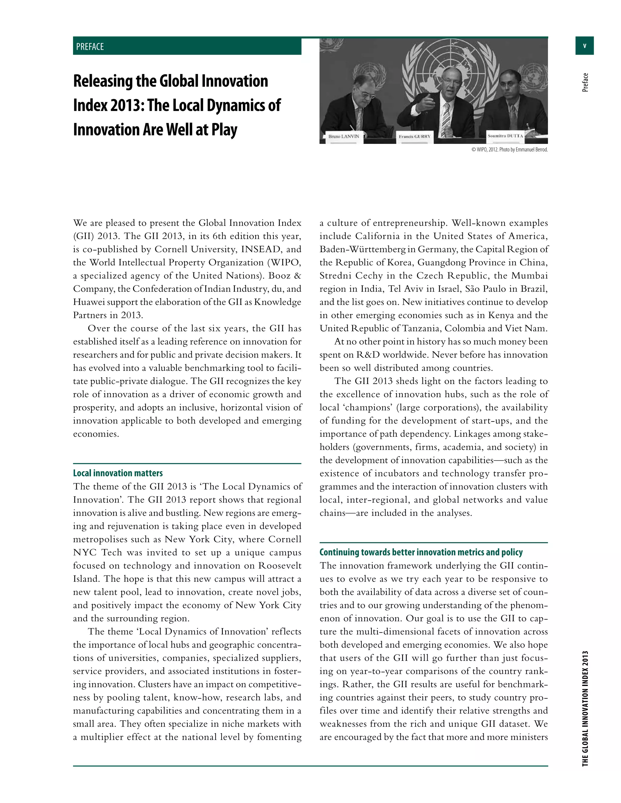 v
THEGLOBALINNOVATIONINDEX2013	Preface
preface
ReleasingtheGlobalInnovation
Index2013:TheLocalDynamicsof
InnovationAreWellatPlay
preface
We are pleased to present the Global Innovation Index
(GII) 2013. The GII 2013, in its 6th edition this year,
is co-published by Cornell University, INSEAD, and
the World Intellectual Property Organization (WIPO,
a specialized agency of the United Nations). Booz &
Company, the Confederation of Indian Industry, du, and
Huawei support the elaboration of the GII as Knowledge
Partners in 2013.
Over the course of the last six years, the GII has
established itself as a leading reference on innovation for
researchers and for public and private decision makers. It
has evolved into a valuable benchmarking tool to facili-
tate public-private dialogue. The GII recognizes the key
role of innovation as a driver of economic growth and
prosperity, and adopts an inclusive, horizontal vision of
innovation applicable to both developed and emerging
economies.
Local innovation matters
The theme of the GII 2013 is ‘The Local Dynamics of
Innovation’. The GII 2013 report shows that regional
innovation is alive and bustling. New regions are emerg-
ing and rejuvenation is taking place even in developed
metropolises such as New York City, where Cornell
NYC Tech was invited to set up a unique campus
focused on technology and innovation on Roosevelt
Island. The hope is that this new campus will attract a
new talent pool, lead to innovation, create novel jobs,
and positively impact the economy of New York City
and the surrounding region.
The theme ‘Local Dynamics of Innovation’ reflects
the importance of local hubs and geographic concentra-
tions of universities, companies, specialized suppliers,
service providers, and associated institutions in foster-
ing innovation. Clusters have an impact on competitive-
ness by pooling talent, know-how, research labs, and
manufacturing capabilities and concentrating them in a
small area. They often specialize in niche markets with
a multiplier effect at the national level by fomenting
a culture of entrepreneurship. Well-known examples
include California in the United States of America,
Baden-Württemberg in Germany, the Capital Region of
the Republic of Korea, Guangdong Province in China,
Stredni Cechy in the Czech Republic, the Mumbai
region in India, Tel Aviv in Israel, São Paulo in Brazil,
and the list goes on. New initiatives continue to develop
in other emerging economies such as in Kenya and the
United Republic of Tanzania, Colombia and Viet Nam.
At no other point in history has so much money been
spent on R&D worldwide. Never before has innovation
been so well distributed among countries.
The GII 2013 sheds light on the factors leading to
the excellence of innovation hubs, such as the role of
local ‘champions’ (large corporations), the availability
of funding for the development of start-ups, and the
importance of path dependency. Linkages among stake-
holders (governments, firms, academia, and society) in
the development of innovation capabilities—such as the
existence of incubators and technology transfer pro-
grammes and the interaction of innovation clusters with
local, inter-regional, and global networks and value
chains—are included in the analyses.
Continuing towards better innovation metrics and policy
The innovation framework underlying the GII contin-
ues to evolve as we try each year to be responsive to
both the availability of data across a diverse set of coun-
tries and to our growing understanding of the phenom-
enon of innovation. Our goal is to use the GII to cap-
ture the multi-dimensional facets of innovation across
both developed and emerging economies. We also hope
that users of the GII will go further than just focus-
ing on year-to-year comparisons of the country rank-
ings. Rather, the GII results are useful for benchmark-
ing countries against their peers, to study country pro-
files over time and identify their relative strengths and
weaknesses from the rich and unique GII dataset. We
are encouraged by the fact that more and more ministers
© WIPO, 2012. Photo by Emmanuel Berrod.
 