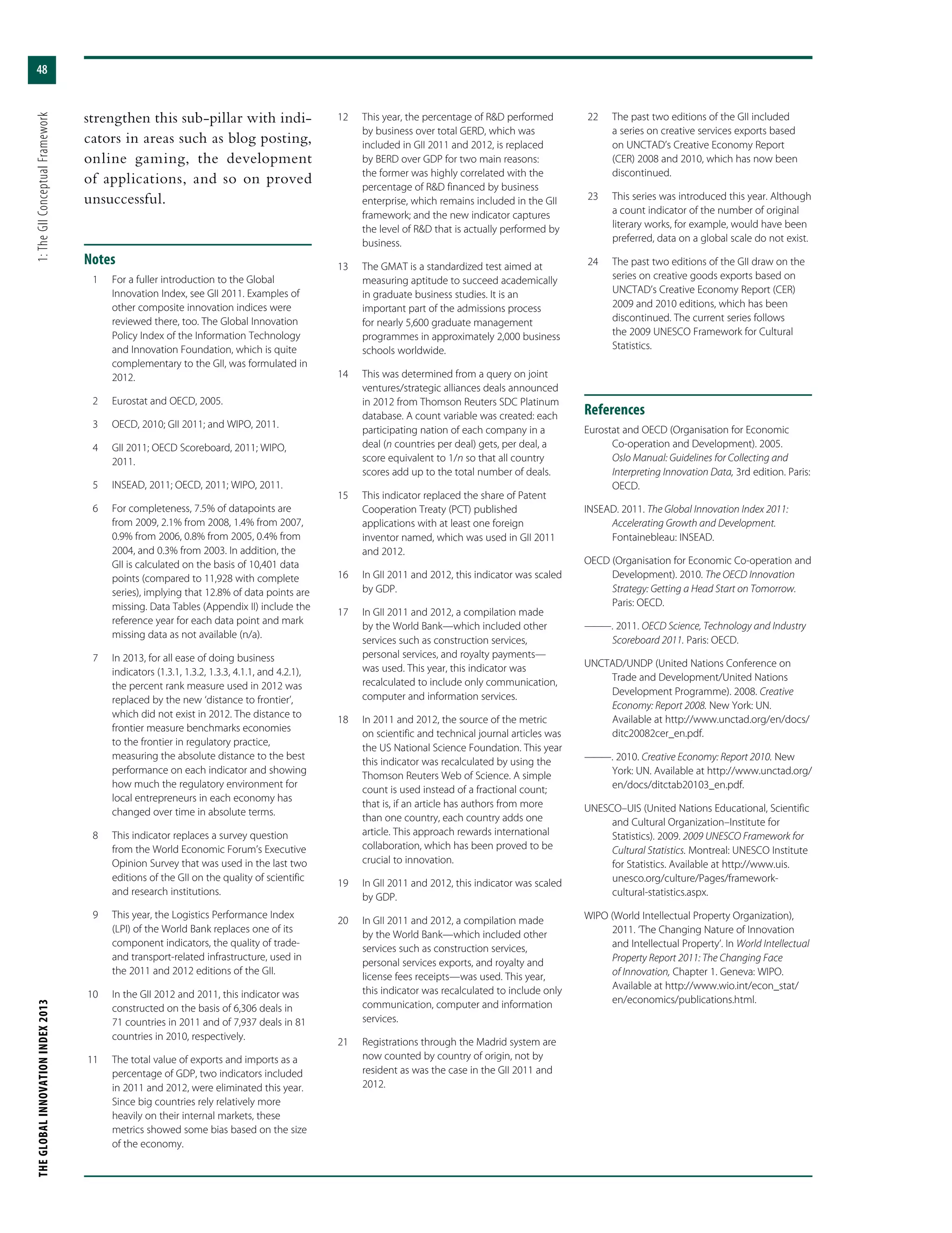 THEGLOBALINNOVATIONINDEX2013	1:TheGIIConceptualFramework
48
strengthen this sub-pillar with indi-
cators in areas such as blog posting,
online gaming, the development
of applications, and so on proved
unsuccessful.
Notes
	 1	 For a fuller introduction to the Global
Innovation Index, see GII 2011. Examples of
other composite innovation indices were
reviewed there, too. The Global Innovation
Policy Index of the Information Technology
and Innovation Foundation, which is quite
complementary to the GII, was formulated in
2012.
	 2	 Eurostat and OECD, 2005.
	 3	 OECD, 2010; GII 2011; and WIPO, 2011.
	 4	 GII 2011; OECD Scoreboard, 2011; WIPO,
2011.
	 5	 INSEAD, 2011; OECD, 2011; WIPO, 2011.
	 6	 For completeness, 7.5% of datapoints are
from 2009, 2.1% from 2008, 1.4% from 2007,
0.9% from 2006, 0.8% from 2005, 0.4% from
2004, and 0.3% from 2003. In addition, the
GII is calculated on the basis of 10,401 data
points (compared to 11,928 with complete
series), implying that 12.8% of data points are
missing. Data Tables (Appendix II) include the
reference year for each data point and mark
missing data as not available (n/a).
	 7	 In 2013, for all ease of doing business
indicators (1.3.1, 1.3.2, 1.3.3, 4.1.1, and 4.2.1),
the percent rank measure used in 2012 was
replaced by the new ‘distance to frontier’,
which did not exist in 2012. The distance to
frontier measure benchmarks economies
to the frontier in regulatory practice,
measuring the absolute distance to the best
performance on each indicator and showing
how much the regulatory environment for
local entrepreneurs in each economy has
changed over time in absolute terms.
	 8	 This indicator replaces a survey question
from the World Economic Forum’s Executive
Opinion Survey that was used in the last two
editions of the GII on the quality of scientific
and research institutions.
	 9	 This year, the Logistics Performance Index
(LPI) of the World Bank replaces one of its
component indicators, the quality of trade-
and transport-related infrastructure, used in
the 2011 and 2012 editions of the GII.
	10	 In the GII 2012 and 2011, this indicator was
constructed on the basis of 6,306 deals in
71 countries in 2011 and of 7,937 deals in 81
countries in 2010, respectively.
	11	 The total value of exports and imports as a
percentage of GDP, two indicators included
in 2011 and 2012, were eliminated this year.
Since big countries rely relatively more
heavily on their internal markets, these
metrics showed some bias based on the size
of the economy.
	12	 This year, the percentage of R&D performed
by business over total GERD, which was
included in GII 2011 and 2012, is replaced
by BERD over GDP for two main reasons:
the former was highly correlated with the
percentage of R&D financed by business
enterprise, which remains included in the GII
framework; and the new indicator captures
the level of R&D that is actually performed by
business.
	13	 The GMAT is a standardized test aimed at
measuring aptitude to succeed academically
in graduate business studies. It is an
important part of the admissions process
for nearly 5,600 graduate management
programmes in approximately 2,000 business
schools worldwide.
	14	 This was determined from a query on joint
ventures/strategic alliances deals announced
in 2012 from Thomson Reuters SDC Platinum
database. A count variable was created: each
participating nation of each company in a
deal (n countries per deal) gets, per deal, a
score equivalent to 1/n so that all country
scores add up to the total number of deals.
	15	 This indicator replaced the share of Patent
Cooperation Treaty (PCT) published
applications with at least one foreign
inventor named, which was used in GII 2011
and 2012.
	16	 In GII 2011 and 2012, this indicator was scaled
by GDP.
	17	 In GII 2011 and 2012, a compilation made
by the World Bank—which included other
services such as construction services,
personal services, and royalty payments—
was used. This year, this indicator was
recalculated to include only communication,
computer and information services.
	18	 In 2011 and 2012, the source of the metric
on scientific and technical journal articles was
the US National Science Foundation. This year
this indicator was recalculated by using the
Thomson Reuters Web of Science. A simple
count is used instead of a fractional count;
that is, if an article has authors from more
than one country, each country adds one
article. This approach rewards international
collaboration, which has been proved to be
crucial to innovation.
	19	 In GII 2011 and 2012, this indicator was scaled
by GDP.
	20	 In GII 2011 and 2012, a compilation made
by the World Bank—which included other
services such as construction services,
personal services exports, and royalty and
license fees receipts—was used. This year,
this indicator was recalculated to include only
communication, computer and information
services.
	21	 Registrations through the Madrid system are
now counted by country of origin, not by
resident as was the case in the GII 2011 and
2012.
	22	 The past two editions of the GII included
a series on creative services exports based
on UNCTAD’s Creative Economy Report
(CER) 2008 and 2010, which has now been
discontinued.
	23	 This series was introduced this year. Although
a count indicator of the number of original
literary works, for example, would have been
preferred, data on a global scale do not exist.
	24	 The past two editions of the GII draw on the
series on creative goods exports based on
UNCTAD’s Creative Economy Report (CER)
2009 and 2010 editions, which has been
discontinued. The current series follows
the 2009 UNESCO Framework for Cultural
Statistics.
References
Eurostat and OECD (Organisation for Economic
Co-operation and Development). 2005.
Oslo Manual: Guidelines for Collecting and
Interpreting Innovation Data, 3rd edition. Paris:
OECD.
INSEAD. 2011. The Global Innovation Index 2011:
Accelerating Growth and Development.
Fontainebleau: INSEAD.
OECD (Organisation for Economic Co-operation and
Development). 2010. The OECD Innovation
Strategy: Getting a Head Start on Tomorrow.
Paris: OECD.
———. 2011. OECD Science, Technology and Industry
Scoreboard 2011. Paris: OECD.
UNCTAD/UNDP (United Nations Conference on
Trade and Development/United Nations
Development Programme). 2008. Creative
Economy: Report 2008. New York: UN.
Available at http://www.unctad.org/en/docs/
ditc20082cer_en.pdf.
———. 2010. Creative Economy: Report 2010. New
York: UN. Available at http://www.unctad.org/
en/docs/ditctab20103_en.pdf.
UNESCO–UIS (United Nations Educational, Scientific
and Cultural Organization–Institute for
Statistics). 2009. 2009 UNESCO Framework for
Cultural Statistics. Montreal: UNESCO Institute
for Statistics. Available at http://www.uis.
unesco.org/culture/Pages/framework-
cultural-statistics.aspx.
WIPO (World Intellectual Property Organization),
2011. ‘The Changing Nature of Innovation
and Intellectual Property’. In World Intellectual
Property Report 2011: The Changing Face
of Innovation, Chapter 1. Geneva: WIPO.
Available at http://www.wio.int/econ_stat/
en/economics/publications.html.
 