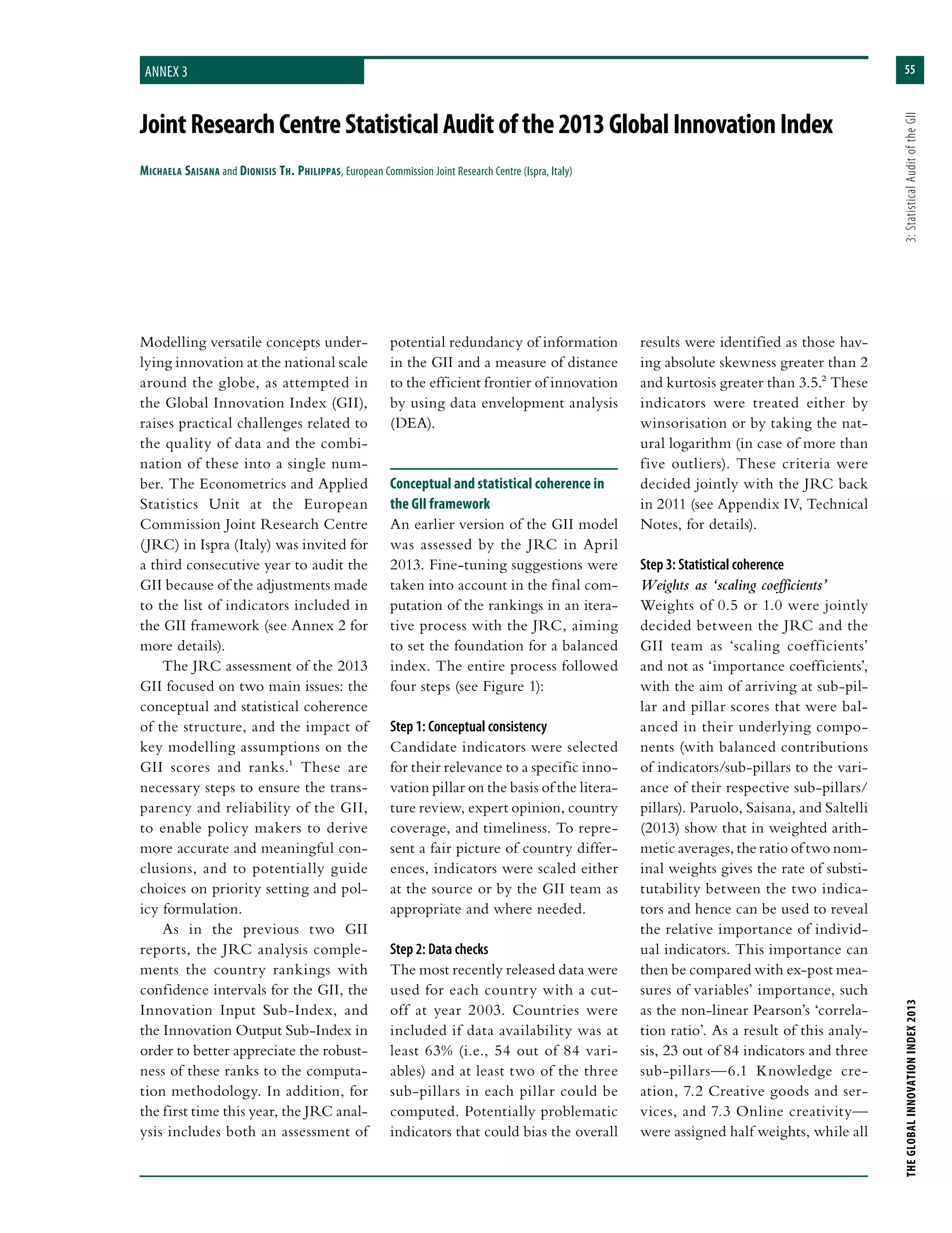 55
THEGLOBALINNOVATIONINDEX2013	3:StatisticalAuditoftheGII
JointResearchCentreStatisticalAuditofthe2013GlobalInnovationIndex
Michaela Saisana and Dionisis Th. Philippas, European Commission Joint Research Centre (Ispra, Italy)
Annex 3
Modelling versatile concepts under-
lying innovation at the national scale
around the globe, as attempted in
the Global Innovation Index (GII),
raises practical challenges related to
the quality of data and the combi-
nation of these into a single num-
ber. The Econometrics and Applied
Statistics Unit at the European
Commission Joint Research Centre
(JRC) in Ispra (Italy) was invited for
a third consecutive year to audit the
GII because of the adjustments made
to the list of indicators included in
the GII framework (see Annex 2 for
more details).
The JRC assessment of the 2013
GII focused on two main issues: the
conceptual and statistical coherence
of the structure, and the impact of
key modelling assumptions on the
GII scores and ranks.1 These are
necessary steps to ensure the trans-
parency and reliability of the GII,
to enable policy makers to derive
more accurate and meaningful con-
clusions, and to potentially guide
choices on priority setting and pol-
icy formulation.
As in the previous two GII
reports, the JRC analysis comple-
ments the country rankings with
confidence intervals for the GII, the
Innovation Input Sub-Index, and
the Innovation Output Sub-Index in
order to better appreciate the robust-
ness of these ranks to the computa-
tion methodology. In addition, for
the first time this year, the JRC anal-
ysis includes both an assessment of
potential redundancy of information
in the GII and a measure of distance
to the efficient frontier of innovation
by using data envelopment analysis
(DEA).
Conceptual and statistical coherence in
the GII framework
An earlier version of the GII model
was assessed by the JRC in April
2013. Fine-tuning suggestions were
taken into account in the final com-
putation of the rankings in an itera-
tive process with the JRC, aiming
to set the foundation for a balanced
index. The entire process followed
four steps (see Figure 1):
Step 1: Conceptual consistency
Candidate indicators were selected
for their relevance to a specific inno-
vation pillar on the basis of the litera-
ture review, expert opinion, country
coverage, and timeliness. To repre-
sent a fair picture of country differ-
ences, indicators were scaled either
at the source or by the GII team as
appropriate and where needed.
Step 2: Data checks
The most recently released data were
used for each country with a cut-
off at year 2003. Countries were
included if data availability was at
least 63% (i.e., 54 out of 84 vari-
ables) and at least two of the three
sub-pillars in each pillar could be
computed. Potentially problematic
indicators that could bias the overall
results were identified as those hav-
ing absolute skewness greater than 2
and kurtosis greater than 3.5.2 These
indicators were treated either by
winsorisation or by taking the nat-
ural logarithm (in case of more than
five outliers). These criteria were
decided jointly with the JRC back
in 2011 (see Appendix IV, Technical
Notes, for details).
Step 3: Statistical coherence
Weights as ‘scaling coefficients’
Weights of 0.5 or 1.0 were jointly
decided between the JRC and the
GII team as ‘scaling coefficients’
and not as ‘importance coefficients’,
with the aim of arriving at sub-pil-
lar and pillar scores that were bal-
anced in their underlying compo-
nents (with balanced contributions
of indicators/sub-pillars to the vari-
ance of their respective sub-pillars/
pillars). Paruolo, Saisana, and Saltelli
(2013) show that in weighted arith-
metic averages, the ratio of two nom-
inal weights gives the rate of substi-
tutability between the two indica-
tors and hence can be used to reveal
the relative importance of individ-
ual indicators. This importance can
then be compared with ex-post mea-
sures of variables’ importance, such
as the non-linear Pearson’s ‘correla-
tion ratio’. As a result of this analy-
sis, 23 out of 84 indicators and three
sub-pillars—6.1 Knowledge cre-
ation, 7.2 Creative goods and ser-
vices, and 7.3 Online creativity—
were assigned half weights, while all
 