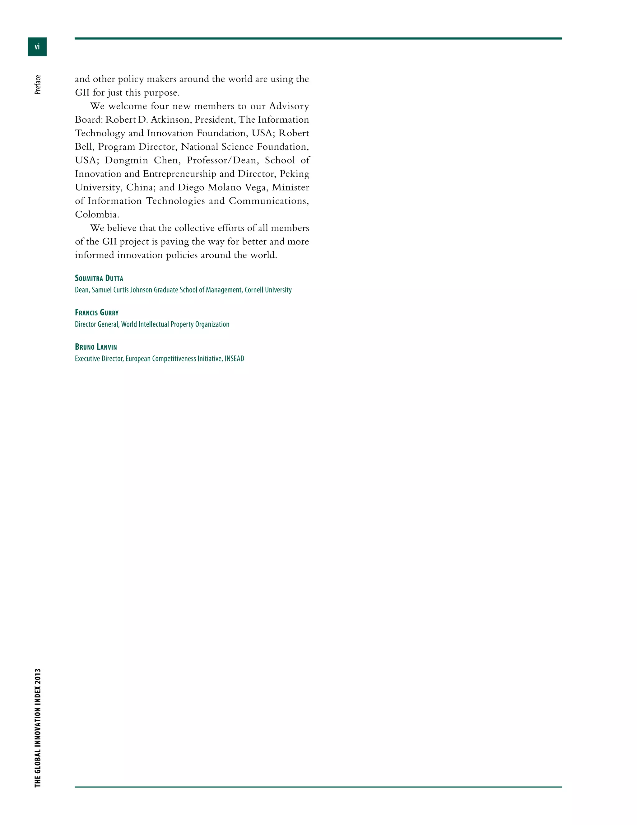 vi
THEGLOBALINNOVATIONINDEX2013	Preface
and other policy makers around the world are using the
GII for just this purpose.
We welcome four new members to our Advisory
Board: Robert D. Atkinson, President, The Information
Technology and Innovation Foundation, USA; Robert
Bell, Program Director, National Science Foundation,
USA; Dongmin Chen, Professor/Dean, School of
Innovation and Entrepreneurship and Director, Peking
University, China; and Diego Molano Vega, Minister
of Information Technologies and Communications,
Colombia.
We believe that the collective efforts of all members
of the GII project is paving the way for better and more
informed innovation policies around the world.
Soumitra Dutta
Dean, Samuel Curtis Johnson Graduate School of Management, Cornell University
Francis Gurry
Director General, World Intellectual Property Organization
Bruno Lanvin
Executive Director, European Competitiveness Initiative, INSEAD
 