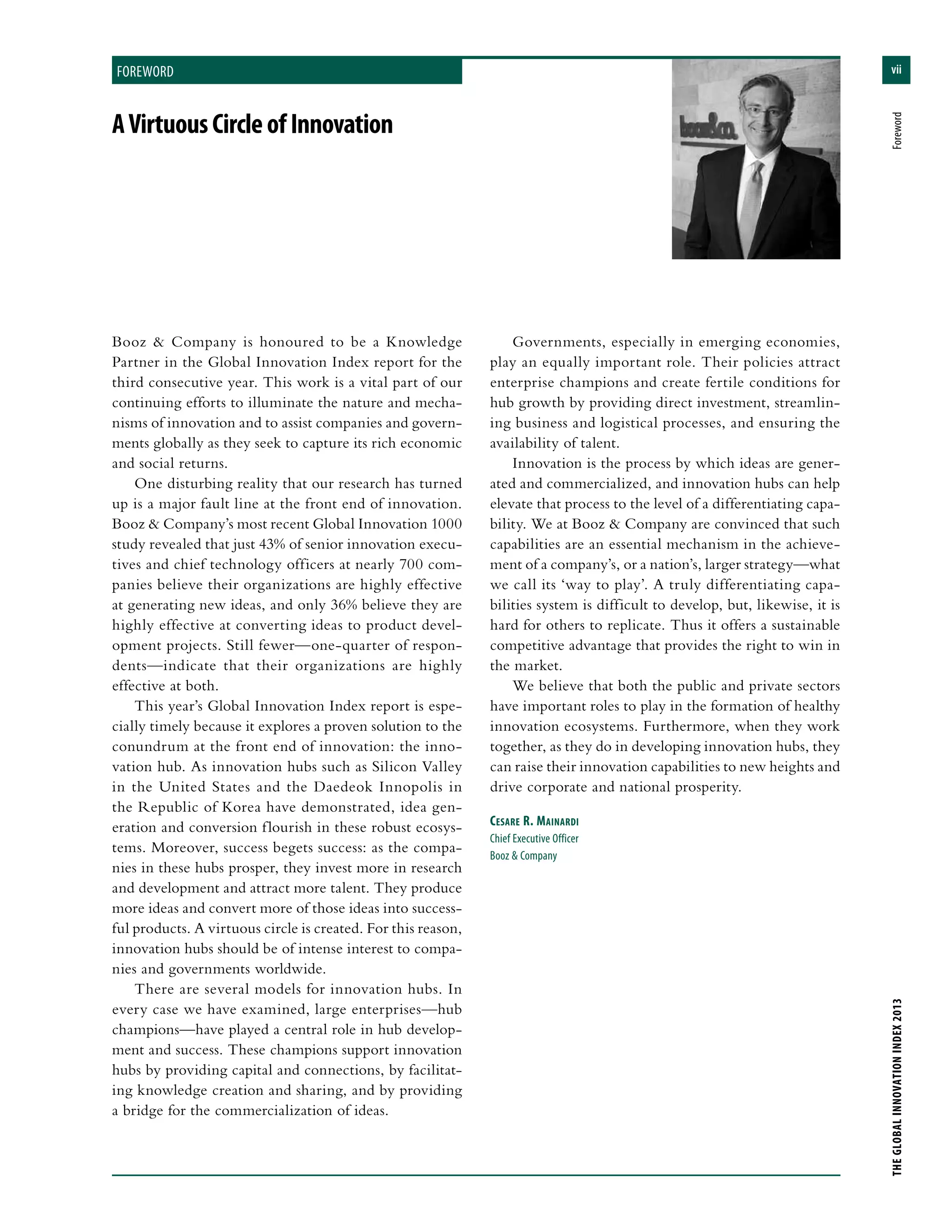 vii
THEGLOBALINNOVATIONINDEX2013	Foreword
foreword
Booz & Company is honoured to be a Knowledge
Partner in the Global Innovation Index report for the
third consecutive year. This work is a vital part of our
continuing efforts to illuminate the nature and mecha-
nisms of innovation and to assist companies and govern-
ments globally as they seek to capture its rich economic
and social returns.
One disturbing reality that our research has turned
up is a major fault line at the front end of innovation.
Booz & Company’s most recent Global Innovation 1000
study revealed that just 43% of senior innovation execu-
tives and chief technology officers at nearly 700 com-
panies believe their organizations are highly effective
at generating new ideas, and only 36% believe they are
highly effective at converting ideas to product devel-
opment projects. Still fewer—one-quarter of respon-
dents—indicate that their organizations are highly
effective at both.
This year’s Global Innovation Index report is espe-
cially timely because it explores a proven solution to the
conundrum at the front end of innovation: the inno-
vation hub. As innovation hubs such as Silicon Valley
in the United States and the Daedeok Innopolis in
the Republic of Korea have demonstrated, idea gen-
eration and conversion flourish in these robust ecosys-
tems. Moreover, success begets success: as the compa-
nies in these hubs prosper, they invest more in research
and development and attract more talent. They produce
more ideas and convert more of those ideas into success-
ful products. A virtuous circle is created. For this reason,
innovation hubs should be of intense interest to compa-
nies and governments worldwide.
There are several models for innovation hubs. In
every case we have examined, large enterprises—hub
champions—have played a central role in hub develop-
ment and success. These champions support innovation
hubs by providing capital and connections, by facilitat-
ing knowledge creation and sharing, and by providing
a bridge for the commercialization of ideas.
Governments, especially in emerging economies,
play an equally important role. Their policies attract
enterprise champions and create fertile conditions for
hub growth by providing direct investment, streamlin-
ing business and logistical processes, and ensuring the
availability of talent.
Innovation is the process by which ideas are gener-
ated and commercialized, and innovation hubs can help
elevate that process to the level of a differentiating capa-
bility. We at Booz & Company are convinced that such
capabilities are an essential mechanism in the achieve-
ment of a company’s, or a nation’s, larger strategy—what
we call its ‘way to play’. A truly differentiating capa-
bilities system is difficult to develop, but, likewise, it is
hard for others to replicate. Thus it offers a sustainable
competitive advantage that provides the right to win in
the market.
We believe that both the public and private sectors
have important roles to play in the formation of healthy
innovation ecosystems. Furthermore, when they work
together, as they do in developing innovation hubs, they
can raise their innovation capabilities to new heights and
drive corporate and national prosperity.
Cesare R. Mainardi
Chief Executive Officer
Booz & Company
AVirtuousCircleofInnovation
 