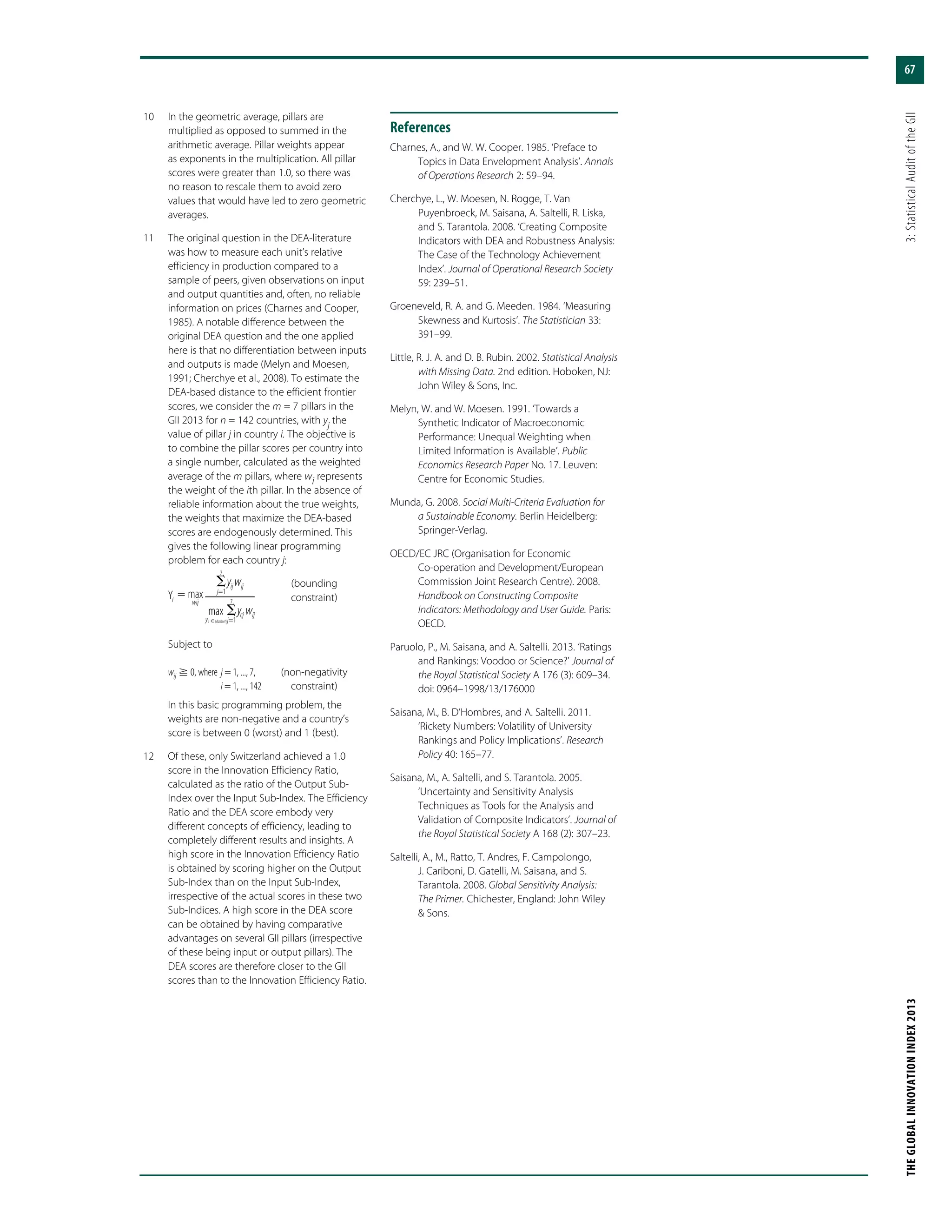 67
THEGLOBALINNOVATIONINDEX2013	3:StatisticalAuditoftheGII
	10	 In the geometric average, pillars are
multiplied as opposed to summed in the
arithmetic average. Pillar weights appear
as exponents in the multiplication. All pillar
scores were greater than 1.0, so there was
no reason to rescale them to avoid zero
values that would have led to zero geometric
averages.
	11	 The original question in the DEA-literature
was how to measure each unit’s relative
efficiency in production compared to a
sample of peers, given observations on input
and output quantities and, often, no reliable
information on prices (Charnes and Cooper,
1985). A notable difference between the
original DEA question and the one applied
here is that no differentiation between inputs
and outputs is made (Melyn and Moesen,
1991; Cherchye et al., 2008). To estimate the
DEA-based distance to the efficient frontier
scores, we consider the m = 7 pillars in the
GII 2013 for n = 142 countries, with yj
the
value of pillar j in country i. The objective is
to combine the pillar scores per country into
a single number, calculated as the weighted
average of the m pillars, where wi represents
the weight of the ith pillar. In the absence of
reliable information about the true weights,
the weights that maximize the DEA-based
scores are endogenously determined. This
gives the following linear programming
problem for each country j:
⌺
j=1
yij wij
7
max
yc෈{dataset}
⌺
j=1
ycj wij
7
Y maxi wij
ϭ
	(bounding
	constraint)
		Subject to
		wij  0, where	j = 1, ..., 7,	 (non-negativity
	 i = 1, ..., 142	 constraint)
		 In this basic programming problem, the
weights are non-negative and a country’s
score is between 0 (worst) and 1 (best).
	12	 Of these, only Switzerland achieved a 1.0
score in the Innovation Efficiency Ratio,
calculated as the ratio of the Output Sub-
Index over the Input Sub-Index. The Efficiency
Ratio and the DEA score embody very
different concepts of efficiency, leading to
completely different results and insights. A
high score in the Innovation Efficiency Ratio
is obtained by scoring higher on the Output
Sub-Index than on the Input Sub-Index,
irrespective of the actual scores in these two
Sub-Indices. A high score in the DEA score
can be obtained by having comparative
advantages on several GII pillars (irrespective
of these being input or output pillars). The
DEA scores are therefore closer to the GII
scores than to the Innovation Efficiency Ratio.
References
Charnes, A., and W. W. Cooper. 1985. ‘Preface to
Topics in Data Envelopment Analysis’. Annals
of Operations Research 2: 59–94.
Cherchye, L., W. Moesen, N. Rogge, T. Van
Puyenbroeck, M. Saisana, A. Saltelli, R. Liska,
and S. Tarantola. 2008. ‘Creating Composite
Indicators with DEA and Robustness Analysis:
The Case of the Technology Achievement
Index’. Journal of Operational Research Society
59: 239–51.
Groeneveld, R. A. and G. Meeden. 1984. ‘Measuring
Skewness and Kurtosis’. The Statistician 33:
391–99.
Little, R. J. A. and D. B. Rubin. 2002. Statistical Analysis
with Missing Data. 2nd edition. Hoboken, NJ:
John Wiley & Sons, Inc.
Melyn, W. and W. Moesen. 1991. ‘Towards a
Synthetic Indicator of Macroeconomic
Performance: Unequal Weighting when
Limited Information is Available’. Public
Economics Research Paper No. 17. Leuven:
Centre for Economic Studies.
Munda, G. 2008. Social Multi-Criteria Evaluation for
a Sustainable Economy. Berlin Heidelberg:
Springer-Verlag.
OECD/EC JRC (Organisation for Economic
Co-operation and Development/European
Commission Joint Research Centre). 2008.
Handbook on Constructing Composite
Indicators: Methodology and User Guide. Paris:
OECD.
Paruolo, P., M. Saisana, and A. Saltelli. 2013. ‘Ratings
and Rankings: Voodoo or Science?’ Journal of
the Royal Statistical Society A 176 (3): 609–34.
doi: 0964–1998/13/176000
Saisana, M., B. D’Hombres, and A. Saltelli. 2011.
‘Rickety Numbers: Volatility of University
Rankings and Policy Implications’. Research
Policy 40: 165–77.
Saisana, M., A. Saltelli, and S. Tarantola. 2005.
‘Uncertainty and Sensitivity Analysis
Techniques as Tools for the Analysis and
Validation of Composite Indicators’. Journal of
the Royal Statistical Society A 168 (2): 307–23.
Saltelli, A., M., Ratto, T. Andres, F. Campolongo,
J. Cariboni, D. Gatelli, M. Saisana, and S.
Tarantola. 2008. Global Sensitivity Analysis:
The Primer. Chichester, England: John Wiley
& Sons.
 