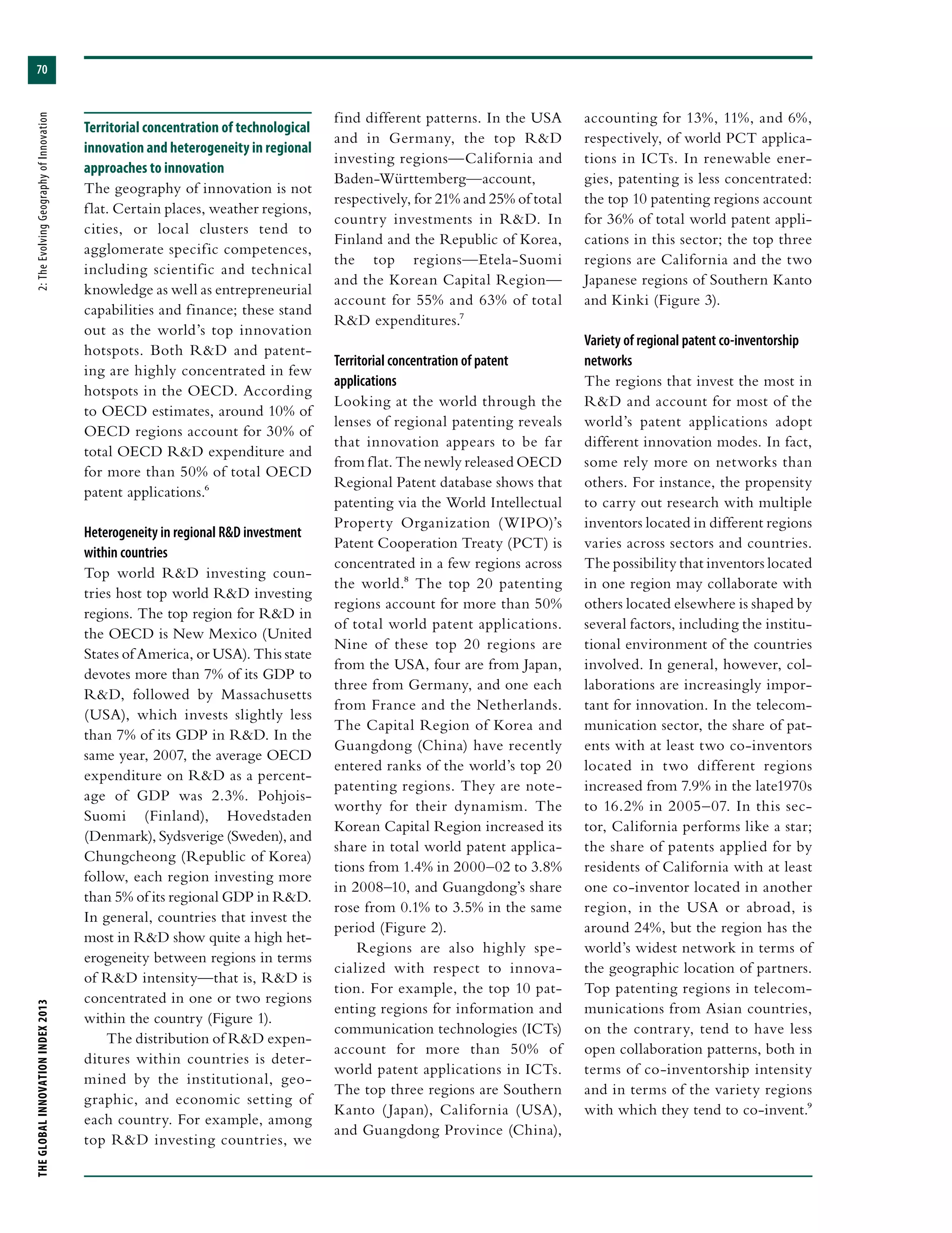 THEGLOBALINNOVATIONINDEX2013	2:TheEvolvingGeographyofInnovation
70
Territorial concentration of technological
innovation and heterogeneity in regional
approaches to innovation
The geography of innovation is not
flat. Certain places, weather regions,
cities, or local clusters tend to
agglomerate specific competences,
including scientific and technical
knowledge as well as entrepreneurial
capabilities and finance; these stand
out as the world’s top innovation
hotspots. Both R&D and patent-
ing are highly concentrated in few
hotspots in the OECD. According
to OECD estimates, around 10% of
OECD regions account for 30% of
total OECD R&D expenditure and
for more than 50% of total OECD
patent applications.6
Heterogeneity in regional R&D investment
within countries
Top world R&D investing coun-
tries host top world R&D investing
regions. The top region for R&D in
the OECD is New Mexico (United
States of America, or USA). This state
devotes more than 7% of its GDP to
R&D, followed by Massachusetts
(USA), which invests slightly less
than 7% of its GDP in R&D. In the
same year, 2007, the average OECD
expenditure on R&D as a percent-
age of GDP was 2.3%. Pohjois-
Suomi (Finland), Hovedstaden
(Denmark), Sydsverige (Sweden), and
Chungcheong (Republic of Korea)
follow, each region investing more
than 5% of its regional GDP in R&D.
In general, countries that invest the
most in R&D show quite a high het-
erogeneity between regions in terms
of R&D intensity—that is, R&D is
concentrated in one or two regions
within the country (Figure 1).
The distribution of R&D expen-
ditures within countries is deter-
mined by the institutional, geo-
graphic, and economic setting of
each country. For example, among
top R&D investing countries, we
find different patterns. In the USA
and in Germany, the top R&D
investing regions—California and
Baden-Württemberg—account,
respectively, for 21% and 25% of total
country investments in R&D. In
Finland and the Republic of Korea,
the top regions—Etela-Suomi
and the Korean Capital Region—
account for 55% and 63% of total
R&D expenditures.7
Territorial concentration of patent
applications
Looking at the world through the
lenses of regional patenting reveals
that innovation appears to be far
from flat. The newly released OECD
Regional Patent database shows that
patenting via the World Intellectual
Property Organization (WIPO)’s
Patent Cooperation Treaty (PCT) is
concentrated in a few regions across
the world.8 The top 20 patenting
regions account for more than 50%
of total world patent applications.
Nine of these top 20 regions are
from the USA, four are from Japan,
three from Germany, and one each
from France and the Netherlands.
The Capital Region of Korea and
Guangdong (China) have recently
entered ranks of the world’s top 20
patenting regions. They are note-
worthy for their dynamism. The
Korean Capital Region increased its
share in total world patent applica-
tions from 1.4% in 2000–02 to 3.8%
in 2008–10, and Guangdong’s share
rose from 0.1% to 3.5% in the same
period (Figure 2).
Regions are also highly spe-
cialized with respect to innova-
tion. For example, the top 10 pat-
enting regions for information and
communication technologies (ICTs)
account for more than 50% of
world patent applications in ICTs.
The top three regions are Southern
Kanto (Japan), California (USA),
and Guangdong Province (China),
accounting for 13%, 11%, and 6%,
respectively, of world PCT applica-
tions in ICTs. In renewable ener-
gies, patenting is less concentrated:
the top 10 patenting regions account
for 36% of total world patent appli-
cations in this sector; the top three
regions are California and the two
Japanese regions of Southern Kanto
and Kinki (Figure 3).
Variety of regional patent co-inventorship
networks
The regions that invest the most in
R&D and account for most of the
world’s patent applications adopt
different innovation modes. In fact,
some rely more on networks than
others. For instance, the propensity
to carry out research with multiple
inventors located in different regions
varies across sectors and countries.
The possibility that inventors located
in one region may collaborate with
others located elsewhere is shaped by
several factors, including the institu-
tional environment of the countries
involved. In general, however, col-
laborations are increasingly impor-
tant for innovation. In the telecom-
munication sector, the share of pat-
ents with at least two co-inventors
located in two different regions
increased from 7.9% in the late1970s
to 16.2% in 2005–07. In this sec-
tor, California performs like a star;
the share of patents applied for by
residents of California with at least
one co-inventor located in another
region, in the USA or abroad, is
around 24%, but the region has the
world’s widest network in terms of
the geographic location of partners.
Top patenting regions in telecom-
munications from Asian countries,
on the contrary, tend to have less
open collaboration patterns, both in
terms of co-inventorship intensity
and in terms of the variety regions
with which they tend to co-invent.9
 