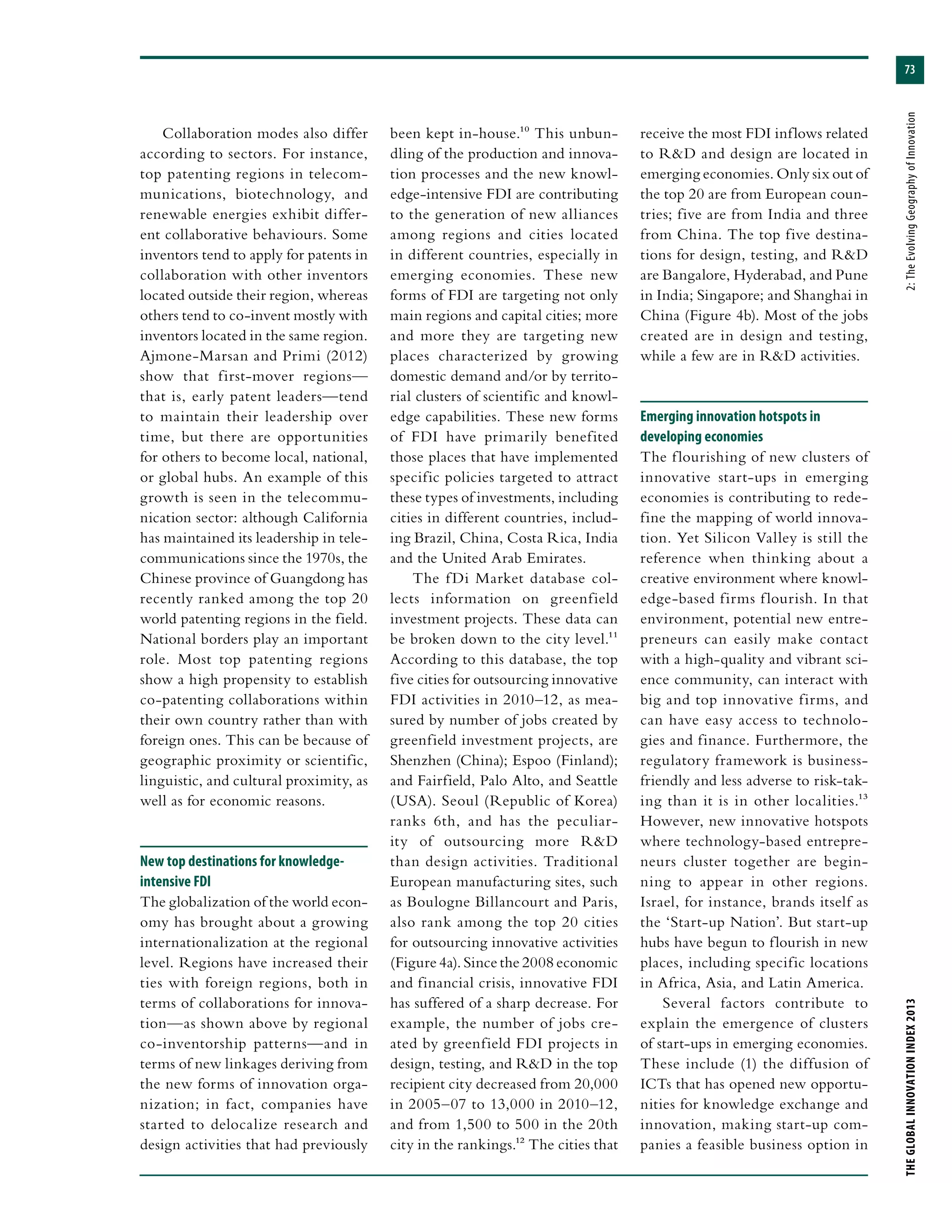 73
THEGLOBALINNOVATIONINDEX2013	2:TheEvolvingGeographyofInnovation
Collaboration modes also differ
according to sectors. For instance,
top patenting regions in telecom-
munications, biotechnology, and
renewable energies exhibit differ-
ent collaborative behaviours. Some
inventors tend to apply for patents in
collaboration with other inventors
located outside their region, whereas
others tend to co-invent mostly with
inventors located in the same region.
Ajmone-Marsan and Primi (2012)
show that first-mover regions—
that is, early patent leaders—tend
to maintain their leadership over
time, but there are opportunities
for others to become local, national,
or global hubs. An example of this
growth is seen in the telecommu-
nication sector: although California
has maintained its leadership in tele-
communications since the 1970s, the
Chinese province of Guangdong has
recently ranked among the top 20
world patenting regions in the field.
National borders play an important
role. Most top patenting regions
show a high propensity to establish
co-patenting collaborations within
their own country rather than with
foreign ones. This can be because of
geographic proximity or scientific,
linguistic, and cultural proximity, as
well as for economic reasons.
New top destinations for knowledge-
intensive FDI
The globalization of the world econ-
omy has brought about a growing
internationalization at the regional
level. Regions have increased their
ties with foreign regions, both in
terms of collaborations for innova-
tion—as shown above by regional
co-inventorship patterns—and in
terms of new linkages deriving from
the new forms of innovation orga-
nization; in fact, companies have
started to delocalize research and
design activities that had previously
been kept in-house.10 This unbun-
dling of the production and innova-
tion processes and the new knowl-
edge-intensive FDI are contributing
to the generation of new alliances
among regions and cities located
in different countries, especially in
emerging economies. These new
forms of FDI are targeting not only
main regions and capital cities; more
and more they are targeting new
places characterized by growing
domestic demand and/or by territo-
rial clusters of scientific and knowl-
edge capabilities. These new forms
of FDI have primarily benefited
those places that have implemented
specific policies targeted to attract
these types of investments, including
cities in different countries, includ-
ing Brazil, China, Costa Rica, India
and the United Arab Emirates.
The fDi Market database col-
lects information on greenfield
investment projects. These data can
be broken down to the city level.11
According to this database, the top
five cities for outsourcing innovative
FDI activities in 2010–12, as mea-
sured by number of jobs created by
greenfield investment projects, are
Shenzhen (China); Espoo (Finland);
and Fairfield, Palo Alto, and Seattle
(USA). Seoul (Republic of Korea)
ranks 6th, and has the peculiar-
ity of outsourcing more R&D
than design activities. Traditional
European manufacturing sites, such
as Boulogne Billancourt and Paris,
also rank among the top 20 cities
for outsourcing innovative activities
(Figure 4a). Since the 2008 economic
and financial crisis, innovative FDI
has suffered of a sharp decrease. For
example, the number of jobs cre-
ated by greenfield FDI projects in
design, testing, and R&D in the top
recipient city decreased from 20,000
in 2005–07 to 13,000 in 2010–12,
and from 1,500 to 500 in the 20th
city in the rankings.12 The cities that
receive the most FDI inflows related
to R&D and design are located in
emerging economies. Only six out of
the top 20 are from European coun-
tries; five are from India and three
from China. The top five destina-
tions for design, testing, and R&D
are Bangalore, Hyderabad, and Pune
in India; Singapore; and Shanghai in
China (Figure 4b). Most of the jobs
created are in design and testing,
while a few are in R&D activities.
Emerging innovation hotspots in
developing economies
The flourishing of new clusters of
innovative start-ups in emerging
economies is contributing to rede-
fine the mapping of world innova-
tion. Yet Silicon Valley is still the
reference when thinking about a
creative environment where knowl-
edge-based firms flourish. In that
environment, potential new entre-
preneurs can easily make contact
with a high-quality and vibrant sci-
ence community, can interact with
big and top innovative firms, and
can have easy access to technolo-
gies and finance. Furthermore, the
regulatory framework is business-
friendly and less adverse to risk-tak-
ing than it is in other localities.13
However, new innovative hotspots
where technology-based entrepre-
neurs cluster together are begin-
ning to appear in other regions.
Israel, for instance, brands itself as
the ‘Start-up Nation’. But start-up
hubs have begun to flourish in new
places, including specific locations
in Africa, Asia, and Latin America.
Several factors contribute to
explain the emergence of clusters
of start-ups in emerging economies.
These include (1) the diffusion of
ICTs that has opened new opportu-
nities for knowledge exchange and
innovation, making start-up com-
panies a feasible business option in
 