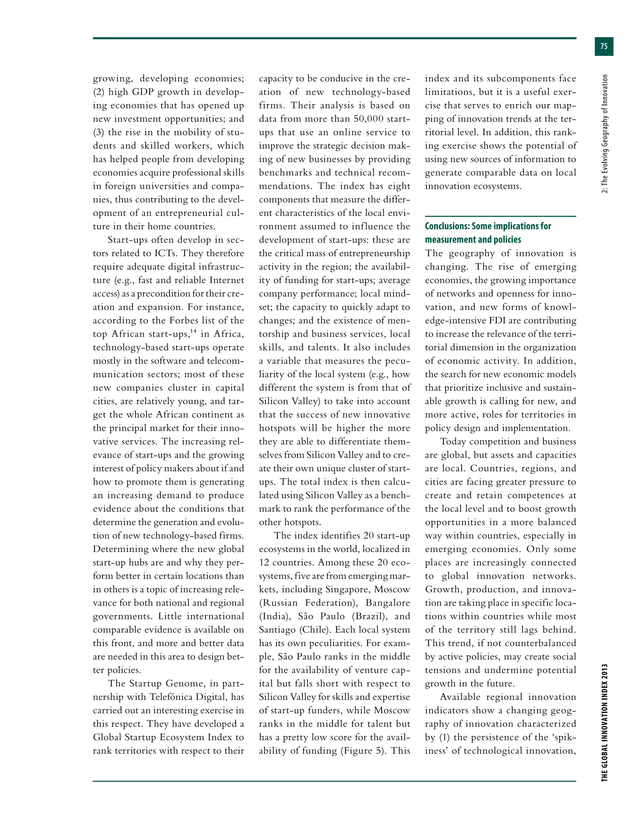 75
THEGLOBALINNOVATIONINDEX2013	2:TheEvolvingGeographyofInnovation
growing, developing economies;
(2) high GDP growth in develop-
ing economies that has opened up
new investment opportunities; and
(3) the rise in the mobility of stu-
dents and skilled workers, which
has helped people from developing
economies acquire professional skills
in foreign universities and compa-
nies, thus contributing to the devel-
opment of an entrepreneurial cul-
ture in their home countries.
Start-ups often develop in sec-
tors related to ICTs. They therefore
require adequate digital infrastruc-
ture (e.g., fast and reliable Internet
access) as a precondition for their cre-
ation and expansion. For instance,
according to the Forbes list of the
top African start-ups,14 in Africa,
technology-based start-ups operate
mostly in the software and telecom-
munication sectors; most of these
new companies cluster in capital
cities, are relatively young, and tar-
get the whole African continent as
the principal market for their inno-
vative services. The increasing rel-
evance of start-ups and the growing
interest of policy makers about if and
how to promote them is generating
an increasing demand to produce
evidence about the conditions that
determine the generation and evolu-
tion of new technology-based firms.
Determining where the new global
start-up hubs are and why they per-
form better in certain locations than
in others is a topic of increasing rele-
vance for both national and regional
governments. Little international
comparable evidence is available on
this front, and more and better data
are needed in this area to design bet-
ter policies.
The Startup Genome, in part-
nership with Telefónica Digital, has
carried out an interesting exercise in
this respect. They have developed a
Global Startup Ecosystem Index to
rank territories with respect to their
capacity to be conducive in the cre-
ation of new technology-based
firms. Their analysis is based on
data from more than 50,000 start-
ups that use an online service to
improve the strategic decision mak-
ing of new businesses by providing
benchmarks and technical recom-
mendations. The index has eight
components that measure the differ-
ent characteristics of the local envi-
ronment assumed to influence the
development of start-ups: these are
the critical mass of entrepreneurship
activity in the region; the availabil-
ity of funding for start-ups; average
company performance; local mind-
set; the capacity to quickly adapt to
changes; and the existence of men-
torship and business services, local
skills, and talents. It also includes
a variable that measures the pecu-
liarity of the local system (e.g., how
different the system is from that of
Silicon Valley) to take into account
that the success of new innovative
hotspots will be higher the more
they are able to differentiate them-
selves from Silicon Valley and to cre-
ate their own unique cluster of start-
ups. The total index is then calcu-
lated using Silicon Valley as a bench-
mark to rank the performance of the
other hotspots.
The index identifies 20 start-up
ecosystems in the world, localized in
12 countries. Among these 20 eco-
systems, five are from emerging mar-
kets, including Singapore, Moscow
(Russian Federation), Bangalore
(India), São Paulo (Brazil), and
Santiago (Chile). Each local system
has its own peculiarities. For exam-
ple, São Paulo ranks in the middle
for the availability of venture cap-
ital but falls short with respect to
Silicon Valley for skills and expertise
of start-up funders, while Moscow
ranks in the middle for talent but
has a pretty low score for the avail-
ability of funding (Figure 5). This
index and its subcomponents face
limitations, but it is a useful exer-
cise that serves to enrich our map-
ping of innovation trends at the ter-
ritorial level. In addition, this rank-
ing exercise shows the potential of
using new sources of information to
generate comparable data on local
innovation ecosystems.
Conclusions: Some implications for
measurement and policies
The geography of innovation is
changing. The rise of emerging
economies, the growing importance
of networks and openness for inno-
vation, and new forms of knowl-
edge-intensive FDI are contributing
to increase the relevance of the terri-
torial dimension in the organization
of economic activity. In addition,
the search for new economic models
that prioritize inclusive and sustain-
able growth is calling for new, and
more active, roles for territories in
policy design and implementation.
Today competition and business
are global, but assets and capacities
are local. Countries, regions, and
cities are facing greater pressure to
create and retain competences at
the local level and to boost growth
opportunities in a more balanced
way within countries, especially in
emerging economies. Only some
places are increasingly connected
to global innovation networks.
Growth, production, and innova-
tion are taking place in specific loca-
tions within countries while most
of the territory still lags behind.
This trend, if not counterbalanced
by active policies, may create social
tensions and undermine potential
growth in the future.
Available regional innovation
indicators show a changing geog-
raphy of innovation characterized
by (1) the persistence of the ‘spik-
iness’ of technological innovation,
 