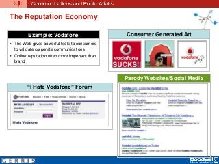 The Reputation Economy
Example: Vodafone
 The Web gives powerful tools to consumers
to validate corporate communications
 Online reputation often more important than
brand
Consumer Generated Art
“I Hate Vodafone” Forum
Parody Websites/Social Media
 