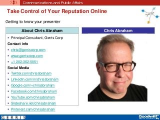 Take Control of Your Reputation Online
About Chris Abraham
 Principal Consultant, Gerris Corp
Contact info
 chris@gerriscorp.com
 www.gerriscorp.com
 +1 202-352-5051
Social Media
 Twitter.com/chrisabraham
 LinkedIn.com/in/chrisabraham
 Google.com/+chrisabraham
 Facebook.com/chrisabraham
 YouTube.com/chrisabraham
 Slideshare.net/chrisabraham
 Pinterest.com/chrisabraham
Chris Abraham
Getting to know your presenter
 