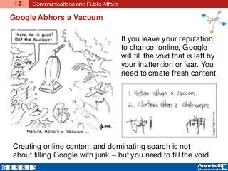 Google Abhors a Vacuum
Creating online content and dominating search is not
about filling Google with junk – but you need to fill the void
If you leave your reputation
to chance, online, Google
will fill the void that is left by
your inattention or fear. You
need to create fresh content.
 