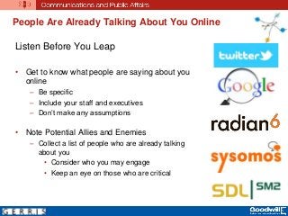People Are Already Talking About You Online
Listen Before You Leap
• Get to know what people are saying about you
online
– Be specific
– Include your staff and executives
– Don’t make any assumptions
• Note Potential Allies and Enemies
– Collect a list of people who are already talking
about you
• Consider who you may engage
• Keep an eye on those who are critical
 