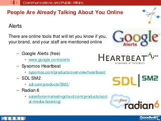 People Are Already Talking About You Online
Alerts
There are online tools that will let you know if you,
your brand, and your staff are mentioned online
– Google Alerts (free)
• www.google.com/alerts
– Sysomos Heartbeat
• sysomos.com/products/overview/heartbeat/
– SDL SM2
• sdl.com/products/SM2/
– Radian 6
• salesforcemarketingcloud.com/products/soci
al-media-listening/
 